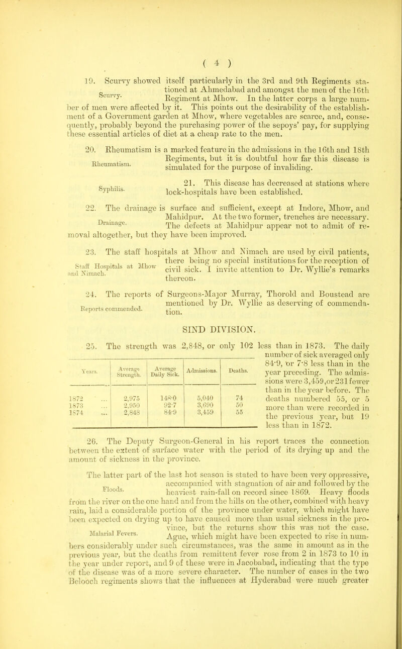 19. Scurvy showed itself particularly in the 3rd and 9th Regiments sta- tioned at Ahmedabad and amongst the men of the 16th curvy' Regiment at Mhow. In the latter corps a large num- ber of men were affected by it. This points out the desirability of the establish- ment of a Government garden at Mhow, where vegetables are scarce, and, conse- quently, probably beyond the purchasing power of the sepoys’ pay, for supplying these essential articles of diet at a cheap rate to the men. 20. Rheumatism is a marked feature in the admissions in the 16th and 18th Regiments, but it is doubtful how far this disease is simulated for the purpose of invaliding. Rheumatism. Syphilis. 21. This disease has decreased at stations where lock-hospitals have been established. 99 The drainage is surface and sufficient, except at Indore, Mhow, and Maliidpur. At the two former, trenches are necessary. Drainage. The defers at Maliidpur appear not to admit of re- moval altogether, but they have been improved. The staff hospitals at Mhow and Nimach are used by civil patients, there being no special institutions for the reception of civil sick. I invite attention to Dr. Wyllie’s remarks thereon. 23. Staff Hospitals at Mhow and Ximach. 24. The reports of Surgeons-Major Murray, Thorold and Boustead are mentioned by Dr. Wyllie as deserving of commenda- Reports commended. tion SIND DIVISION. 25. The strength was 2,848, or only 102 less than in 1873. The daily number of sick averaged only 84’9, 'or 7'8 less than in the year preceding. The admis- sions were 3,45 9,or 231 fewer than in the year before. The deaths numbered 55, or 5 more than were recorded in the previous year, but 19 less than in 1872. Years. Average Strength. Average Daily Sick. Admissions. Deaths. 1872 2,975 148-0 5,040 74 1873 2,950 92-7 3,690 50 1S74 2,848 84-9 3,459 55 26. The Deputy Surgeon-General in his report traces the connection between the extent of surface water with the period of its drying up and the amount of sickness in the province. The latter part of the last hot season is stated to have been very oppressive, accompanied with stagnation of air and followed by the heaviest rain-fall on record since 1869. Heavy floods from the river on the one hand and from the hills on the other, combined with heavy rain, laid a considerable portion of the province under water, which might have been expected on drying up to have caused more than usual sickness in the pro- vince, bat the returns show this was not the case. Malarial Fevers. Ague, which might have been expected to rise in num- bers considerably under such circumstances, was the same in amount as in the previous year, but the deaths from remittent fever rose from 2 in 1873 to 10 in the year under report, and 9 of these were in Jacobabad, indicating that the type of the disease was of a more severe character. The number of cases in the two Belooch regiments shows that the influences at Hyderabad were much greater