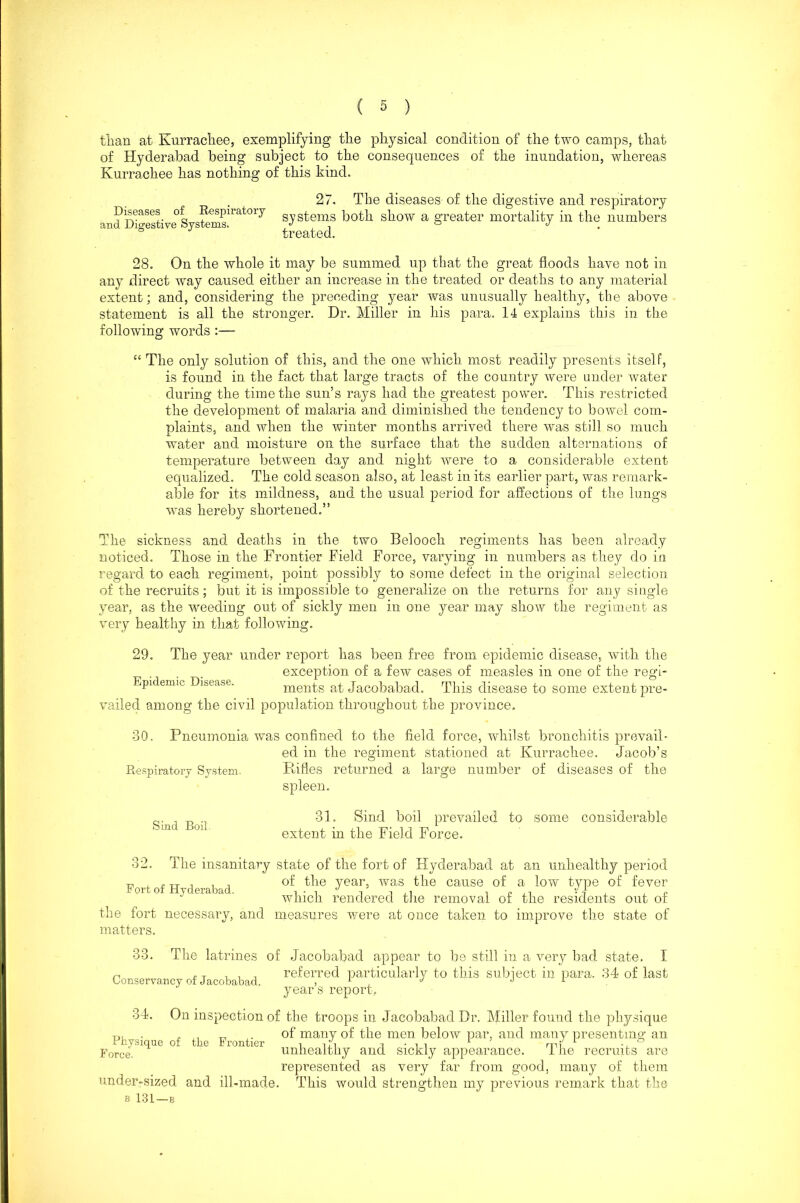 than at Kurrachee, exemplifying the physical condition of the two camps, that of Hyderabad being subject to the consequences of the inundation, whereas Kurrachee has nothing of this kind. Diseases of Respiratory and Digestive Systems. 27. The diseases of the digestive and respiratory systems both show a greater mortality in the numbers treated. 28. On the whole it may be summed up that the great floods have not in any direct way caused either an increase in the treated or deaths to any material extent; and, considering the preceding year was unusually healthy, the above statement is all the stronger. Hr. Miller in his para. 14 explains this in the following words :— “ The only solution of this, and the one which most readily presents itself, is found in the fact that large tracts of the country were under water during the time the sun’s rays had the greatest power. This restricted the development of malaria and diminished the tendency to bowel com- plaints, and when the winter months arrived there was still so much water and moisture on the surface that the sudden alternations of temperature between day and night were to a considerable extent- equalized. The cold season also, at least in its earlier part, was remark- able for its mildness, and the usual period for affections of the lungs was hereby shortened.” The sickness and deaths in the two Belooch regiments has been already noticed. Those in the Frontier Field Force, varying in numbers as they do in regard to each regiment, point possibly to some defect in the original selection of the recruits; but it is impossible to generalize on the returns for any single year, as the -weeding out of sickly men in one year may show the regiment as very healthy in that following. 29. The year under report has been free from epidemic disease, with the exception of a few cases of measles in one of the regi- Epidemic Disease. ments at Jacobabad. This disease to some extent pre- vailed among the civil population throughout the province, 30. Pneumonia was confined to the field force, whilst bronchitis prevail- ed in the regiment stationed at Kurrachee. Jacob’s Rifles returned a large number of diseases of the spleen. 31. Sind boil prevailed to some considerable extent in the Field Force. Respiratory System. Sind Boil. 32. The insanitary state of the fort of Hyderabad at an unhealthy period f , fTJ , , , of the year, was the cause of a low type of fever which rendered the removal ot the residents out ot the fort necessary, and measures were at once taken to improve the state of matters. 33. The latrines of Jacobabad appear to be still in a very bad state. I n £ t i referred particularly to this sutnect in iDara. 34 of last Conservancy ot Jacobabad, , 1 J J 1 year s report. 34. On inspection of the troops in Jacobabad Dr. Miller found the physique 0, . „ , . of many of the men below par, and many presenting; an porce unhealthy and sickly appearance. 1 he recruits are represented as very far from good, many of them under-sized and ill-made. This would strengthen my previous remark that the b 131—B