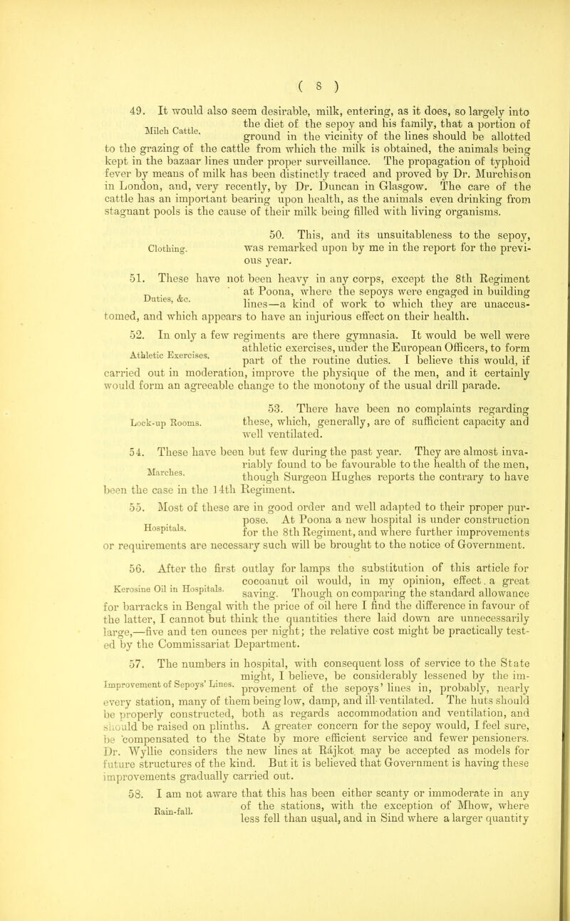 49. It would also seem desirable, milk, entering, as it does, so largely into the diet of the sepoy and his family, that a portion of ground in the vicinity of the lines should be allotted to the grazing of the cattle from which the milk is obtained, the animals being kept in the bazaar lines under proper surveillance. The propagation of typhoid fever by means of milk has been distinctly traced and proved by Dr. Murchison in London, and, very recently, by Dr. Duncan in Glasgow. The care of the cattle has an important bearing upon health, as the animals even drinking from stagnant pools is the cause of their milk being filled with living organisms. 50. This, and its unsuitableness to the sepoy, Clothing. was remarked upon by me in the report for the previ- ous year. 51. These have not been heavy in any corps, except the 8th Regiment ^ at Poona, where the sepoys were engaged in building lines—a kind of work to which they are unaccus- tomed, and which appears to have an injurious effect on their health. 52. Athletic Exercises. In only a few regiments are there gymnasia. It would be well were athletic exercises, under the European Officers, to form part of the routine duties. I believe this would, if carried out in moderation, improve the physique of the men, and it certainly would form an agreeable change to the monotony of the usual drill parade. Lock-up Rooms. 54. 53. There have been no complaints regarding these, which, generally, are of sufficient capacity and well ventilated. These have been but few during the past year. They are almost inva- riably found to be favourable to the health of the men, Marches. though Surgeon Hughes reports the contrary to have been the case in the 1 4th Regiment. 55. Most of these are in good order and well adapted to their proper pur- pose. At Poona a new hospital is under construction Hospitals. for gj-p Regiment, and where further improvements or requirements are necessary such will be brought to the notice of Government. 56. After the first outlay for lamps the substitution of this article for cocoanut oil would, in my opinion, effect. a great Kerosine 04 m Hospitals. saving. Though on comparing the standard allowance for barracks in Bengal with the price of oil here I find the difference in favour of the latter, I cannot but think the quantities there laid down are unnecessarily large,—five and ten ounces per night; the relative cost might be practically test- ed by the Commissariat Department. 57. The numbers in hospital, with consequent loss of service to the State might, I believe, be considerably lessened by the im- Improvement of Sepoys Lmes. provement of the sepoys’lines in, probably, nearly every station, many of them being low, damp, and ill-ventilated. The huts should be properly constructed, both as regards accommodation and ventilation, and should be raised on plinths. A greater concern for the sepoy would, I feel sure, be compensated to the State by more efficient service and fewer pensioners. Dr. Wyllie considers the new lines at Rajkot may be accepted as models for future structures of the kind. But it is believed that Government is having these improvements gradually carried out. 58. I am not aware that this has been either scanty or immoderate in any Rain fall ^he stati°ns5 with the exception of Mhow, where less fell than usual, and in Sind where a larger quantity