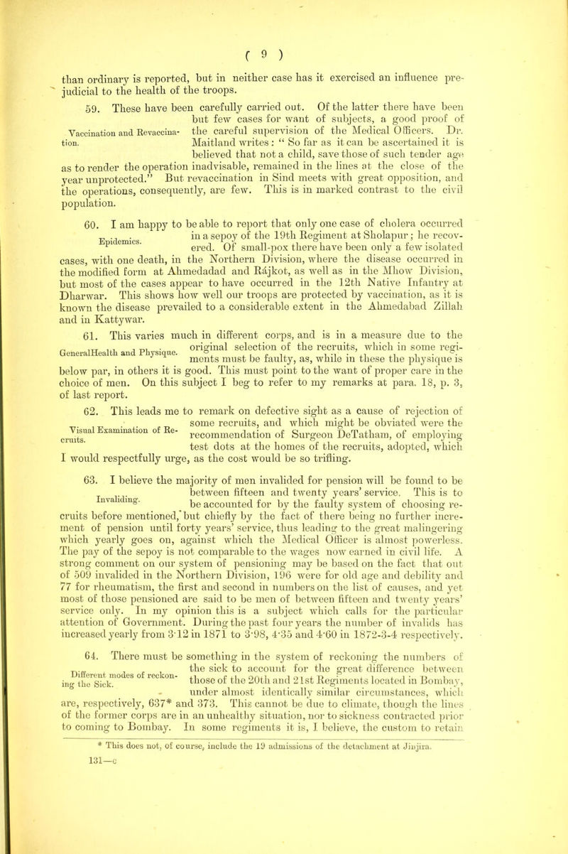 than ordinary is reported, but in neither case has it exercised an influence pre- judicial to the health of the troops. 59. These have been carefully carried out. Of the latter there have been but few cases for want of subjects, a good proof of Vaccination and Revaccina- the careful supervision of the Medical Officers. Dr. tion. Maitland writes : “ So far as it can be ascertained it is believed that not a child, save those of such tender age as to render the operation inadvisable, remained in the lines at the close of the year unprotected.” But revaccination in Sind meets with great opposition, and the operations, consequently, are few. This is in marked contrast to the civil population. 60. I am happy to be able to report that only one case of cholera occurred . in a sepoy of the 19tli Regiment at Sholapur; he recov- pic emics. ered. Of small-pox there have been only a few isolated cases, with one death, in the Northern Division, where the disease occurred in the modified form at Ahmedadad and Rajkot, as well as in the Mliow Division, but most of the cases appear to have occurred in the 12th Native Infantry at Dharwar. This shows how well our troops are protected by vaccination, as it is known the disease prevailed to a considerable extent in the Ahmedabad Zillah and in Kattywar. This varies much in different corps, and is in a measure due to the original selection of the recruits, which in some regi- ments must be faulty, as, while in these the physique is below par, in others it is good. This must point to the want of proper care in the choice of men. On this subject I beg to refer to my remarks at para. 18, p. 3, of last report. 62. This leads me to remark on defective sight as a cause of rejection of some recruits, and which might be obviated were the recommendation of Surgeon DeTatham, of employing test dots at the homes of the recruits, adopted, which 1 would respectfully urge, as the cost would be so trifling. 61. GeneralHealth and Physique. Visual Examination of Re- cruits. 63. I believe the majority of men invalided for pension will be found to be between fifteen and twenty years’service. This is to nva i mg. be accounted for by the faulty system of choosing re- cruits before mentioned,’ but chiefly by the fact of there being no further incre- ment of pension until forty years’ service, thus leading to the great malingering which yearly goes on, against which the Medical Officer is almost powerless. The pay of the sepoy is not comparable to the wages now earned in civil life. A strong comment on our system of pensioning may be based on the fact that out of 509 invalided in the Northern Division, 196 were for old age and debility and 77 for rheumatism, the first and second in numbers on the list of causes, and yet most of those pensioned are said to be men of between fifteen and twenty years’ service only. In my opinion this is a subject which calls for the particular attention of Government. During the past four years the number of invalids has increased yearly from 3T2 in 1871 to 3-98, T35 and T60 in 1872-3-4 respectively. 64. There must be something in the system of reckoning the numbers of J _ „ the sick to account for the great difference between inn- tho^cl™0 eS ° ie° V°n' th°se of the 20th and 21st Regiments located in Bombay, under almost identically similar circumstances, which are, respectively, 637* and 373. This cannot be due to climate, though the lines of the former corps are in an unhealthy situation, nor to sickness contracted prior to coming to Bombay. In some regiments it is, I believe, the custom to retain * This does not, of course, include the 19 admissions of the detachment at Jinjira. 131—c