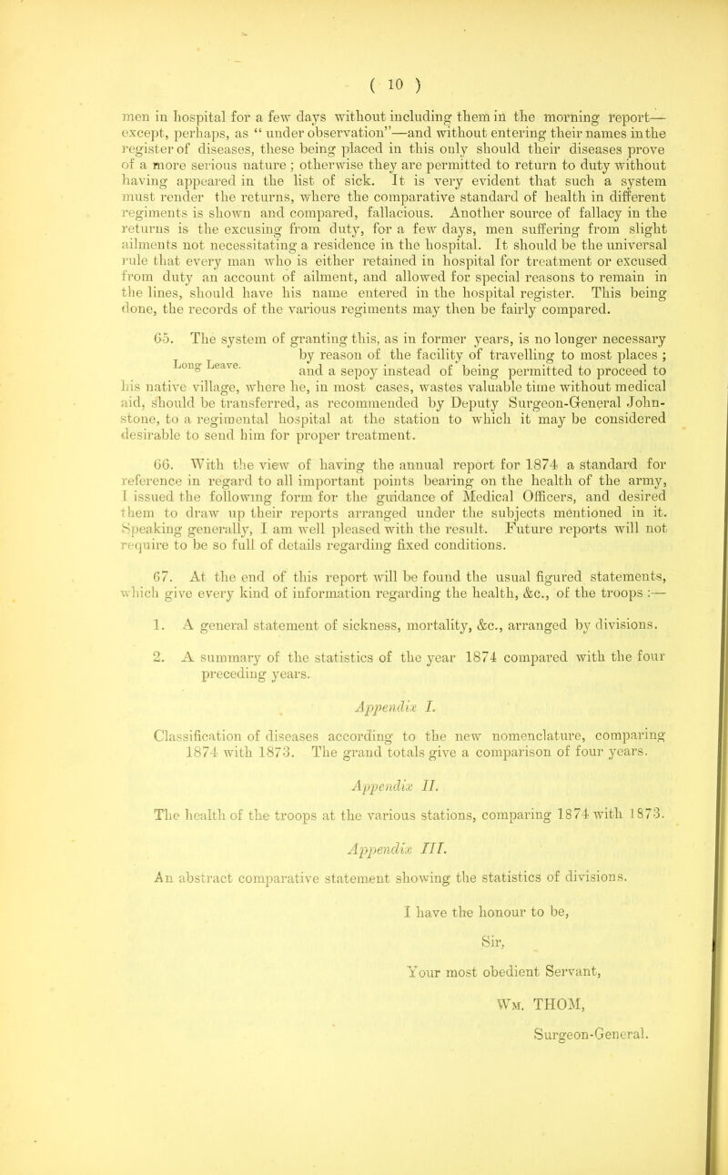 men in hospital for a few clays without including them in the morning report— except, perhaps, as “ under observation”—and without entering their names in the register of diseases, these being placed in this only should their diseases prove of a more serious nature ; otherwise they are permitted to return to duty without having appeared in the list of sick. It is very evident that such a system must render the returns, where the comparative standard of health in different regiments is shown and compared, fallacious. Another source of fallacy in the returns is the excusing from duty, for a few days, men suffering from slight ailments not necessitating a residence in the hospital. It should be the universal rule that every man who is either retained in hospital for treatment or excused from duty an account of ailment, and allowed for special reasons to remain in the lines, should have his name entered in the hospital register. This being done, the records of the various regiments may then be fairly compared. 65. The system of granting this, as in former years, is no longer necessary by reason of the facility of travelling to most places ; and a sepoy instead of being permitted to proceed to his native village, where he, in most cases, wastes valuable time without medical aid, should be transferred, as recommended bjr Deputy Simgeon-General John- stone, to a regimental hospital at the station to which it may be considered desirable to send him for proper treatment. 66. With the view of having the annual report for 1874 a standard for reference in regard to all important points bearing on the health of the army, I issued the following form for the guidance of Medical Officers, and desired them to draw up their reports arranged under the subjects mentioned in it. Speaking generally, I am well pleased with the result. Future reports will not require to be so full of details regarding fixed conditions. 67. At the end of this report will be found the usual figured statements, which give every kind of information regarding the health, &c., of the troops :— 1. A general statement of sickness, mortality, &c., arranged by divisions. 2. A summary of the statistics of the year 1874 compared with the four preceding years. Appendix I. Classification of diseases according to the new nomenclature, comparing 1874 with 1873. The grand totals give a comparison of four years. Appendix II. The health of the troops at the various stations, comparing 1874 with 1873. Appendix ITT. An abstract comparative statement showing the statistics of divisions. I have the honour to be, Sir, Your most obedient Servant, Wm. THOM, Surgeon-General.