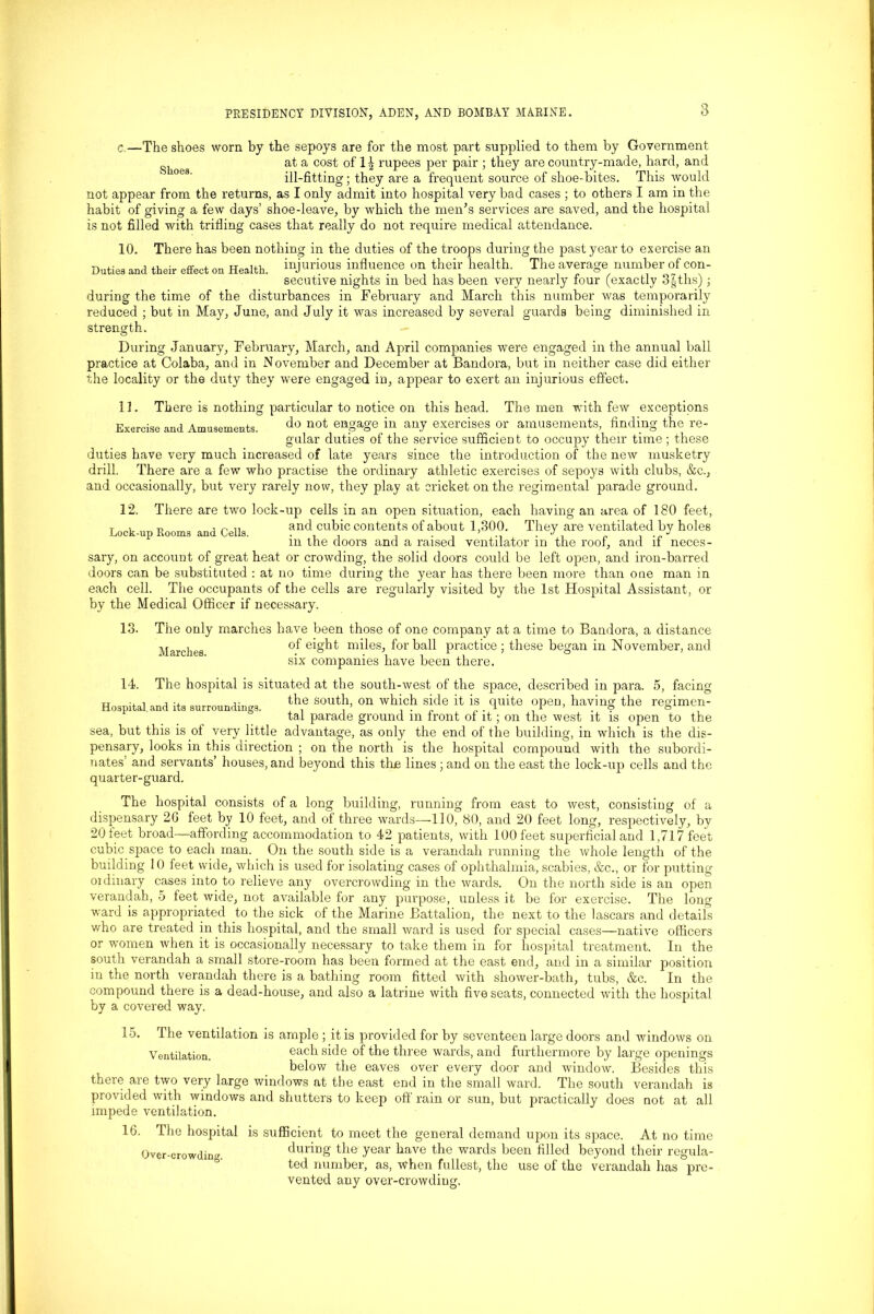 c —The shoes worn by the sepoys are for the most part supplied to them by Government slioea at a cost of 1| rupees per pair ; they are country-made, hard, and ill-fitting; they are a frequent source of shoe-bites. This would not appear from the returns, as I only admit into hospital very bad cases ; to others I am in the habit of giving a few days’ shoe-leave, by which the men’s services are saved, and the hospital is not filled with trifling cases that really do not require medical attendance. 10. There has been nothing in the duties of the troops during the past year to exercise an Duties and their effect on Health, injurious influence on their health. The average number of con- secutive nights in bed has been very nearly four (exactly 3§ths) ; during the time of the disturbances in February and March this number was temporarily reduced ; but in May, June, and July it was increased by several guards being diminished in strength. During January, February, March, and April companies were engaged in the annual ball practice at Colaba, and in November and December at Bandora, but in neither case did either the locality or the duty they were engaged in, appear to exert an injurious effect. 11. There is nothing particular to notice on this head. The men with few exceptions Exercise and Amusements. do not engage in any exercises or amusements, finding the re- gular duties of the service sufficient to occupy their time; these duties have very much increased of late years since the introduction of the new musketry drill. There are a few who practise the ordinary athletic exercises of sepoys with clubs, &c., and occasionally, but very rarely now, they play at cricket on the regimental parade ground. 12. There are two lock-up cells in an open situation, each having an area of 180 feet, Lock-up Rooms and Cells. and cubic contents of about 1,300. They are ventilated by holes m the doors and a raised ventilator m the roof, and if neces- sary, on account of great heat or crowding, the solid doors could be left open, and iron-barred doors can be substituted : at no time during the year has there been more than one man in each cell. The occupants of the cells are regularly visited by the 1st Hospital Assistant, or by the Medical Officer if necessary. 13. The only marches have been those of one company at a time to Bandora, a distance Marches °f e^fc mdes; for ball practice ; these began in November, and six companies have been there. 14. The hospital is situated at the south-west of the space, described in para. 5, facing Hospital and its surroundings. *h® S0Ut> 0U wldch S]de 11 * . Cluite »PeU’ having the regimen- tal parade ground m front of it; on the west it is open to the sea, but this is of very little advantage, as only the end of the building, in which is the dis- pensary, looks in this direction ; on the north is the hospital compound with the subordi- nates and servants’ houses, and beyond this the lines ; and on the east the lock-up cells and the quarter-guard. The hospital consists of a long building, running from east to west, consisting of a dispensary 26 feet by 10 feet, and of three wards—110, 80, and 20 feet long, respectively, by 20 feet broad—affording accommodation to 42 patients, with 100 feet superficial and 1,717 feet cubic space to each man. On the south side is a verandah running the whole length of the building 10 feet wide, which is used for isolating cases of ophthalmia, scabies, &c., or for putting oidinary cases into to relieve any overcrowding in the wards. On the north side is an open verandah, 5 feet wide, not available for any purpose, unless it be for exercise. The long ward is appropriated to the sick of the Marine Battalion, the next to the lascars and details who are treated in this hospital, and the small ward is used for special cases—native officers or women when it is occasionally necessary to take them in for hospital treatment. In the south verandah a small store-room has been formed at the east end, and in a similar position in the north verandah there is a bathing room fitted with shower-bath, tubs, &c. In the compound there is a dead-house, and also a latrine with five seats, connected with the hospital by a covered way. 15. The ventilation is ample ; it is provided for by seventeen large doors and windows on Ventilation. eacd s^de °ftde tdree wards, and furthermore by large openings below the eaves over every door and window. Besides this there are two very large windows at the east end in the small ward. The south verandah is provided with windows and shutters to keep off rain or sun, but practically does not at all impede ventilation. 16. The hospital is sufficient to meet the general demand upon its space. At no time Over-crowding during the year have the wards been filled beyond their regula- ted number, as, when fullest, the use of the verandah has pre- vented any over-crowding.