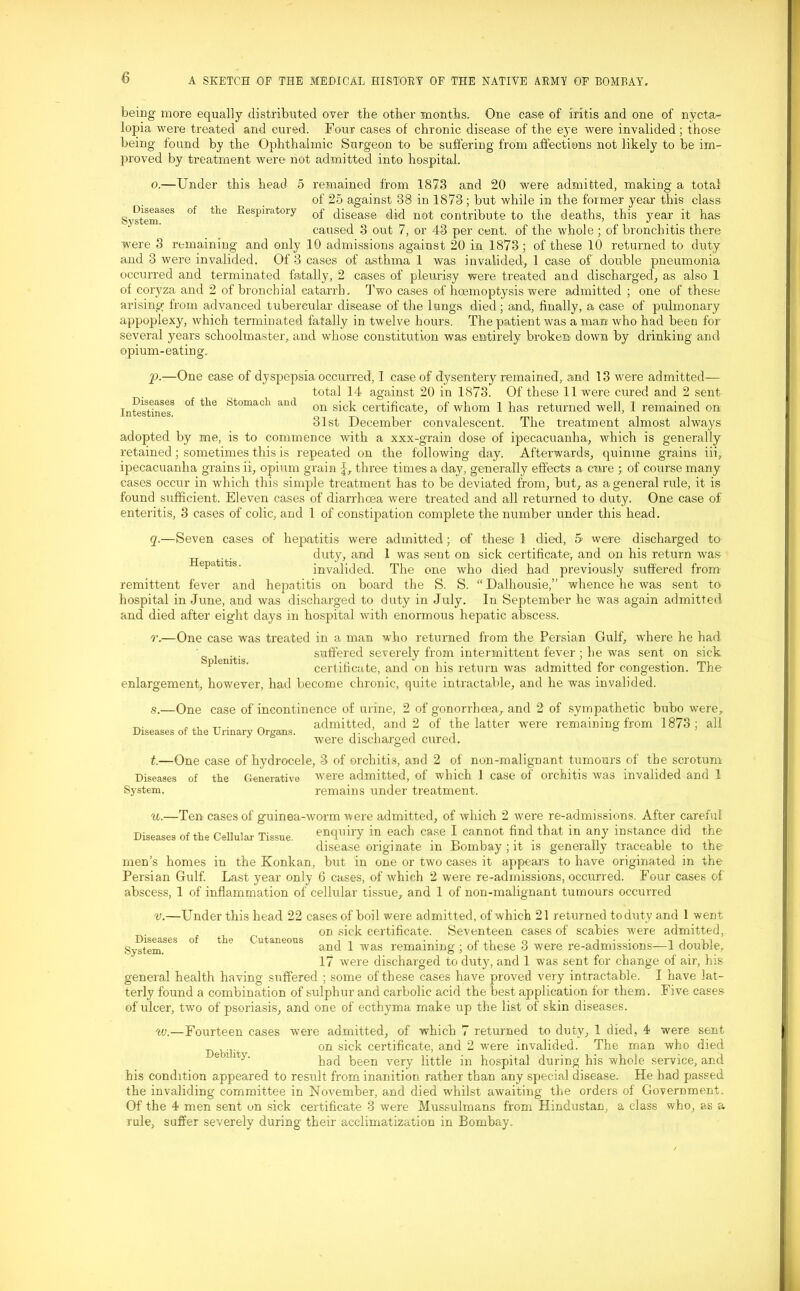 being more equally distributed over the other months. One case of iritis and one of nycta- lopia were treated and cured. Four cases of chronic disease of the eye were invalided; those being found by the Ophthalmic Surgeon to be suffering from affections not likely to be im- proved by treatment were not admitted into hospital. o.—Under this head 5 remained from 1873 and 20 were admitted, making a total of 25 against 38 in 1873; but while in the former year this class SystemSeS °f tlie BesPiratorY of disease did not contribute to the deaths, this year it has caused 3 out 7, or 43 per cent, of the whole ; of bronchitis there were 3 remaining and only 10 admissions against 20 in 1873; of these 10 returned to duty and 3 were invalided. Of 3 cases of asthma 1 was invalided, 1 case of double pneumonia occurred and terminated fatally, 2 cases of pleurisy were treated and discharged, as also 1 of coryza and 2 of bronchial catarrh. Two cases of hcemoptysis were admitted ; one of these arising; from advanced tubercular disease of the lungs died; and, finally, a case of pulmonary appoplexy, which terminated fatally in twelve hours. The patient was a man who had been for several years schoolmaster, and whose constitution was entirely broken down by drinking and opium-eating. p. —One ease of dyspepsia occurred, I case of dysentery remained, and 13 were admitted— total 14 against 20 in 1873. Of these 11 were cured and 2 sent Intestines8 °f ^ ;=!tomach and on sick certificate, of whom 1 has returned well, 1 remained on 31st December convalescent. The treatment almost always adopted by me, is to commence with a xxx-grain dose of ipecacuanha, which is generally retained; sometimes this is repeated on the following day. Afterwards, quinine grains iii, ipecacuanha grains ii, opium grain J, three times a day, general!}'' effects a cure ; of course many cases occur in which this simple treatment has to be deviated from, but, as a general rule, it is found sufficient. Eleven cases of diarrhoea were treated and all returned to duty. One case of enteritis, 3 cases of colic, and 1 of constipation complete the number under this head. q. —Seven cases of hepatitis were admitted; of these 1 died, 5 were discharged to duty, and 1 was sent on sick certificate, and on his return was invalided. The one who died had previously suffered from remittent fever and hepatitis on board the S. S. “ Dalhousie,” whence he was sent to hospital in June, and was discharged to duty in July. In September he was again admitted and died after eight days in hospital with enormous hepatic abscess. r. —One case was treated in a man who returned from the Persian Gulf, where he had suffered severely from intermittent fever ; he was sent on sick Hepatitis. Splenitis. certificate, and on his return was admitted for congestion. The enlargement, however, had become chronic, quite intractable, and he was invalided. s. —One case of incontinence of urine, 2 of gonorrhoea, and 2 of sympathetic bubo were, ... „ . _ admitted, and 2 of the latter were remaining from 1873; all Diseases ot the Urinary Organs. ,. , , , were discharged cured. t. —One case of hydrocele, 3 of orchitis, and 2 of non-malignant tumours of the scrotum Diseases of the Generative were admitted, of which 1 case of orchitis was invalided and 1 System, remains under treatment. u.—Ten cases of guinea-worm were admitted, of which 2 were re-admissions. After careful Diseases of the Cellular Tissue. enquiry m each case I cannot find that in any instance did the disease originate in Bombay ; it is generally traceable to the men’s homes in the Konkan, but in one or two cases it appears to have originated in the Persian Gulf. Last year only 6 cases, of which 2 were re-admissions, occurred. Four cases of abscess, 1 of inflammation of cellular tissue, and 1 of non-malignant tumours occurred Diseases System. of the Cutaneous v.—Under this head 22 cases of boil were admitted, of which 21 returned toduty and 1 went on sick certificate. Seventeen cases of scabies w'ere admitted, and 1 was remaining ; of these 3 were re-admissions—1 double, 17 were discharged to duty, and 1 was sent for change of air, his general health having suffered ; some of these cases have proved very intractable. I have lat- terly found a combination of sulphur and carbolic acid the best application for them. Five cases of ulcer, two of psoriasis, and one of ecthyma make up the list of skin diseases. were admitted, of which 7 returned to duty, 1 died, 4 were sent on sick certificate, and 2 were invalided. The man who died had been very little in hospital during his whole service, and his condition appeared to result from inanition rather than any special disease. He had passed the invaliding committee in November, and died whilst awaiting the orders of Government. Of the 4 men sent on sick certificate 3 were Mussulmans from Hindustan, a class who, as a rule, suffer severely during their acclimatization in Bombay. w.—Fourteen cases Debility.