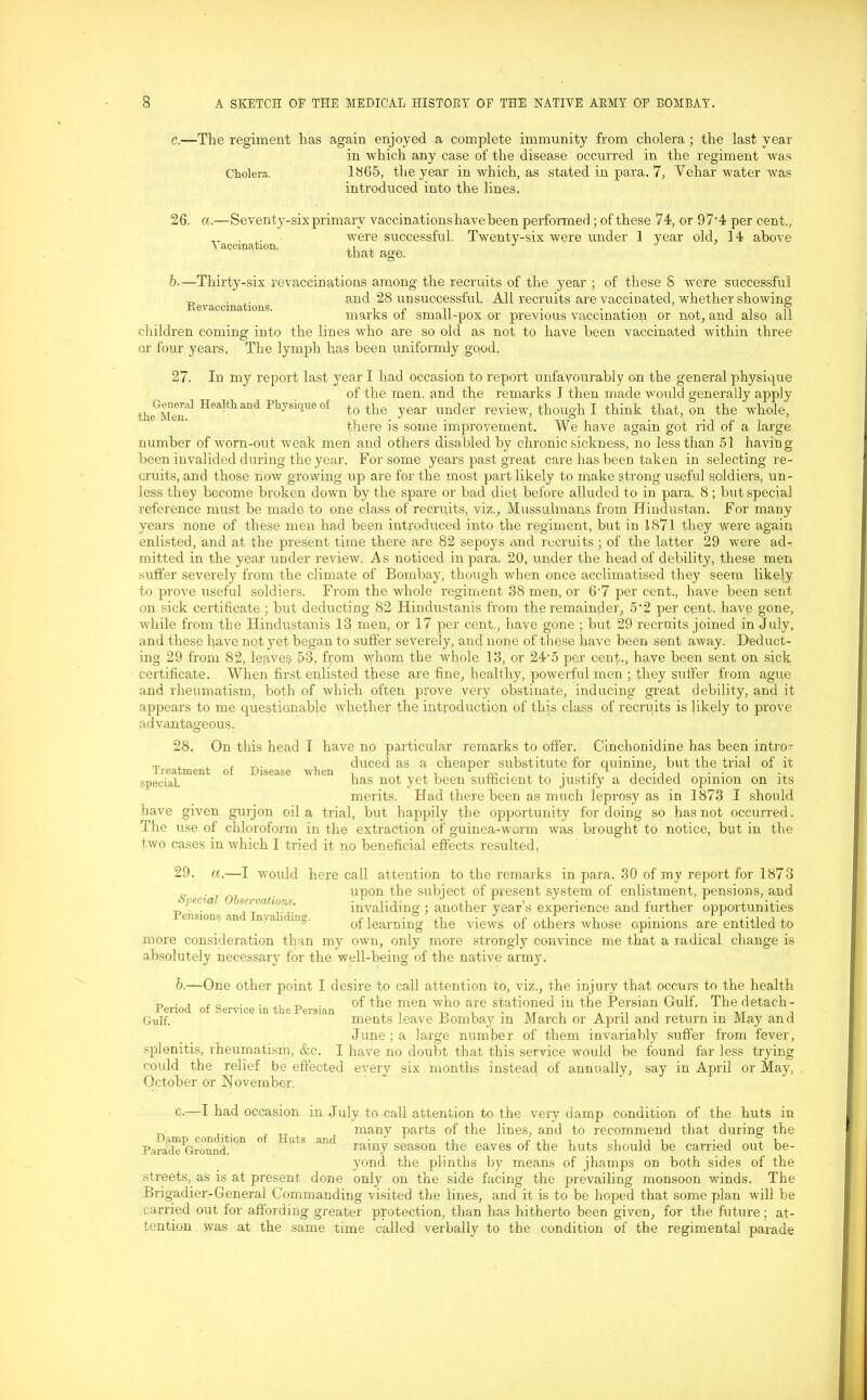 c.—The regiment has again enjoyed a complete immunity from cholera ; the last year in which any case of the disease occurred in the regiment was Cholera. 1865, the year in which, as stated in para. 7, Vehar water was introduced into the lines. 26. a.—Seventy-six Vaccination, primary vaccinations have been performed ; of these 74, or 97-4 per cent., were successful. Twenty-six were under 1 year old, 14 above that age. b.—Thirty-six re vaccinations among the recruits of the year ; of these S were successful _ . and 28 unsuccessful. All recruits are vaccinated, whether showing JRe vaccinations. , r ,, . . . , . o marks ol small-pox or previous vaccination or not, and also all children coming into the lines who are so old as not to have been vaccinated within three or four years. The lymph has been uniformly good. 27. In my report last year I had occasion to report unfavourably on the general physique of the men, and the remarks I then made would generally apply Hie^Meii'1 Hea-tliand Physique o! to the year under review, though I think that, on the whole, there is some improvement. We have again got rid of a large number of worn-out weak men and others disabled by chronic sickness, no less than 51 having been invalided during the year. For some years past great care has been taken in selecting re- cruits, and those now growing up are for the most part likely to make strong useful soldiers, un- less they become broken down by the spare or bad diet before alluded to in para. 8 ; but special reference must be made to one class of recruits, viz., Mussulmans from Hindustan. For many years none of these men had been introduced into the regiment, but in 1871 they were again enlisted, and at the present time there are 82 sepoys and recruits ; of the latter 29 were ad- mitted in the year under review. As noticed in para. 20, under the head of debility, these men suffer severely from the climate of Bombay, though when once acclimatised they seem likely to prove useful soldiers. From the whole regiment 38 men, or 6-7 per cent., have been sent on sick certificate ; but deducting 82 Hindustanis from the remainder, 5'2 per cent, have gone, while from the Hindustanis 13 men, or 17 per cent., have gone ; but 29 recruits joined in July, and these have not yet began to suffer severely, and none of these have been sent away. Deduct- ing 29 from 82, leaves 53, from whom the vrhole 13, or 24-5 per cent., have been sent on sick certificate. When first enlisted these are fine, healthy, powerful men ; they suffer from ague and rheumatism, both of which often prove very obstinate, inducing great debility, and it appears to me questionable whether the introduction of this class of recruits is likely to prove advantageous. 28. On this head I have no particular remarks to offer. Oinchonidine has been intro* t, , , r , duced as a cheaper substitute for quinine, but the trial of it special. has not yet been sufficient to justify a decided opinion on its merits. Had there been as much leprosy as in 1873 I should have given gnrjon oil a trial, but happily the opportunity fordoing so has not occurred. The use of chloroform in the extraction of guinea-worm was brought to notice, but in the two cases in which I tried it no beneficial effects resulted, 29. a.—I would here call attention to the remarks in para. 30 of my report for 1873 upon the subject of present system of enlistment, pensions, and invaliding ; another year’s experience and further opportunities of learning the views of others whose opinions are entitled to more consideration than my own, only more strongly convince me that a radical change is absolutely necessary for the well-being of the native army. Special Observations. Pensions and Invaliding. b.—One other point I desire to call attention to, viz., the injury that occurs to the health t> * j t o . . ,, of the men who are stationed in the Persian Gulf. The detach - ienod of Service in the Persian . , n i • nr i , -nr i Gulf. ments leave Bombay m March or April and return m May and June; a large number of them invariably suffer from fever, splenitis, rheumatism, &c. I have no doubt that this service would be found far less trying could the relief be effected every six months instead of annually, say in April or May, October or November. c- Djimp condition Parade Ground. of Huts and I had occasion in July to call attention to the very damp condition of the huts in many parts of the lines, and to recommend that during the rainy season the eaves of the huts should be carried out be- yond the plinths by means of jhamps on both sides of the streets, as is at present done only on the side facing the prevailing monsoon winds. The Brigadier-General Commanding visited the lines, and it is to be hoped that some plan will be carried out for affording greater protection, than has hitherto been given, for the future; at- tention was at the same time called verbally to the condition of the regimental parade