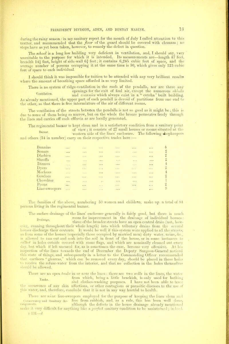 during the rainy season : iu my sanitary report for the month of July I called attention to this matter, and recommended that the floor of the guard should be covered with chunam; no steps have as yet been taken, however, to remedy the defect in question. The school is a long low building very deficient in ventilation, and, I should say, very unsuitable to the purpose for which it is intended. Its measurements are—length 47 feet, breadth 144 feet, height of side-wall 6f feet; it contains 6,245 cubic feet of space, and the average number of persons occupying it at the same time is 50, which gives only 125 cubic feet of space to each individual. I should think it was impossible for tuition to be attended with any very brilliant results where the amount of breathing space afforded is so very limited. There is no system of ridge-ventilation in the roofs of the pendalls, nor are there any openings for the exit of foul air, except the numerous chinks Ventilation. and crannies which always exist in a “ cutcha” built building. As already mentioned, the upper part of each pendall is devoid of partitions from one end to the other, so that there is free intermixture of the air of different rooms. The ventilation of the streets between the pendalls is not so good as it might be ; this is due to some of them being so narrow, but on the whole the breeze permeates freely through the lines and carries off such effluvia as are locally generated. The regimental bazaar is kept clean and in a satisfactory condition from a sanitary point of view; it consists of 27 small houses or rooms situated at the western side of the lines’ enclosure. The following shopkeepers and others (34 in number) carry on their respective trades here :— Bunnias Sonars Dhobies Shroffs Dirzees Dyers Mochees Gowlees Chowdree Peons Line-sweepers 4 2 2 2 4 2 4 2 1 2 9 The families of the above, numbering 50 women and children, make up a total of 84 pei'sons living in the regimental bazaar. The surface drainage of the lines’ enclosure generally is fairly good, but there is much T, . room for improvement in the drainage of individual houses : three ox the broader streets have an open central dram (not, how- ever, running throughout their whole length) into which tributary drains from the several houses discharge their contents. It would be well if this system were applied to all the streets, as from some of the houses (especially those occupied by married men) dirty water, urine, &c., is allowed to run out and soak into the soil in front of the house, or in some instances to collect in holes outside covered with stone flags, and which are nominally cleaned out every day, but which if left uncared for, as is sometimes the case, become very offensive. At b is inspection of the lines towards the end of December the Deputy Surgeon-General noticed this state of things, and subsequently in a letter to the Commanding Officer recommended that earthern “ ghurras,” which can be removed every day, should be placed in these holes to receive the refuse-water from the interior, and that no collection in the holes themselves should be allowed. There are no open tanks in or near the lines : there are two ivells in the lines, the water Tanks from which, being a little brackish, is only used for bathing and clothes-washing purposes. I have not been able to trace the occurrence of any skin affections, or other contagious or parasitic diseases to the use of this wrater, and, therefore, conclude that it is not in any way hurtful to health. There are nine line-sweepers employed for the purpose of keeping the lines clean and Conservancy and Sanitary Ar- free from rubbish, and, as a rule, this has been well done, rangements. although the defects in the house drainage already mentioned make it very difficult for anything like a perfect sanitary condition to be maintained ; indeed. B 131—d