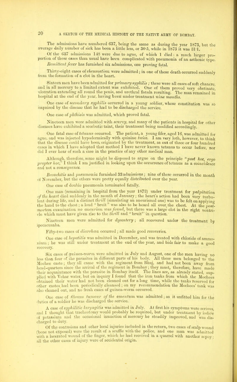 The admissions have numbered 637, being the same as during the year 1873, but the average daily number of sick has been a little less, or 305, while in 1873 it was 311. Of the G37 admissions 148 were due to ague, of which 1 died: a much larger pro- portion of these cases than usual have been complicated with pneumonia of an asthenic type. Remittent fever has furnished six admissions, one proving fatal. Thirty-eight cases of rheumatism were admitted ; in one of these death occurred suddenly from the formation of a clot in the heart. Sixteen men have been admitted for 'primary syphilis ; these were all cases of soft chancre, and in all mercury to a limited extent was exhibited. One of them proved very obstinate, ulceration extending all round the penis, and urethral fistula resulting. The man remained in hospital at the end of the year, having been under treatment nine months. One case of secondary syphilis occurred in a young soldier, whose constitution was so impaired by the disease that he had to be discharged the service. One case of phthisis was admitted, which proved fatal. Nineteen men were admitted with scurvy, and many of the patients in hospital for other diseases have exhibited a scorbutic taint, their treatment being modified accordingly. One fatal case of tetanus occurred. The patient, a young fifer, aged 16, was admitted for ague, and was injected hypodermically with quinine twice. I am very loth, however, to think that the disease could have been originated by the treatment, as out of three or four hundred cases in which I have adopted that method I have never known tetanus to occur before, nor did T ever hear of such a case in the practice of any other medical man. Although, therefore, some might be disposed to argue on the principle “post hoc, ergo propter hoc,” I think I am justified in looking upon the occurrence of tetanus as a coincidence and not a consequence. Bronchitis and pneumonia furnished 33 admissionsnine of these occurred in the month of November, but the others were pretty equally distributed over the year. One case of double pneumonia terminated fatally. One man (remaining in hospital from the year 1873) under treatment for palpitation of the heart died suddenly in the month of January; the heart’s action had been very turbu- lent during life, and a distinct thrill (simulating an aneurismal one) was to be felt on applying the hand to the chest; a loud “ bruit” was also to be heard all over the chest. At the post- mortem examination no aneurism was found, but there was a large clot in the right ventri- cle which must have given rise to the thrill and “bruit” in question. Nineteen men were admitted for dysentery ; all recovered under the treatment by ipecacuanha. Fifty-two cases of diarrhoea occurred ; all made good recoveries. One case of hepatitis was admitted in December, and was treated with chloride of ammo- nium ; he was still under treatment at the end of the year, and bids fair to make a good recovery. Six cases of guinea-ivorm were admitted in July and August, one of the men having no less than four of the parasites in different parts of his body. All these men belonged to the Mochee caste; they all came with the regiment from Bhuj, and had not been away from head-quarters since the arrival of the regiment in Bombay ; they must, therefore, have made their acquaintance with the parasite in Bombay itself. The lines are, as already stated, sup- plied with Vehar water, but on inquiry I found that the iron tanks from which the Mochees obtained their water had not been cleaned out for a long time, while the tanks reserved for other castes had been periodically eleansed ; on my recommendation the Mochees’ tank was also cleaned out, and no fresh cases of guinea-worm occurred. One case of fibrous tumour of the omentum was admitted ; as it unfitted him for the duties of a soldier he was discharged the service. A case of syphilitic laryngitis was admitted in July. At first his symptoms were serious, and I thought that tracheotomy would probably be required, but under treatment by iodide of potassium and the occasional inunction of mercury he steadily improved, and was dis- charged to duty. Of the contusions and other local injuries included in the return, two cases of scalp wound (bone not exposed) were the result of a scuffle with the police, and one man was admitted with a lacerated wound of the finger, which he had received in a quarrel with another sepoy: all the other cases of injury were of accidental origin.