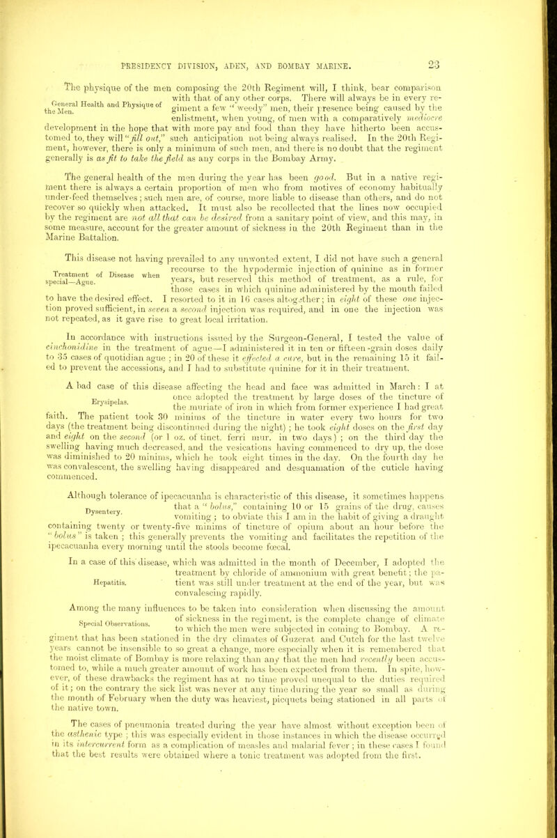 The physique of the men composing the 20th Regiment will, I think, bear comparison with that of any other corps, There will always be in every re- thelien!1 Heaith and PhysiqUe of giment a few “ Weedy” men, their presence being caused by the enlistment, when young, of men with a comparatively mediocre development in the hope that with more pay and food than they have hitherto been accus- tomed to, they will “Jill oat,” such anticipation not being always realised. In the 20th Regi- ment, however, there is only a minimum of such men, and there is no doubt that the regiment generally is as fit to take the field as any corps in the Bombay Army. The general health of the men during the year has been good. But in a native regi- ment there is always a certain proportion of men who from motives of economy habitually under-feed themselves; such men are, of course, more liable to disease than others, and do not recover so quickly when attacked. It must also be recollected that the lines now occupied by the regiment are not dll that can be desired., from a sanitary point of view, and this may, in some measure, account for the greater amount of sickness in the 20th Regiment than in the Marine Battalion. Disease when This disease not having prevailed to any unwonted extent, I did not have such a general recourse to the hypodermic injection of quinine as in former years, but reserved this method of treatment, as a rule, for those cases in which quinine administered by the mouth failed to have the desired effect. I resorted to it in 16 cases altogether; in eight of these one injec- tion proved sufficient, in seven a second injection Was required, and in one the injection was Treatment of special—Ague. not repeated, as to great local irritation, In accordance with instructions issued by the Surgeon-General, I tested the value of cinchonidine in the treatment of ague—-I administered it in ten or fifteen-grain doses daily to 35 cases of quotidian ague ; in 20 of these it effected a cure, but in the remaining 15 it fail- ed to prevent the accessions, and I had to substitute quinine for it in their treatment. Erysipelas. A bad case of this disease affecting the head and face was admitted in March: I at once adopted the treatment by large doses of the tincture of the muriate of iron in which from former experience I had great faith. The patient took 30 minims of the tincture in water every two hours for two days (the treatment being discontinued during the night) ; he took eight doses on the first day and eight on the second (or 1 oz. of tinct. ferri mur. in two days) ; on the third day the swelling having much decreased, and the vesications having commenced to dry up, the dose was diminished to 20 minims, which he took eight times in the day. On the fourth day he was convalescent, the swelling commenced. having disappeared and desquamation of the cuticle having Although tolerance of ipecacuanha is characteristic of this disease, it sometimes happens, „ that a “ bolus,” containing 10 or 15 grains of the drug, causes vomiting ; to obviate this I am in the habit of giving a draught containing twenty or twenty-five minims of tincture of opium about an hour before the j bolus ” is taken ; this generally prevents the vomiting and facilitates the repetition of the ipecacuanha every morning until the stools become foecal. In a case of this'disease, which was admitted in the month of December, I adopted the treatment by chloride of ammonium with great benefit; the pa- Hepatitis. tient was still under treatment at the end of the year, but was convalescing rapidly. Among the many influences to be taken into consideration when discussing the amount c, . , of sickness in the regiment, is the complete change of climate special Observations. , , • , ,, ° , . . , . 1 , to which the men were subjected m coming to Bombay. A re- giment that has been stationed in the dry climates of Guzerat and Cutch for the last twelve years cannot be insensible to so great a change, more especially when it is remembered that the moist climate of Bombay is more relaxing than any that the men had recently been accus- tomed to, while a much greater amount of work has been expected from them. In spite, how- ever, of these drawbacks the regiment has at no time proved unequal to the duties required of it; on the contrary the sick list was never at any time during the year so small as during the month of February when the duty was heaviest, picquets being stationed in all parts of the native town. The cases of pneumonia treated during the year have almost without exception been of the asthenic type ; this was especially evident in those instances in which the disease occurred in its intercurrent form as a complication of measles and malarial fever ; iu these rases T found that the best results were obtained where a tonic treatment was adopted from the first.