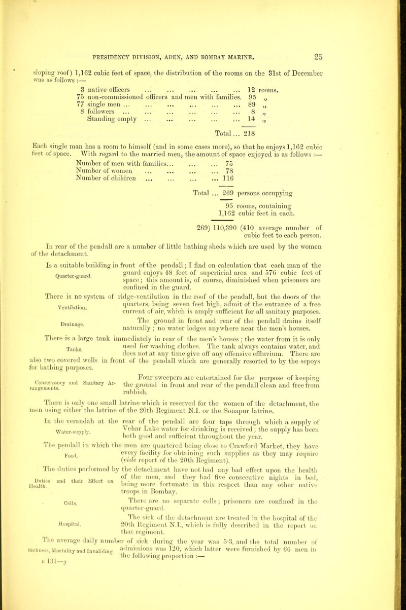 sloping roof) 1,162 cubic feet of space, the distribution of the rooms on the 81st of December was as follows :— 3 native officers ... ... ... ... ... 12 rooms. 75 non-commissioned officers and men with families. 95 „ 77 single men ... ... ... ... ... ... 89 „ 8 followers ... ... ... ... ... ... 8 „ Standing empty ... ... ... ... ... 14 ,, Total... 218 Each single man has a room to himself (and in some cases more), so that he enjoys 1,162 cubic feet of space. With regard to the married men, the amount of space enjoyed is as follows :— Number of men with families... ... ... 75 Number of women ... ... ... ... 78 Number of children ... ... ... ...116 Total ... 269 persons occupying 95 rooms, containing 1,162 cubic feet in each. Ventilation, Drainage. Conservancy and rangements. 269) 110,390 (410 average number of cubic feet to each person. In rear of the pend all are a number of little bathing sheds which are used by the women of the detachment. Is a suitable building in front of the pendall; I find on calculation that each man of the „ , . guard enjoys 48 feet of superficial area and 576 cubic feet of space; this amount is, ot course, diminished when prisoners are confined in the guard. There is no system of ridge-ventilation in the roof of the pendall, but the doors of the quarters, being seven feet high, admit of the entrance of a free current of air, which is amply sufficient for all sanitary purposes. The ground in front and rear of the pendall drains itself naturally ; no water lodges anywhere near the men’s houses. There is a large tank immediately in rear of the men’s houses ; the water from it is only Tanks used for washing clothes. The tank always contains water, and does not at any time give off any offensive effluvium. There are also two covered wells in front of the pendall which are generally resorted to by the sepoys for bathing purposes. Four sweepers are entertained for the purpose of keeping Sanitary Ar- the ground in front and rear of the pendall clean and free from rubbish. There is only one small latrine which is reserved for the women of the detachment, the men using either the latrine of the 20th Regiment N.I. or the Sonapur latrine. In the verandah at the rear of the pendall are four taps through which a supply of Water-supply Vehar Lake water for drinking is received; the supply has been both good and sufficient throughout the year. The pendall in which the men are quartered being close to Crawford Market, they have Footi every facility for obtaining such supplies as they may require (vide report of the 20th Regiment). The duties performed by the detachment have not had any bad effect upon the health T, .. . , of the men, and they had five consecutive nights in bed. Health. being more fortunate m this respect than any other native troops in Bombay. Cells. There are no separate cells ; prisoners are confined in the quarter-guard. The sick of the detachment are treated in the hospital of the Hospital. 20th Regiment N.I., which is fully described in the report on that regiment. The average daily number of sick during the year was 5-3, and the total number of Sickness, Mortality and Invaliding admissions was 120, which latter were furnished by 66 men in the following proportion :—• e 131—g