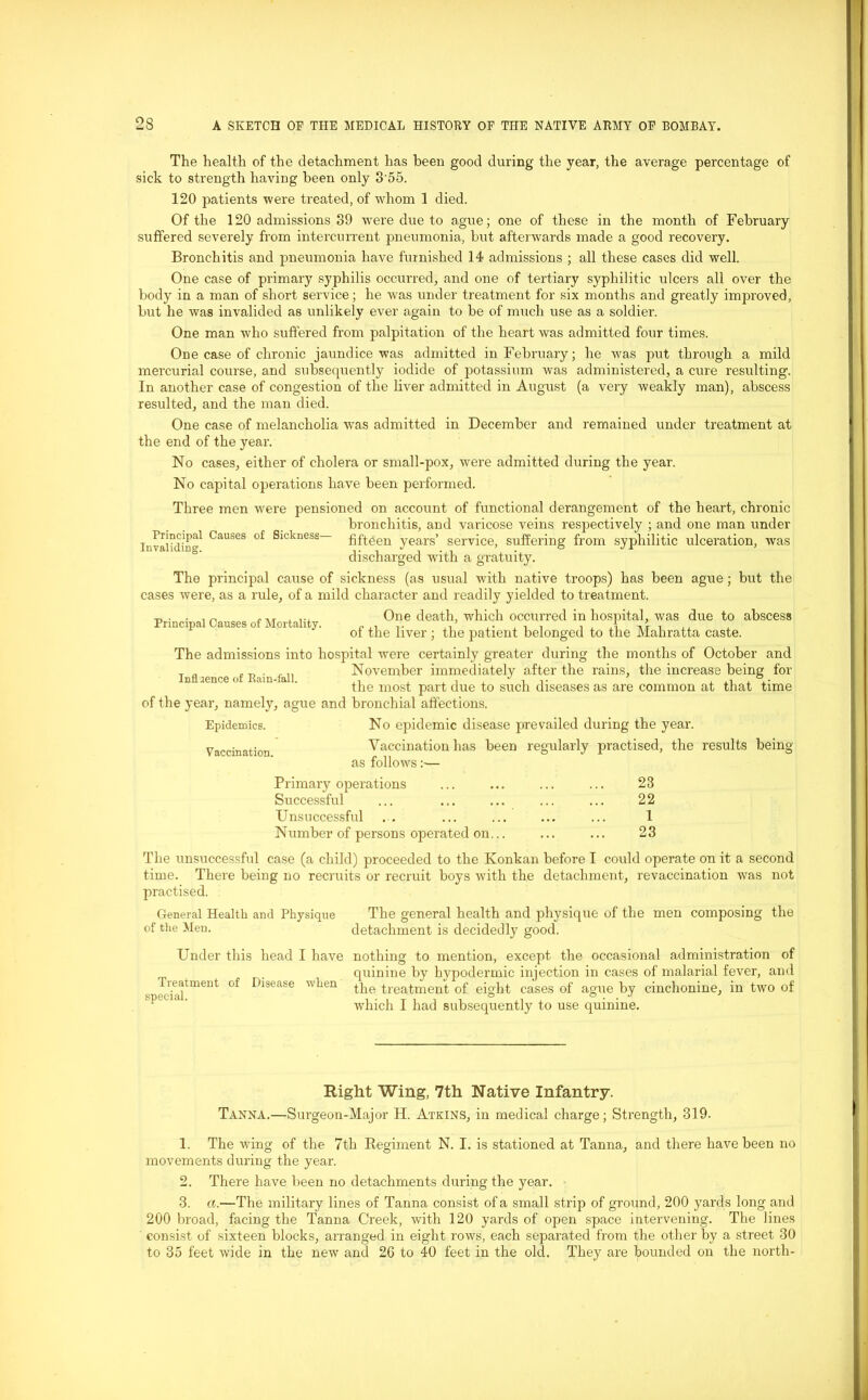 The health of the detachment has been good during the year, the average percentage of sick to strength having been only 3'55. 120 patients were treated, of whom 1 died. Of the 120 admissions 39 were due to ague; one of these in the month of February suffered severely from intercnrrent pneumonia, but afterwards made a good recovery. Bronchitis and pneumonia have furnished 14 admissions ; all these cases did well. One case of primary syphilis occurred, and one of tertiary syphilitic ulcers all over the body in a man of short service; he was under treatment for six months and greatly improved, but he was invalided as unlikely ever again to be of much use as a soldier. One man who suffered from palpitation of the heart was admitted four times. One case of chronic jaundice was admitted in February; he was put through a mild mercurial course, and subsequently iodide of potassium was administered, a cure resulting. In another case of congestion of the liver admitted in August (a very weakly man), abscess resulted, and the man died. One case of melancholia rvas admitted in December and remained under treatment at the end of the year. No cases, either of cholera or small-pox, were admitted during the year. No capital operations have been performed. Three men were pensioned on account of functional derangement of the heart, chronic bronchitis, and varicose veins respectively ; and one man under fifteen years’ service, suffering from syphilitic ulceration, was Principal Causes of Sickness— Invaliding. discharged with a gratuity. Vaccination. The principal cause of sickness (as usual with native troops) has been ague; but the cases were, as a rule, of a mild character and readily yielded to treatment. . . . n ... .... One death, which occurred in hospital, was due to abscess Pn“,pal ot Mor“1“J' of the liver ; the patient belonged to the Mahratta caste. The admissions into hospital were certainly greater during the months of October and T . November immediately after the rains, the increase being for Influence of Ram-fall. ,. . . , , J the most part due to such diseases as are common at that time of the year, namely, ague and bronchial affections. Epidemics. No epidemic disease prevailed during the year. Vaccination has been regularly practised, the results being as follows:— Primary operations ... ... ... ... 23 Successful ... ... ... ... ... 22 Unsuccessful ... ... ... ... ... 1 Number of persons operated on... ... ... 23 The unsuccessful case (a child) proceeded to the Konkan before I could operate on it a second time. There being no recruits or recruit boys with the detachment, revaccination was not practised. The general health and physique of the men composing the detachment is decidedly good. Under this head I have nothing to mention, except the occasional administration of quinine by hypodermic injection in cases of malarial fever, and the treatment of eight cases of ague by cinchonine, in two of which I had subsequently to use quinine. General Health and Physique of the Men. Treatment special. of Disease when Right Wing, 7th Native Infantry. Tanna.—Surgeon-Major H. Atkins, in medical charge; Strength, 319. 1. The wing of the 7th Regiment N. I. is stationed at Tanna, and there have been no movements during the year. 2. There have been no detachments during the year. 3. a.—The military lines of Tanna consist of a small strip of ground, 200 yards long and 200 broad, facing the Tanna Creek, with 120 yards of open space intervening. The lines consist of sixteen blocks, arranged in eight rows, each separated from the other by a street 30 to 35 feet wide in the new and 20 to 40 feet in the old. They are bounded on the north-