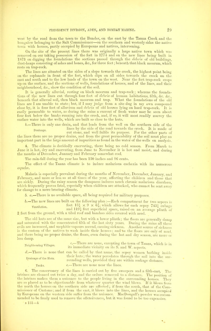 west by the road from the town to the Bunder, on the east by the Tanna Creek and the bungalow belonging to the Salt Commissioner—on the southern and westerly sides the native town with houses, partly occupied by Europeans and natives, intervening. On the site of the present lines there was originally a large native town which was possession removed on our taking of was the fort in 1774 and on the new lines being- built m 1873 on digging the foundations the sections passed through the debris of old buildings, dust-heaps consisting of ashes and bones, &c., for three feet; beneath that black moorum, which rests on trap-rock. The lines are situated on the sides of a slope towards the creek, the highest point being- on the esplanade in front of the fort, which dips on all sides towards the creek on the east and south and to the low lands of the town on the west. Near the fort trap-rock crops up on the surface, and the sections of wells, foundations of houses, and of the lines, and their neighbourhood, &c., show the condition of the soil. It is generally alluvial, resting on black moorum and trap-rock; whereas the founda- tions of the new lines cut through four feet of debris of human habitations, filth, &c. &c., beneath that alluvial soil, then black moorum and trap. What the foundations of the old lines are I am unable to state; but, if I may judge from a site dug in my own compound close by, it is four feet of alluvium and debris of old houses lying on hard trap-rock. It is seen about convey the easily permeable to water, as during the rains a current of fresh water may be four feet below the banks running into the creek, and, if so, it will most readily surface water into the wells, which are built so close to the huts. b.—There is only one drain, and that leads from the well on the southern Dmin.we lines by the side of the road towards the creek. It side of the is made of cut stone, and well fulfils its purpose. For the other parts of the lines there are no proper drains, and from the great permeability of the soil must play an important part in the large amount of impurities as found in the water of the wells on analysis. 4. The climate is decidedly enervating, there being no cold season. From March to June it is hot, dry and enervating, from June to November it is hot and moist, and during the months of December, January and February somewhat cool. The rain-fall during the year has been 130 inches and 96 cents. The effect of the Tanna climate is to induce malarious cachexia with its numerous equelse. Malaria is especially prevalent during the months of November, December, January, and February, and more or less so at all times of the year, affecting the children and those that are sickly. During the rainy season the dampness induces much chronic malarious diarrhoea, which frequently proves fatal, especially when children are attacked, who cannot be sent away for change to a more bracing climate. 5. a.—There is no available space, all being required for military purposes, b.—The new lines are built on the following plan :—Each, compartment for two sepoys is Ventilation. feet 13i X 9 x 6J, which allows for each sepoy 745-j- cubage and 119J feet superficial space, raised on an average plinth of 2 feet from the ground, with a tiled roof and bamboo sides covered with mud. The old huts are of the same size, but with a lower plinth; the floors are generally damp and saturated with the concentrated filth of the last sixty years. During the rains all these evils are increased, and mephitic vapours ascend, causing sickness. Another source of sickness is the custom of the natives to wash inside their houses; and Us the floors are only of' mud, and there being no proper drains, the floors, even during the hot and dry season, are more or less damp. c.—There are none, excepting the town of Tanna, which is in its immediate vicinity on its S. and W. aspects. d.—There is none that can be called by that name, the sepoy women bathing inside their huts; the water percolates through the soil into the sur- rounding wells, provided they are within soakage distance. Tanks. e.—There are none near the lines. 6. The conservancy of the lines is carried out by five sweepers and a filth-cart. The latrines are cleaned out twice a day, and the ordure removed to a distance. Tire position of the latrines makes them a nuisance to the people living in the surrounding houses. They are so placed as to be objectionable from whatever cpiarter the wind blows. If it blows from the north the houses on the southern side are affected; if from the south, that of the Com- missioner of Customs ; and if from the east, it blows into the lines, and the houses occupied by Europeans on the western side suffer from the nuisance. MacDougall’s powder was recom- mended to be freely used to remove the offensiveness, but it was found to be too expensive. b 131—h, Neighbouring Villages. Drainage of the Huts.