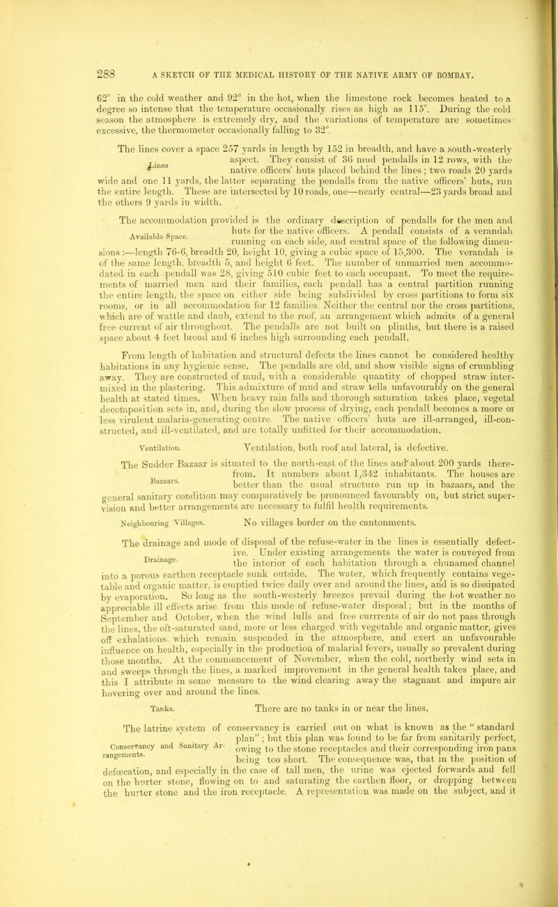 62° in the cold weather and 92° in the hot, when the limestone rock becomes heated to a degree so intense that the temperature occasionally rises as high as 115°. During the cold season the atmosphere is extremely dry, and the variations of temperature are sometimes excessive, the thermometer occasionally falling to 32°. The lines cover a space 257 yards in length by 152 in breadth, and have a south-westerly . __ aspect. They consist of 36 mud pendalls in 12 rows, with the ^mei5 native officers’ huts placed behind the lines; two roads 20 yards wide and one 11 yards, the latter separating the pendalls from the native officers’ huts, run the entire length. These are intersected by 10 roads, one—nearly central—23 yards broad and the others 9 yards in width. The accommodation provided is the ordinary description of pendalls for the men and .. ,, huts for the native officers. A pendall consists of a verandah 1 running on each side, and central space ot the iollowmg dimen- sions :—length 76-6, breadth 20, height 10, giving a cubic space of 15,300. The verandah is of the same length, breadth 5, and height 6 feet. The number of unmarried men accommo- dated in each pendall was 28, giving 510 cubic feet to each occupant. To meet the require- ments of married men and their families, each pendall has a central partition running the entire length, the space on either side being subdivided by cross partitions to form six rooms, or in all accommodation for 12 families. Neither the central nor the cross partitions, which are of wattle and daub, extend to the roof, an arrangement which admits of a general free current of air throughout. The pendalls are not built on plinths, but there is a raised space about 4 feet broad and 6 inches high surrounding each pendall. From length of habitation and structural defects the lines cannot be considered healthy habitations in any hygienic sense. The pendalls are old, and show visible signs of crumbling away. They are constructed of mud, with a considerable quantity of chopped straw inter- mixed in the plastering. This admixture of mud and straw tells unfavourably on the general health at stated times. When heavy rain falls and thorough saturation takes place, vegetal decomposition sets in, and, during the slow process of drying, each pendall becomes a more or less virulent malaria-generating centre. The native officers’ huts are ill-arranged, ill-con- structed, and ill-ventilated, and are totally unfitted for their accommodation. Ventilation. Ventilation, both roof and lateral, is defective. The Sudder Bazaar is situated to the north-east of the lines and'about 200 yards there- from. It numbers about 1,342 inhabitants. The houses are Bazaais. better than the usual structure run up in bazaars, and the o-eneral sanitary condition may comparatively be pronounced favourably on, but strict super- vision and better arrangements are necessary to fulfil health requirements. Neighbouring Villages. No villages border on the cantonments. The drainage and mode of disposal of the refuse-water in the lines is essentially defect- ive. Under existing arrangements the water is conveyed from Drainage. the interior of each habitation through a chunamed channel into a porous earthen receptacle sunk outside. The water, which frequently contains vege- table and organic matter, is emptied twice daily over and around the lines, and is so dissipated by evaporation. So long as the south-westerly breezes prevail during the hot weather no appreciable ill effects arise from this mode of refuse-water disposal; but in the months of September and October, when the wind lulls and free currrents of air do not pass through the lines, the oft-saturated sand, more or less charged with vegetable and organic matter, gives off exhalations which remain suspended in the atmosphere, and exert an unfavourable influence on health, especially in the production of malarial fevers, usually so prevalent during those months. At the commencement of November, when the cold, northerly wind sets in and sweeps through the lines, a marked improvement in the general health takes place, and this I attribute in some measure to the wind clearing away the stagnant and impure air hovering over and around the lines. Tanks. There are no tanks in or near the lines. The latrine system of conservancy is carried out on what is known as the “ standard plan” ; but this plan was found to be far from sanitarily perfect, and Sanitary Ar- 0WiDg t0 the stone receptacles and their corresponding iron pans being too short. The consequence was, that in the position of defecation, and especially in the case of tall men, the urine was ejected forwards and fell on the hurter stone, flowing on to and saturating the earthen floor, or dropping between the hurter stone and the iron receptacle. A representation was made on the subject, and it Conservancy