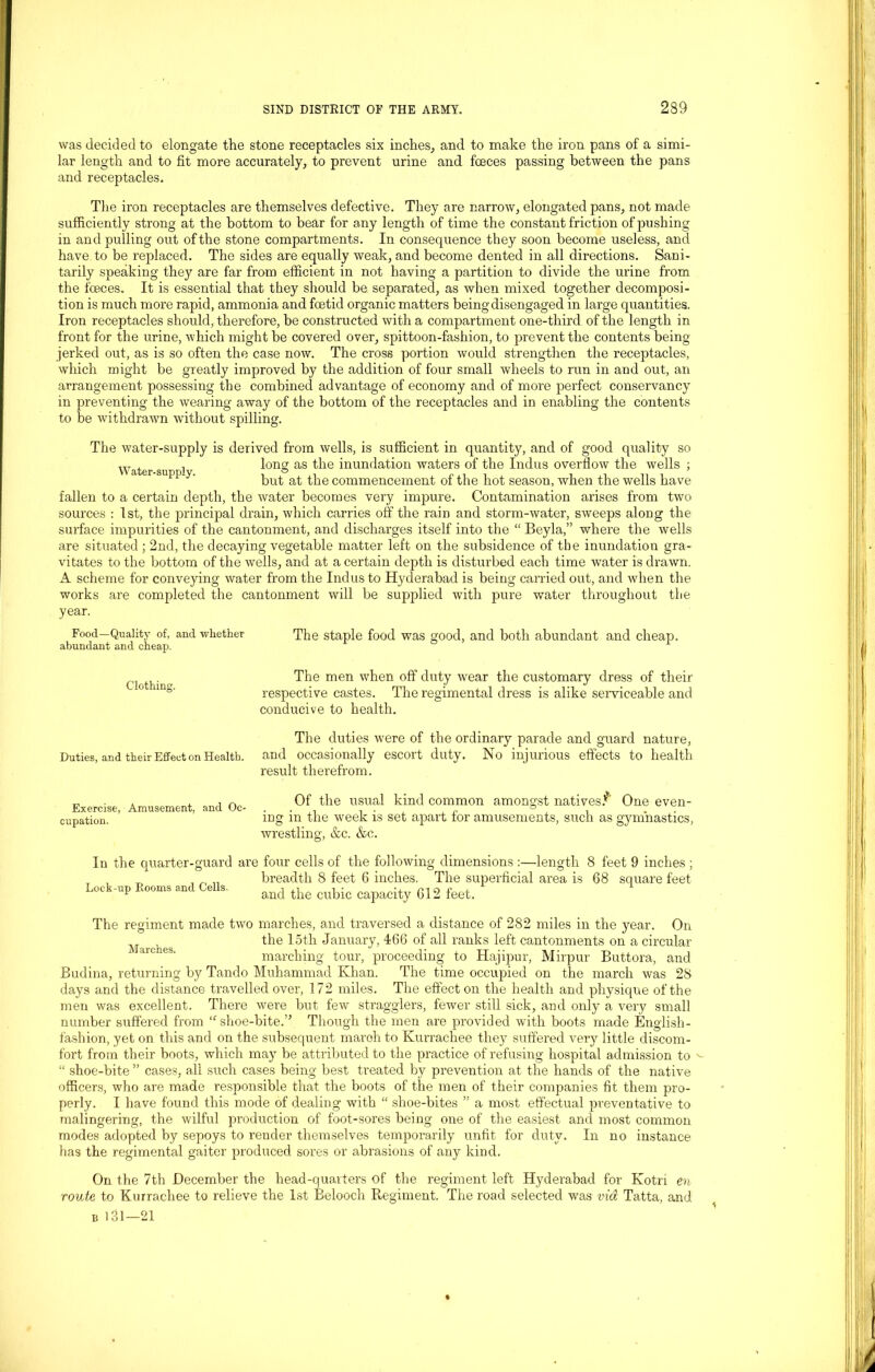 was decided to elongate the stone receptacles six inches, and to make the iron pans of a simi- lar length and to fit more accurately, to prevent urine and fceces passing between the pans and receptacles. The iron receptacles are themselves defective. They are narrow, elongated pans, not made sufficiently strong at the bottom to bear for any length of time the constant friction of pushing in and pulling out of the stone compartments. In consequence they soon become useless, and have to be replaced. The sides are equally weak, and become dented in all directions. Sani- tarily speaking they are far from efficient in not having a partition to divide the urine from the fceces. It is essential that they should be separated, as when mixed together decomposi- tion is much more rapid, ammonia and foetid organic matters being disengaged in large quantities. Iron receptacles should, therefore, be constructed with a compartment one-third of the length in front for the urine, which might be covered over, spittoon-fashion, to prevent the contents being jerked out, as is so often the case now. The cross portion would strengthen the receptacles, which might be greatly improved by the addition of four small wheels to run in and out, an arrangement possessing the combined advantage of economy and of more perfect conservancy in preventing the wearing away of the bottom of the receptacles and in enabling the contents to be withdrawn without spilling. The water-supply is derived from wells, is sufficient in quantity, and of good quality so Water su ■> i long as ^ie inun(lation waters of the Indus overflow the wells ; but at the commencement of the hot season, when the wells have fallen to a certain depth, the water becomes very impure. Contamination arises from two sources : 1st, the principal drain, which carries off the rain and storm-water, sweeps along the surface impurities of the cantonment, and discharges itself into the “ Beyla,” where the wells are situated ; 2nd, the decaying vegetable matter left on the subsidence of the inundation gra- vitates to the bottom of the wells, and at a certain depth is disturbed each time water is drawn. A scheme for conveying water from the Indus to Hyderabad is being carried out, and when the works are completed the cantonment will be supplied with pure water throughout the year. Food—Quality of, and whether abundant and cheap. The staple food was good, and both abundant and cheap. Clothing. The men when off duty wear the customary dress of their respective castes. The regimental dress is alike serviceable and conducive to health. The duties were of the ordinary parade and guard nature, Duties, and their Effect on Health, and occasionally escort duty. No injurious effects to health result therefrom. Exercise, Amusement, and Oc- cupation. Of the usual kind common amongst natives.’’” One even- ing in the week is set apart for amusements, such as gymnastics, wrestling, &c. &c. In the quarter-guard are four cells of the following dimensions :—length 8 feet 9 inches ; , „ breadth 8 feet 6 inches. The superficial area is 68 square feet Lock-up Rooms and Cells. ^ ^ cubi(, capadty 612 feet. The regiment made two marches, and traversed a distance of 282 miles in the year. On M the 15th January, 466 of all ranks left cantonments on a circular marching tour, proceeding to Hajipur, Mirpur Buttora, and Budina, returning by Tando Muhammad Khan. The time occupied on the march was 28 days and the distance travelled over, 172 miles. The effect on the health and physique of the men was excellent. There were but few stragglers, fewer still sick, and only a very small number suffered from “ shoe-bite.” Though the men are provided with boots made English - fashion, yet on this and on the subsequent maroh to Kurrachee they suffered very little discom- fort from their boots, which may be attributed to the practice of refusing hospital admission to “ shoe-bite ” cases, all such cases being best treated by prevention at the hands of the native officers, who are made responsible that the boots of the men of their companies fit them pro- perly. I have found this mode of dealing with “ shoe-bites ” a most effectual preventative to malingering, the wilful production of foot-sores being one of the easiest and most common modes adopted by sepoys to render themselves temporarily unfit for duty. In no instance has the regimental gaiter produced sores or abrasions of any kind. On the 7th December the head-quarters of the regiment left Hyderabad for Kotn en route to Kurrachee to relieve the 1st Belooch Regiment. The road selected was via Tatta, and