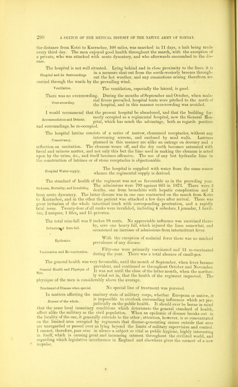 the distance from Kotri to Kurrachee, 108 miles, was marched in 11 days, a halt being made every third day. The men enjoyed good health throughout the march, with the exception of a private, who was attacked with acute dysentery, and who afterwards succumbed to the dis- ease. The hospital is not well situated. Lying behind and in close proximity to the lines, it is TT in a measure shut out from the south-westerly breezes through- °spi a an 1 3 urroun 1Dg'> out the hot weather, and any emanations arising therefrom are carried through the wards by the prevailing wind. V entilation. The ventilation, especially the lateral, is good. Over-crowdintr. There was no overcrowding. During the months of September and October, when mala- rial fevers prevailed, hospital tents were pitched to the north of the hospital, and in this manner overcrowding was avoided. I would recommend that the present hospital be abandoned, and that the building for- , . , ^ merly occupied as a regimental hospital, now the General Hos- Accommodationand Defects. i i i i ,i i , 1 -T xl , ... pital, which lias much the advantage, both as regards position and surroundings, be re-occupied. The hospital latrine consists of a series of narrow, chunamed receptacles, without any intervening screens, and enclosed by mud walls. Latrines onservancy. planned in this manner are alike an outrage on decency and a reflection on sanitation. The chunam wears off, and the dry earth becomes saturated with fcecal and urinous matter, and not only this but the lime used in making the chunam is acted upon by the urine, &c., and itself becomes offensive. The use of any but hydraulic lime in the construction of latrines or of stone receptacles is objectionable. Hospital Water-supply. The hospital is supplied with water from the same source whence the regimental supply is derived. Sickness, Mortality, and Invaliding The standard of health of the regiment was not so favourable as in the preceding year. The admissions were 799 against 665 in 1873. There were 3 deaths, one from bronchitis with hepatic complication and 2 from acute dysentery. The latter disease was in one case contracted on the march from Kotri to Kurrachee, and in the other the patient was attacked a few days after arrival. There was great irritation of the whole intestinal track with corresponding prostration, and a rapidly fatal issue. Twenty-four of all ranks were invalided, including 4 subedars, 1 jemadar, 1 havil- dar, 2 naiques, 1 fifer, and 15 privates. The total rain-fall was 9 inches 98 cents. No appreciable influence was exercised there- by, save one heavy fall, which injured the lines somewhat, and occasioned an increase of admissions from intermittent fever. Influence^ Rain-fall. Epidemics Vaccination and Re-vaccination. General Health and Physique of Men. With the exception of malarial fever there was no marked prevalence of any disease. Fifty-one were primarily vaccinated and 31 re-vaccinated during the year. There was a total absence of small-pox. The general health was very favourable, until the month of September, when fever became prevalent, and continued so throughout October and November It was not until the close of the latter month, when the norther- ly wind set in, that the health of the regiment improved. The physique of the men is considerably above the average. Treatment of Disease when special. No special line of treatment was pursued. In matters affecting the sanitary state of military corps, whether European or native, it Resume of the whole. !s jmPOfible to overlook surrounding infl uences which act pre- judicially on the public health. It should ever be borne in mind that the same local insanitary conditions which deteriorate the general standard of health, affect alike the military as the civil population. When an epidemic of disease breaks out in the locality of the one, it generally extends to the other; attention, however, is so concentrated on the limited area occupied by regiments that disease-generating causes outside that area are unregarded or passed over as lying beyond the limits of military supervision and control. I cannot, therefore, pass over in silence a subject so vital as public hygiene, highly interesting in itself, which is causing great and increasing interest throughout the civilized world, and regarding which legislative interference in England and elsewhere gives the earnest of a new impulse.