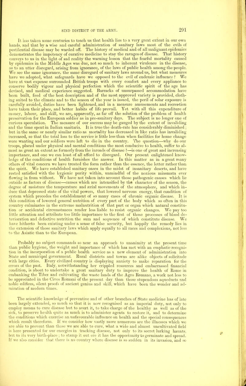 It has taken some centuries to teach us that health lies to a very great extent in our own hands, and that by a wise and careful administration of sanitary laws most of the evils of pestilential disease may be warded off. The history of medical and of all malignant epidemics demonstrates the impotency of curative medicine to stay the ravages of disease. That history conveys to us in the light of sad reality the warning lesson that the fearful mortality caused by epidemics in the Middle Ages was due, not so much to inherent virulence in the disease, as to an utter disregard, arising from ignorance, of the laws of public health among the people. We see the same ignorance, the same disregard of sanitary laws around us, but what measures have we adopted, what safeguards have we opposed to the evil of endemic influence? We have at vast expense surrounded British troops with every comfort and every appliance to conserve bodily vigour and physical perfection which the scientific spirit of the age has devised, and medical experience suggested. Barracks of unsurpassed accommodation have been built, food of the best description and of the most approved variety is provided, cloth- ing suited to the climate and to the season of the year is issued, the peril of solar exposure is carefully avoided, duties have been lightened, and in a measure amusements and recreation have taken their place, and better habits of life prevail. Yet with all this expenditure of money, labour, and skill, we are, apparently, as far off the solution of the problem of health preservation for the European soldier as in pre-sanitary days. The subject is no longer one of curious speculation. The measure of our success may be gauged by the extent of invaliding and the time spent in Indian sanitaria. It is true the death-rate has considerably diminished ; but in the same or nearly similar ratio as mortality has decreased in like ratio has invaliding increased, so that the total loss to the service is little less than when facilities for home change were wanting and our soldiers were left to die in the country. The question—why do our troops, placed under physical and mental conditions the most conducive to health, suffer to al- most as great an extent as formerly from the inroads of disease ?—is one of great and increasing importance, and one we can least of all afford to disregard. Our present enlightened know- ledge of the conditions of health furnishes the answer. In this matter as in a great many others of vital concern we have treated the form rather than the essence, the letter rather than the spirit. We have established sanitary oases in the midst of insanitary deserts, and have rested satisfied with the hygienic purity within, unmindful of the noxious miasmata ever flowing in from without. We have not taken into account those pathogenic causes which lie outside as factors of disease—causes which are intensified by the character of the season, the degree of moisture the temperature and serial movements of the atmosphere, and which in- duce that depressed state of the vital powers, that lowered nervous energy, that condition of system which precedes the establishment of so many cases of chronic organic disease. It is this condition of lowered general nutrition of every part of the body which so often in this country culminates in the extreme malnutrition of that part or organ which natural constitu- tion or accidental circumstances render less liable to resist organic changes. We pay too little attention and attribute too little importance to the first of those processes of blood de- terioration and defective nutrition the sum and sequence of which constitute disease. We have hitherto been existing under a sense of false security, but happily the remedy lies in the extension of those sanitary laws which apply equally to all races and complexions, not less to the Asiatic than to the European. Probably no subject commands so near an approach to unanimity at the present time than public hygiene, the weight and importance of which has met with an emphatic recogni- tion in the incorporation of a public health service as a new element of administration into State and municipal government. Rural districts and towns are alike objects of solicitude with large cities. Every civilized country is displaying anxiety to make reparation for the errors of the past. Italy, notwithstanding her crippled resources and embarrassed financial condition, is about to undertake a great sanitary duty to improve the health of Rome in embanking the Tiber and cultivating the waste lands of the Agro Romano, a work not less to be appreciated in the Cives Romani of the present day than those stupendous aqueducts and noble edifices, silent proofs of ancient genius and skill, which have been the wonder and ad- miration of modern times. The scientific knowledge of preventive and of other branches of State medicine has of late been largely extended, so much so that it is now recognised as an imperial duty, not only to employ means to cure disease but to avert it, to take charge of the healthy as well as of the sick, to preserve herlth quite as much is to administer agents to restore it, and to determine the conditions which exercise an unfavourable influence on health and the special consequences which result thereform. If we consider how vastly more numerous are the illnesses which we are able to prevent than those we are able to cure, what a wide and almost uncultivated field is here presented for our energies in tracking disease, not only to its secret lurking haunts, but to its very birth-place ; to stamp it out ere it has the opportunity to germinate and spread. If we also consider that there is no country where disease is so sudden in its invasion, and so