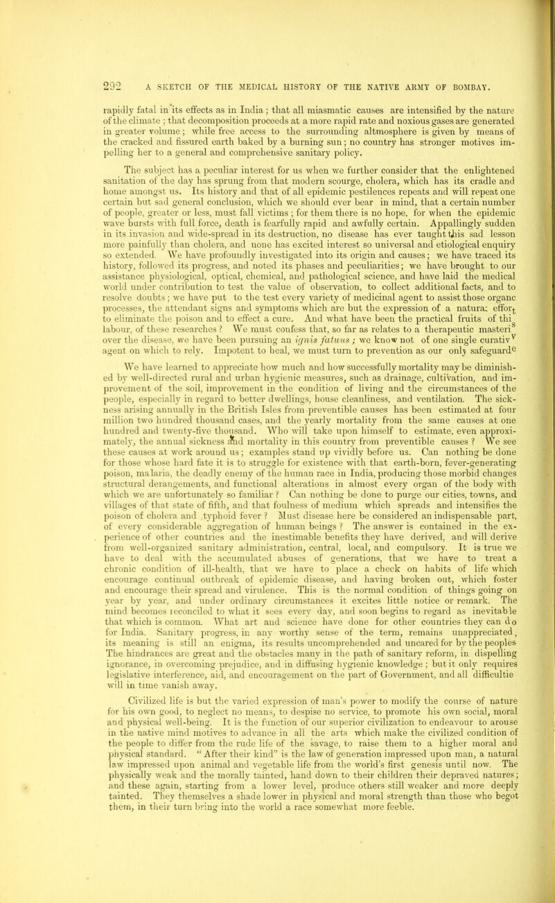 rapidly fatal in its effects as in India; that all miasmatic causes are intensified by the nature of the climate ; that decomposition proceeds at a more rapid rate and noxious gases are generated in greater volume ; while free access to the surrounding altmosphere is given by means of the cracked and fissured earth baked by a burning sun; no country has stronger motives im- pelling her to a general and comprehensive sanitary policy. The subject has a peculiar interest for us when we further consider that the enlightened sanitation of the day has sprung from that modern scourge, cholera, which has its cradle and home amongst us. Its history and that of all epidemic pestilences repeats and will repeat one certain but sad general conclusion, which we should ever bear in mind, that a certain number of people, greater or less, must fall victims ; for them there is no hope, for when the epidemic wave bursts with full force, death is fearfully rapid and awfully certain. Appallingly sudden in its invasion and wide-spread in its destruction, no disease has ever taught this sad lesson more painfully than cholera, and none has excited interest so universal and etiological enquiry so extended. We have profoundly investigated into its origin and causes; we have traced its history, followed its progress, and noted its phases and peculiarities; we have brought to our assistance physiological, optical, chemical, and pathological science, and have laid the medical world under contribution to test the value of observation, to collect additional facts, and to resolve doubts ; we have put to the test every variety of medicinal agent to assist those organc processes, the attendant signs and symptoms which are but the expression of a natural effoq- to eliminate the poison and to effect a cure. And what have been the practical fruits of thi labour, of these researches? We must confess that, so far as relates to a therapeutic masteri over the disease, we have been pursuing an ignis fatwus ; we know not of one single curativ v agent on which to rely. Impotent to heal, we must turn to prevention as our only safeguard6 We have learned to appreciate how much and how successfully mortality maybe diminish- ed by well-directed rural and urban hygienic measures, such as drainage, cultivation, and im- provement of the soil, improvement in the condition of living and the circumstances of the people, especially in regard to better dwellings, house cleanliness, and ventilation. The sick- ness arising annually in the British Isles from preventible causes has been estimated at four million two hundred thousand cases, and the yearly mortality from the same causes at one hundred and twenty-five thousand. Who will take upon himself to estimate, even approxi- mately, the annual sickness dhd mortality in this country from preventible causes ? We see these causes at work around us; examples stand up vividly before us. Can nothing be done for those whose hard fate it is to struggle for existence with that earth-born, fever-generating poison, malaria, the deadly enemy of the human race in India, producing those morbid changes structural derangements, and functional alterations in almost every organ of the body with which we are unfortunately so familiar ? Can nothing be done to purge our cities, towns, and villages of that state of fifth, and that foulness of medium which spreads and intensifies the poison of cholera and typhoid fever ? Must disease here be considered an indispensable part, of every considerable aggregation of human beings ? The answer is contained in the ex- perience of other countries and the inestimable benefits they have derived, and will derive from well-organized sanitary administration, central, local, and compulsory. It is true we have to deal with the accumulated abuses of generations, that we have to treat a chronic condition of ill-health, that we have to place a check on habits of life which encourage continual outbreak of epidemic disease, and having broken out, which foster and encourage their spread and virulence. This is the normal condition of things going on year by year, and under ordinary circumstances it excites little notice or remark. The mind becomes reconciled to what it sees every day, and soon begins to regard as inevitable that which is common. What art and science have done for other countries they can do for India. Sanitary progress, in any worthy sense of the term, remains unappreciated, its meaning is still an enigma, its results uncomprehended and uncared for by the peoples The hindrances are great and the obstacles many in the path of sanitary reform, in. dispelling ignorance, in overcoming prejudice, and in diffusing hygienic knowledge ; but it only requires legislative interference, aid, and encouragement on the part of Government, and all difficultie will in time vanish away. Civilized life is but the varied expression of man’s power to modify the course of nature for his own good, to neglect no means, to despise no service, to promote his own social, moral and physical well-being. It is the function of our superior civilization to endeavour to arouse in the native mind motives to advance in all the arts which make the civilized condition of the people to differ from the rude life of the savage, to raise them to a higher moral and physical standard. “ After their kind” is the law of generation impressed upon man, a natural law impressed upon animal and vegetable life from the world’s first genesis until now. The physically weak and the morally tainted, hand down to their children their depraved natures; and these again, starting from a lower level, produce others still weaker and more deeply tainted. They themselves a shade lower in physical and moral strength than those who begot them, in their turn bring into the world a race somewhat more feeble.