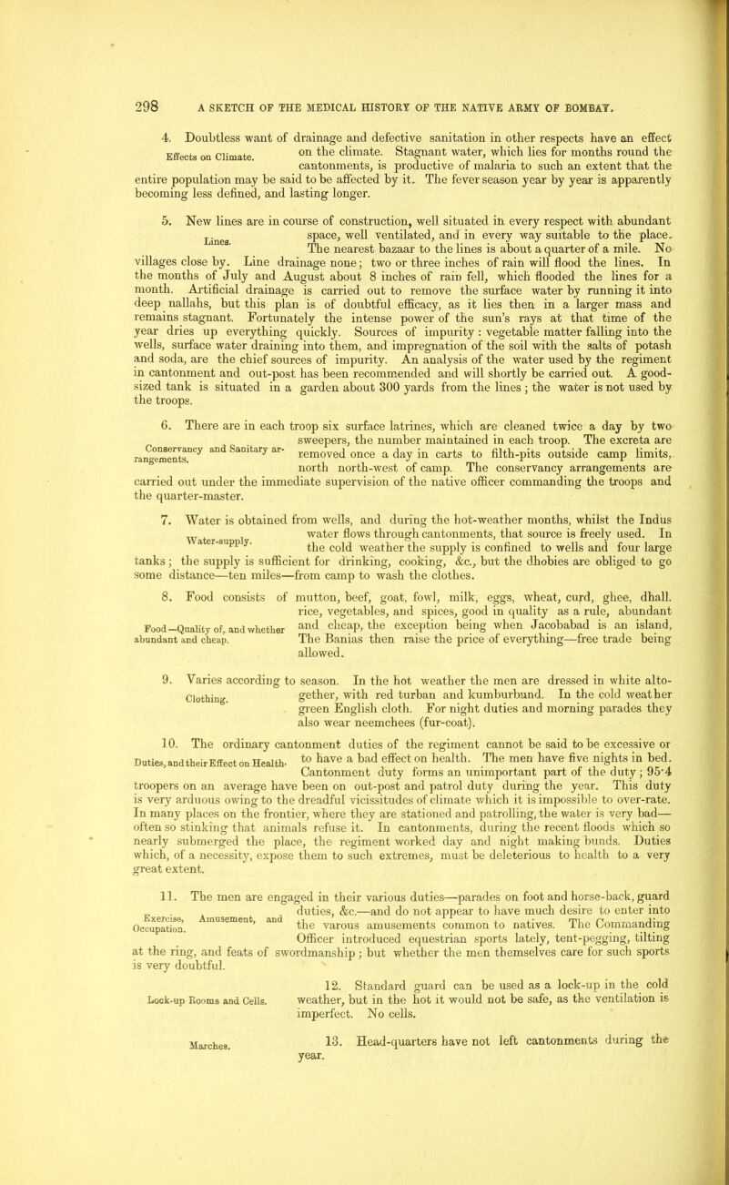 4. Doubtless want of drainage and defective sanitation in other respects have an effect Effects on Climate on ^ie climate. Stagnant water, which lies for months round the cantonments, is productive of malaria to such an extent that the entire population may be said to be affected by it. The fever season year by year is apparently becoming less defined, and lasting longer. 5. New lines are in course of construction, well situated in every respect with abundant Linea space, well ventilated, and in every way suitable to the place. The nearest bazaar to the lines is about a quarter of a mile. No villages close by. Line drainage none; two or three inches of rain will flood the lines. In the months of July and August about 8 inches of rain fell, which flooded the lines for a month. Artificial drainage is carried out to remove the surface water by running it into deep nallahs, but this plan is of doubtful efficacy, as it lies then in a larger mass and remains stagnant. Fortunately the intense power of the sun’s rays at that time of the year dries up everything quickly. Sources of impurity : vegetable matter falling into the wells, surface water draining into them, and impregnation of the soil with the salts of potash and soda, are the chief sources of impurity. An analysis of the water used by the regiment in cantonment and out-post has been recommended and will shortly be carried out. A good- sized tank is situated in a garden about 300 yards from the lines ; the water is not used by the troops. 6. There are in each troop six surface latrines, which are cleaned twice a day by two sweepers, the number maintained in each troop. The excreta are removed once a day in carts to filth-pits outside camp limits, north north-west of camp. The conservancy arrangements are carried out under the immediate supervision of the native officer commanding the troops and the quarter-master. Conservancy and Sanitary ar> rangements. Water-supply. 7. Water is obtained from wells, and during the hot-weather months, whilst the Indus water flows through cantonments, that source is freely used. In the cold weather the supply is confined to wells and four large tanks ; the supply is sufficient for drinking, cooking, &c., but the dhobies are obliged to go some distance—ten miles—from camp to wash the clothes. 8. Food consists of mutton, beef, goat, fowl, milk, eggs, wheat, curd, ghee, dhall. rice, vegetables, and spices, good in quality as a rule, abundant Food—Quality of, and whether arL(l cheap, the exception being when Jacobabad is an island, abundant and cheap. The Banias then raise the price of everything- allowed. -free trade being 9. Varies according to season. In the hot weather the men are dressed in white alto- Clothing. gether, with red turban and kumburbund. In the cold weather green English cloth. For night duties and morning parades they also wear neemchees (fur-coat). 10. The Duties, and their Effect on Health ordinary cantonment duties of the regiment cannot be said to be excessive or to have a bad effect on health. The men have five nights in bed. Cantonment duty forms an unimportant part of the duty ; 95-4 troopers on an average have been on out-post and patrol duty during the year. This duty is very arduous owing to the dreadful vicissitudes of climate which it is impossible to over-rate. In many places on the frontier, where they are stationed and patrolling, the water is very bad— often so stinking that animals refuse it. In cantonments, during the recent floods which so nearly submerged the place, the regiment worked day and night making bunds. Duties which, of a necessity, expose them to such extremes, must be deleterious to health to a very great extent. Exercise, Occupatioa. Amusement, and 11. The men are engaged in their various duties—parades on foot and horse-back, guard duties, &c.—and do not appear to have much desire to enter into the varous amusements common to natives. The Commanding Officer introduced equestrian sports lately, tent-pegging, tilting at the ring, and feats of swordmanship; but whether the men themselves care for such sports is very doubtful. 12. Standard guard can be used as a lock-up in the cold Lock-up Rooms and Cells. weather, but in the hot it would not be safe, as the ventilation is imperfect. No cells. 13. Head-quarters have not left cantonments during the year. Marches,
