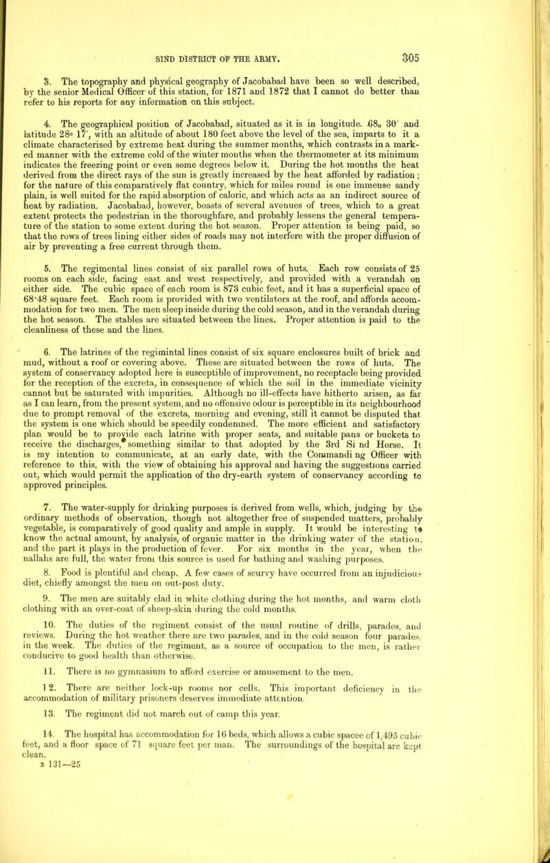 So The topography and physical geography of Jacobabad have been so well described* by the senior Medical Officer of this station, for 1871 and 1872 that I cannot do better than refer to his reports for any information on this subject. 4. The geographical position of Jacobabad, situated as it is in longitude. 680 30’ and latitude 28° 17‘, with an altitude of about 180 feet above the level of the sea, imparts to it a climate characterised by extreme heat during the summer months, which contrasts in a mark- ed manner with the extreme cold of the winter mon ths when the thermometer at its minimum indicates the freezing point or even some degrees below it. During the hot months the heat derived from the direct rays of the sun is greatly increased by the heat afforded by radiation; for the nature of this comparatively flat country, which for miles round is one immense sandy plain, is well suited for the rapid absorption of caloric, and which acts as an indirect source of heat by radiation. Jacobabad, however, boasts of several avenues of trees, which to a great extent protects the pedestrian in the thoroughfare, and probably lessens the general tempera- ture of the station to some extent during the hot season. Proper attention is being paid, so that the rows of trees lining either sides of roads may not interfere with the proper diffusion of air by preventing a free current through them. 5. The regimental lines consist of six parallel rows of huts. Each row consists of 25 rooms on each side, facing east and west respectively, and provided with a verandah on either side. The cubic space of each room is 873 cubic feet, and it has a superficial space of 68'48 square feet. Each room is provided with two ventilators at the roof, and affords accom- modation for two men. The men sleep inside during the cold season, and in the verandah during the hot season. The stables are situated between the lines. Proper attention is paid to the cleanliness of these and the lines. 6. The latrines of the regimintal lines consist of six square enclosures built of brick and mud, without a roof or covering above. These are situated between the rows of huts. The system of conservancy adopted here is susceptible of improvement, no receptacle being provided for the reception of the excreta, in consequence of which the soil in the immediate vicinity cannot but be saturated with impurities. Although no ill-effects have hitherto arisen, as far as I can learn, from the present system, and no offensive odour is perceptible in its neighbourhood due to prompt removal of the excreta, morning and evening, still it cannot be disputed that the system is one which should be speedily condemned. The more efficient and satisfactory plan would be to provide each latrine with proper seats, and suitable pans or buckets to receive the discharges*something similar to that adopted by the 3rd Si nd Horse. It is my intention to communicate, at an early date, with the Commandi ng Officer with reference to this, with the view of obtaining his approval and having the suggestions carried out, which would permit the application of the dry-earth system of conservancy according to approved principles. 7. The water-supply for drinking purposes is derived from wells, which, judging by the ordinary methods of observation, though not altogether free of suspended matters, probably vegetable, is comparatively of good quality and ample in supply. It would be interesting t® know the actual amount, by analysis, of organic matter in the drinking water of the station, and the part it plays in the production of fever. For six months in the year, when the nallahs are full, the water from this source is used for bathing and washing purposes. 8. Food is plentiful and cheap. A few cases of scurvy have occurred from an injudicious diet, chiefly amongst the men on out-post duty. 9. The men are suitably clad in white clothing during the hot months, and warm cloth clothing with an over-coat of sheep-skin during the cold months. 10. The duties of the regiment consist of the usual routine of drills, parades, and reviews. During the hot weather there are two parades, and in the cold season four parades, in the week. The duties of the regiment, as a source of occupation to the men, is rather conducive to good health than otherwise. 11. There is no gymnasium to afford exercise or amusement to the men. 12. There are neither lock-up rooms nor cells. This important deficiency in the accommodation of military prisoners deserves immediate attention. 13. The regiment did not march out of camp this year. 14. The hospital has accommodation for 16 beds, which allows a cubic spacee of 1,495 cubic feet, and a floor space of 71 square feet per man. The surroundings of the hospital are kept clean.