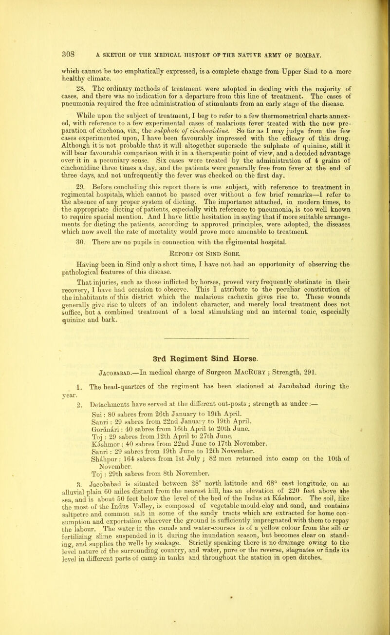 whieh cannot be too emphatically expressed, is a complete change from Upper Sind to a more healthy climate. 28. The ordinary methods of treatment were adopted in dealing with the majority of cases, and there was no indication for a departure from this line of treatment. The cases of pneumonia required the free administration of stimulants from an early stage of the disease. While upon the subject of treatment, I beg to refer to a few thermometrical charts annex- ed, with reference to a few experimental cases of malarious fever treated with the new pre- paration of cinchona, viz., the sulphate of cinchonidine. So far as I may judge from the few cases experimented upon, I have been favourably impressed with the efficacy of this drug. Although it is not probable that it will altogether supersede the sulphate of quinine, still it will bear favourable comparison with it in a therapeutic point of view, and a decided advantage over it in a pecuniary sense. Six cases were treated by the administration of 4 grains of cinchonidine three times a day, and the patients were generally free from fever at the end of three days, and not unfrequently the fever was checked on the first day. 29. Before concluding this report there is one subject, with reference to treatment in regimental hospitals, which cannot be passed over without a few brief remarks—I refer to the absence of any proper system of dieting. The importance attached, in modern times, to the appropriate dieting of patients, especially with reference to pneumonia, is too well known to require special mention. And I have little hesitation in saying that if more suitable arrange- ments for dieting the patients, according to approved principles, were adopted, the diseases which now swell the rate of mortality would prove more amenable to treatment. 30. There are no pupils in connection with the regimental hospital. Report on Sind Sore. Having been in Sind only a short time, I have not had an opportunity of observing the pathological features of this disease. That injuries, such as those inflicted by horses, proved very frequently obstinate in their recovery, I have had occasion to observe. This I attribute to the peculiar constitution of the inhabitants of this district which the malarious cachexia gives rise to. These wounds generally give rise to ulcers of an indolent character, and merely local treatment does not suffice, but a combined treatment of a local stimulating and an internal tonic, especially quinine and bark. 3rd Regiment Sind Horse. Jacobabad.—In medical charge of Surgeon MacRury ; Strength, 291. 1. The head-quarters of the regiment has been stationed at Jacobabad during the year. 2. Detachments have served at the different out-posts ; strength as under :— Sui: 80 sabres from 26th January to 19th April. Sanri: 29 sabres from 22nd January to 19th April. Goranari: 40 sabres from 16th April to 20th June. Toj : 29 sabres from 12th April to 27th June. Kashmor : 40 sabres from 22nd June to 17th November. Sanri : 29 sabres from 19th June to 12th November. Sh&lipur : 164 sabres from 1st July ; 82 men returned into camp on the 10th of November. Toj : 29th sabres from 8th November. 3. Jacobabad is situated between 28° north latitude and 68° east longitude, on an alluvial plain 60 miles distant from the nearest hill, has an elevation of 220 feet above the sea, and is about 50 feet below the level of the bed of the Indus at Kashmor. The soil, like the most of the Indus Valley, is composed of vegetable mould-clay and sand, and contains saltpetre and common salt in some of the sandy tracts which are extracted for home con- sumption and exportation wherever the ground is sufficiently impregnated with them to repay the labour. The water in the canals and water-courses is of a yellow colour from the silt or fertilizing slime suspended in it during the inundation season, but becomes clear on stand- ing, and supplies the wells by soakage. Strictly speaking there is no drainage owing to the level nature of the surrounding country, and water, pure or the reverse, stagnates or finds its level in different parts of camp in tanks and throughout the station in open ditches.