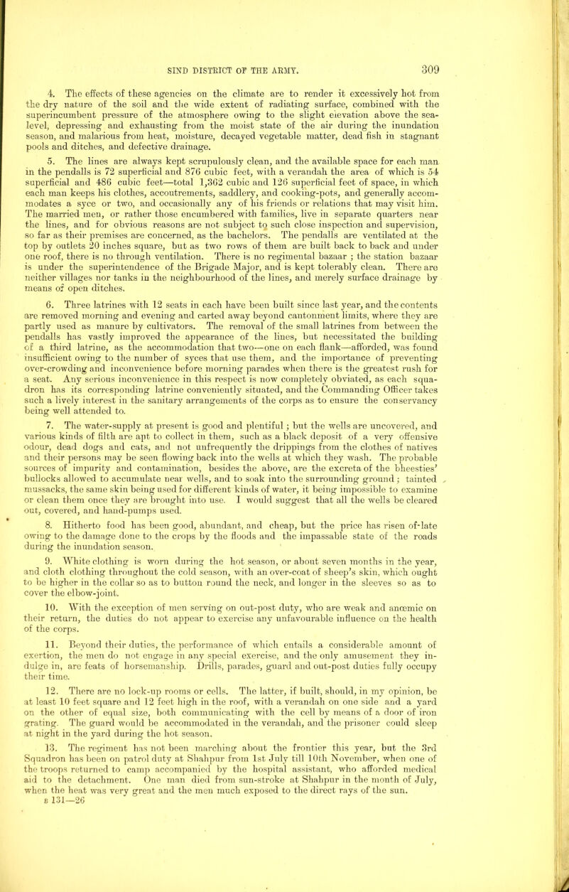 4. The effects of these agencies on the climate are to render it excessively hot from the dry nature of the soil and the wide extent of radiating surface, combined with the superincumbent pressure of the atmosphere owing to the slight elevation above the sea- level, depressing and exhausting from the moist state of the air during the inundation season, and malarious from heat, moisture, decayed vegetable matter, dead fish in stagnant pools and ditches, and defective drainage. 5. The lines are always kept scrupulously clean, and the available space for each man in the pendalls is 72 superficial and 876 cubic feet, with a verandah the area of which is 54 superficial and 486 cubic feet—total 1,362 cubic and 126 superficial feet of space, in which each man keeps his clothes, accoutrements, saddlery, and cooking-pots, and generally accom- modates a syce or two, and occasionally any of his friends or relations that may visit him. The married men, or rather those encumbered with families, live in separate quarters near the lines, and for obvious reasons are not subject to such close inspection and supervision, so far as their premises are concerned, as the bachelors. The pendalls are ventilated at the top by outlets 20 inches square, but as two rows of them are built back to back and under one roof, there is no through ventilation. There is no regimental bazaar ; the station bazaar is under the superintendence of the Brigade Major, and is kept tolerably clean. There are neither villages nor tanks in the neighbourhood of the lines, and merely surface drainage by means of open ditches. 6. Three latrines with 12 seats in each have been built since last year, and the contents are removed morning and evening and carted away beyond cantonment limits, where they are partly used as manure by cultivators. The removal of the small latrines from between the pendalls has vastly improved the appearance of the lines, but necessitated the building of a third latrine, as the accommodation that two—one on each flank—afforded, was found insufficient owing to the number of syces that use them, and the importance of preventing over-crowding and inconvenience before morning parades when there is the greatest rush for a seat. Any serious inconvenience in this respect is now completely obviated, as each squa- dron has its corresponding latrine conveniently situated, and the Commanding Officer takes such a lively interest in the sanitary arrangements of the corps as to ensure the conservancy being well attended to. 7. The water-supply at present is good and plentiful; but the wells are uncovered, and various kinds of filth are apt to collect in them., such as a black deposit of a very offensive odour, dead dogs and cats, and not unfrequently the drippings from the clothes of natives and their persons may be seen flowing back into the wells at which they wash. The probable sources of impurity and contamination, besides the above, are the excreta of the bheesties' bullocks allowed to accumulate near wells, and to soak into the surrounding ground ; tainted , mussacks, the same skin being used for different kinds of water, it being impossible to examine or clean them once they are brought into use. I would suggest that all the wells be cleared out, covered, and hand-pumps used. 8. Hitherto food has been good, abundant, and cheap, but the price has risen of-late owing to the damage done to the crops by the floods and the impassable state of the roads during the inundation season. 9. White clothing is worn during the hot season, or about seven months in the year, and cloth clothing throughout the cold season, with an over-coat of sheep’s skin, which ought to be higher in the collar so as to button round the neck, and longer in the sleeves so as to cover the elbow-joint. 10. With the exception of men serving on out-post duty, who are weak and anoemic on their return, the duties do not appear to exercise any unfavourable influence on the health of the corps. 11. Beyond their duties, the performance of which entails a considerable amount of exertion, the men do not engage in any special exercise, and the only amusement they in- dulge in, are feats of horsemanship. Drills, parades, guard and out-post duties fully occupy their time. 12. There are no lock-up rooms or cells. The latter, if built, should, in my opinion, be at least 10 feet square and 12 feet high in the roof, with a verandah on one side and a yard on the other of equal size, both communicating’ with the cell by means of a door of iron grating. The guard would be accommodated in the verandah, and the prisoner could sleep at night in the yard during the hot season. 13. The regiment has not been marching about the frontier this year, but the 3rd Squadron has been on patrol duty at Shahpur from 1st July till 10th November, when one of the troops returned to camp accompanied by the hospital assistant, who afforded medical aid to the detachment. One man died from sun-stroke at Shahpur in the month of July, when the heat was very great and the men much exposed to the direct rays of the sun. b 131—26