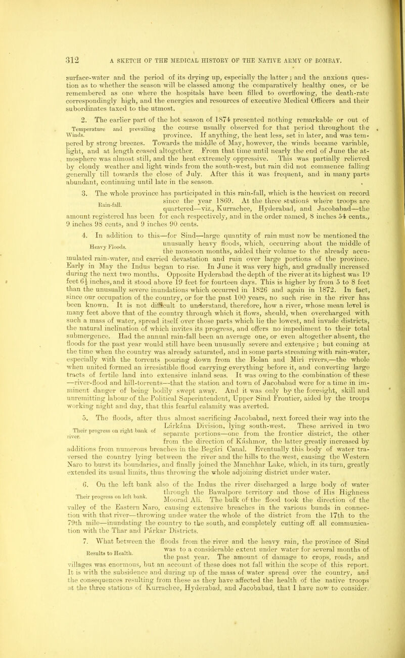 surface-water and the period of its drying up, especially the latter; and the anxious ques- tion as to whether the season will be classed among the comparatively healthy ones, or be remembered as one where the hospitals have been filled to overflowing, the death-rate correspondingly high, and the energies and resources of executive Medical Officers and their subordinates taxed to the utmost. 2. The earlier part of the hot season of 1S74 presented nothing remarkable or out of Temperature and prevailing the course usually observed for that period throughout the Winds. province. If anything, the heat less, set in later, and was tem- pered by strong breezes. Towards the middle of May, however, the winds became variable, light, and at length ceased altogether. From that time until nearly the end of June the at- mosphere was almost still, and the heat extremely oppressive. This was partially relieved by cloudy weather and light winds from the south-west, but rain did not commence falling generally till towards the close of July. After this it was frequent, and in many parts abundant, continuing until late in the season. 3. The whole province has participated in this rain-fall, which is the heaviest on record Rainfall since the year 1869. At the three station^ where troops are quartered—viz., Kurrachee, Hyderabad, and Jacobabad—the amount registered has been for each respectively, and in the order named, 8 inches 54 cents., 9 inches 98 cents, and 9 inches 90 cents. 4. In addition to this—for Sind—large quantity of rain must now be mentioned the Heavy Floods unusually heavy floods, which, occurring’ about the middle of the monsoon months, added their volume to the already accu- mulated rain-water, and carried devastation and rnin over large portions of the province. Early in May the Indus beg’an to rise. In June it was very high, and gradually increased during the next two months. Opposite Hyderabad the depth of the river at its highest was 19 feet 61 inches, and it stood above 19 feet for fourteen days. This is higher by from 5 to 8 feet than the unusually severe inundations which occurred in 1826 and again in 1872. In fact, since our occupation of the country, or for the past 100 years, no such rise in the river has been known. It is not difficult to understand, therefore, how a river, whose mean level is many feet above that of the country through which it flows, should, when overcharged with such a mass of water, spread itself over those parts which lie the lowest, and invade districts, the natural inclination of which invites its progress, and offers no impediment to their total submergence. Had the annual rain-fall been an average one, or even altogether absent, the floods for the past year would still have been unusually severe and extensive ; but coming at the time when the country was already saturated, and in some parts streaming with rain-water, especially with the torrents pouring down from the Bolan and Miri rivers,—the whole when united formed an irresistible flood carrying everything before it, and converting large tracts of fertile land into extensive inland seas. It was owing to the combination of these —river-flood and liill-torrents—that the station and town of Jacobabad were for a time in im- minent danger of being bodily swept away. And it was only by the foresight, skill and unremitting labour of the Political Superintendent, Upper Sind Frontier, aided by the troops working night and day, that this fearful calamity was averted. o. Their progress on right bank of river. The floods, after thus almost sacrificing Jacobabad, next forced their way into the Larkana Division, lying south-west. These arrived in two separate portions—one from the frontier district, the other from the direction of Kashmor, the latter greatly increased by additions from numerous breaches in the Begari Canal. Eventually this body of water tra- versed the country lying between the river and the hills to the west, causing the Western Naro to burst its boundaries, and finally joined the Manchhar Lake, which, in its turn, greatly extended its usual limits, thus throwing the whole adjoining district under water. 6. On the left bank also of the Indus the river discharged a large body of water , . , , through the Bawalpore territory and those of His Highness progress ct an'. Moorad Ali. The bulk of the flood took the direction of the valley of the Eastern Naro, causing extensive breaches in the various bunds in connec- tion with that river—throwing under water the whole of the district from the 17th to the 79t,h mile—inundating- the country to the south, and completely cutting off all communica- tion with the Thar and Parkar Districts. 7. What between the floods from the river and the heavy rain, the province of Sind ,, ,, , TT . , was to a considerable extent under water for several months of Results to Health. ,, , P . tlie past year. 1 he amount of damage to crops, roads, and villages was enormous, but an account of these does not fall within the scope of this report. It is with the subsidence and during up of the mass of water spread over the country, and the consequences resulting from these as they have affected the. health of the native troops at the three stations of Kurrachee, Hyderabad, and Jacobabad, that I have now to consider.