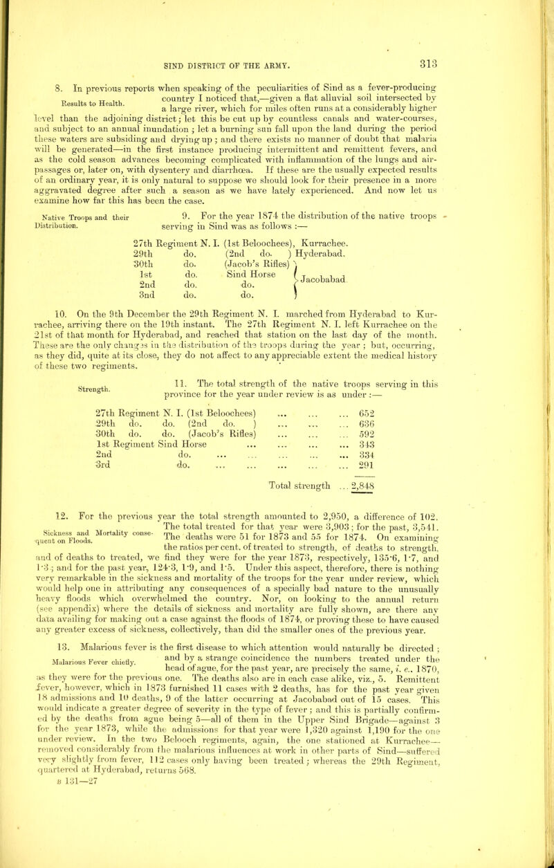 8. In previous reports when speaking of the peculiarities of Sind as a fever-producing „ ,, TT , , country I noticed that,—given a flat alluvial soil intersected by Results to Health. , J . , . , j ui i • u a large river, which tor miles often runs at a considerably lngner level than the adjoining district; let this be cut up by countless canals and water-courses, and subject to an annual inundation ; let a burning sun fall upon the land during the period these waters are subsiding and drying up ; and there exists no manner of doubt that malaria will be generated—in the first instance producing intermittent and remittent fevers, and as the cold season advances becoming complicated with inflammation of the lungs and air- passages or, later on, with dysentery and diarrhoea. If these are the usually expected results of an ordinary year, it is only natural to suppose we should look for their presence in a more aggravated degree after such a season as we have lately experienced. And now let us examine how far this has been the case. 9. For the year 1874 the distribution of the native troops Native Troops and their Distribution. serving in Sind was as follows :— 27th Regiment N. I. (1st Beloochees), Kurrachee. •Jacobabad 29tli do. (2nd do- j 30th do. (Jacob’s Rifles) 1st do. Sind Horse 2nd do. do. 3nd do. do. 10. On the 9th December the 29th Regiment N. I. marched from Hyderabad to Kur- rachee, arriving there on the 19th instant. The 27th Regiment N. I. left Kurrachee on the 21st of that month for Hyderabad, and reached that station on the last day of the month. These are the only changes in the distribution of the troops during the year ; but, occurring, as they did, quite at its close, they do not affect to any appreciable extent the medical history of these two regiments. Strength. 11. The total strength of the native troops serving- in this province tor the year under review is as under :— 27th Regiment N. I. (1st Beloochees) ... ... ... 652 29tli do. do. (2nd do. ) .... ...... ... 686 30th do. do. (Jacob’s Rifles) ... ... ... 592 1st Regiment Sind Horse ... .... ... ... 343 2nd do. ... ... ... ... ... 334 3rd do. 291 Total strength ... 2,848 12. For the previous year the total strength amounted to 2,950, a difference of 102. , . The total treated for that year were 3,903 ; for the past, 8,541. queu^on^Floods. 1 orta ,ty couse The deaths were 51 for 1873 and 55 for 1874. On examining the ratios per cent, of treated to strength, of deaths to strength, and of deaths to treated, we find they were for the year 1873, respectively, 135*6, 1*7, and 1*3 ; and for the past year, 124-3, 1*9, and l-5. Under this aspect, therefore, there is nothing- very remarkable in the sickness and mortality of the troops for the year under review, which would help one in attributing any consequences of a specially bad nature to the unusually heavy floods which overwhelmed the country. Nor, on looking to the annual return (see appendix) where the details of sickness and mortality are fully shown, are there anv data availing- for making out a case against the floods of 1874, or proving these to have caused any greater excess of sickness, collectively, than did the smaller ones of the previous year. Malarious Fever chiefly. 13. Malarious fever is the first disease to which attention would naturally be directed ; and by a strange coincidence the numbers treated under the head of ague, for the past year, are precisely the same, i. e.. 1870, as they were for the previous one. The deaths also are in each case alike, viz., 5. Remittent fever, however, which in 1873 furnished 11 cases with 2 deaths, has for the past year given 18 admissions and 10 deaths, 9 of the latter occurring at Jacobabad. out of 15 cases. This would indicate a greater degree of severity in the type of fever; and this is partially confirm- ed by the deaths from ague being 5—all of them in the Upper Sind Brigade—against 3 for the year 1873, while the admissions for that year were 1,320 against 1,190 for the one under review. In the two Belooch regiments, again, the one stationed at Kurrachee— removed considerably from the malarious influences at work in other parts of Sind—suffered very slightly from fever, 112 cases only having been treated ; whereas the 29th Regiment, quartered at Hyderabad, returns 568.