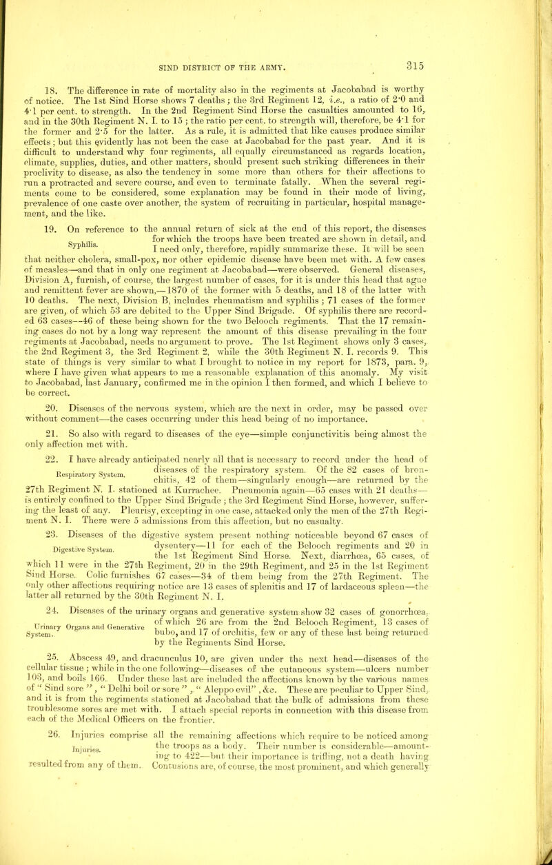 18. The difference in rate of mortality also in the regiments at Jacobabad is worthy of notice. The 1st Sind Horse shows 7 deaths; the 3rd Regiment 12, i.e., a ratio of 2‘0 and 4-l per cent, to strength. In the 2nd Regiment Sind Horse the casualties amounted to 16, and in the 30th Regiment N. I. to 15 ; the ratio per cent, to strength will, therefore, be 41 for the former and 2'5 for the latter. As a rule, it is admitted that like causes produce similar effects ; but this evidently has not been the case at Jacobabad for the past year. And it is difficult to understand why four regiments, all equally circumstanced as regards location, climate, supplies, duties, and other matters, should present such striking differences in their proclivity to disease, as also the tendency in some more than others for their affections to run a protracted and severe course, and even to terminate fatally. When the several regi- ments come to be considered, some explanation may be found in their mode of living, prevalence of one caste over another, the system of recruiting in particular, hospital manage- ment, and the like. 19. On reference to the annual return of sick at the end of this report, the diseases for which the troops have been treated are shown in detail, and ” lb‘ I need only, therefore, rapidly summarize these. It will be seen that neither cholera, small-pox, nor other epidemic disease have been met with. A few cases of measles—-and that in only one regiment at Jacobabad—were observed. General diseases, Division A, furnish, of course, the largest number of cases, for it is under this head that ague and remittent fever are shown,—1870 of the former with 5-deaths, and 18 of the latter with 10 deaths. The next, Division B, includes rheumatism and syphilis ; 71 cases of the former are given, of which 53 are debited to the Upper Sind Brigade. Of syphilis there are record- ed 63 cases—46 of these being shown for the two Belooch regiments. That the 17 remain- ing cases do not by a long way represent the amount of this disease prevailing in the four regiments at Jacobabad, needs no argument to^ prove.. The 1st Regiment shows only 3 cases, the 2nd Regiment 3, the 3rd Regiment 2, while the 30th Regiment N. I. records 9. This state of things is very similar to what I brought to notice in my report for 1873, para. 9, where I have given what appears to me a reasonable explanation of this anomaly. My visit to Jacobabad, last January, confirmed me in the opinion I then formed, and which I believe to be correct. 20. Diseases of the nervous system, which are the next in order, may be passed over without comment—the cases occurring under this head being of no importance. 21. So also with regard to diseases of the eye—simple conjunctivitis being almost the only affection met with. Respiratory System. 22. I have already anticipated nearly all that is necessary to record under the head of diseases of the respiratory system. Of the 82 cases of bron- chitis, 42 of them—singularly enough—are returned by the 27th Regiment 1ST. I. stationed at Kurrachee. Pneumonia again—65 cases with 21 deaths— is entirely confined to the Upper Sind Brigade ; the 3rd Regiment Sind Horse, however, suffer- ing the least of any. Pleurisy, excepting in one case, attached only the men of the 27th Regi- ment N. I. There were 5 admissions from this affection, but no casualty. 23.. Diseases of the digestive system present nothing noticeable beyond 67 cases of dysentery—11 for each of the Belooch regiments and 20 in the 1st Regiment Sind Horse. Next, diarrhoea, 65 cases, of Digestive System. which 11 were in the 27th Regiment, 20 in the 29th Regiment, and 25 in the 1st Regiment Sind Horse. Colic furnishes 67 cases—34 of tbem being1 from the 27th Regiment. The only other affections requiring notice are 13 eases of splenitis and 17 of lardaceous spleen—the latter all returned by the 30th Regiment N. I. 24. Diseases of the urinary organs and generative system show 32 cases of gonorrhoea, TT - „ . „ ,. of which 26 are from the 2nd Belooch Remment, 13 cases of System. bubo, and 1 ( ot orchitis, tew or any of these last being returned by the Regiments Sind Horse. 25. Abscess 49, and dracunculus 10, are given under the next head—diseases of the cellular tissue ; while in the one following'—diseases of the cutaneous system—ulcers number 103, and boils 166. Under these last are included the affections known by the various names of “ Sind sore ” , “ Delhi boil or sore ” r “ Aleppo evil” , &c. These are peculiar to Upper Sind, and it is from the regiments stationed at Jacobabad that the bulk of admissions from these troublesome sores are met with. I attach special reports in connection with this disease from each of the Medical Officers on the frontier. 26. Injuries Injuries, resulted from any comprise all the remaining affections which require to be noticed among the troops as a body. Their number is considerable—amount- ing to 422—but their importance is trifling, not a death having of them. Contusions are, of course, the most prominent, and which generally