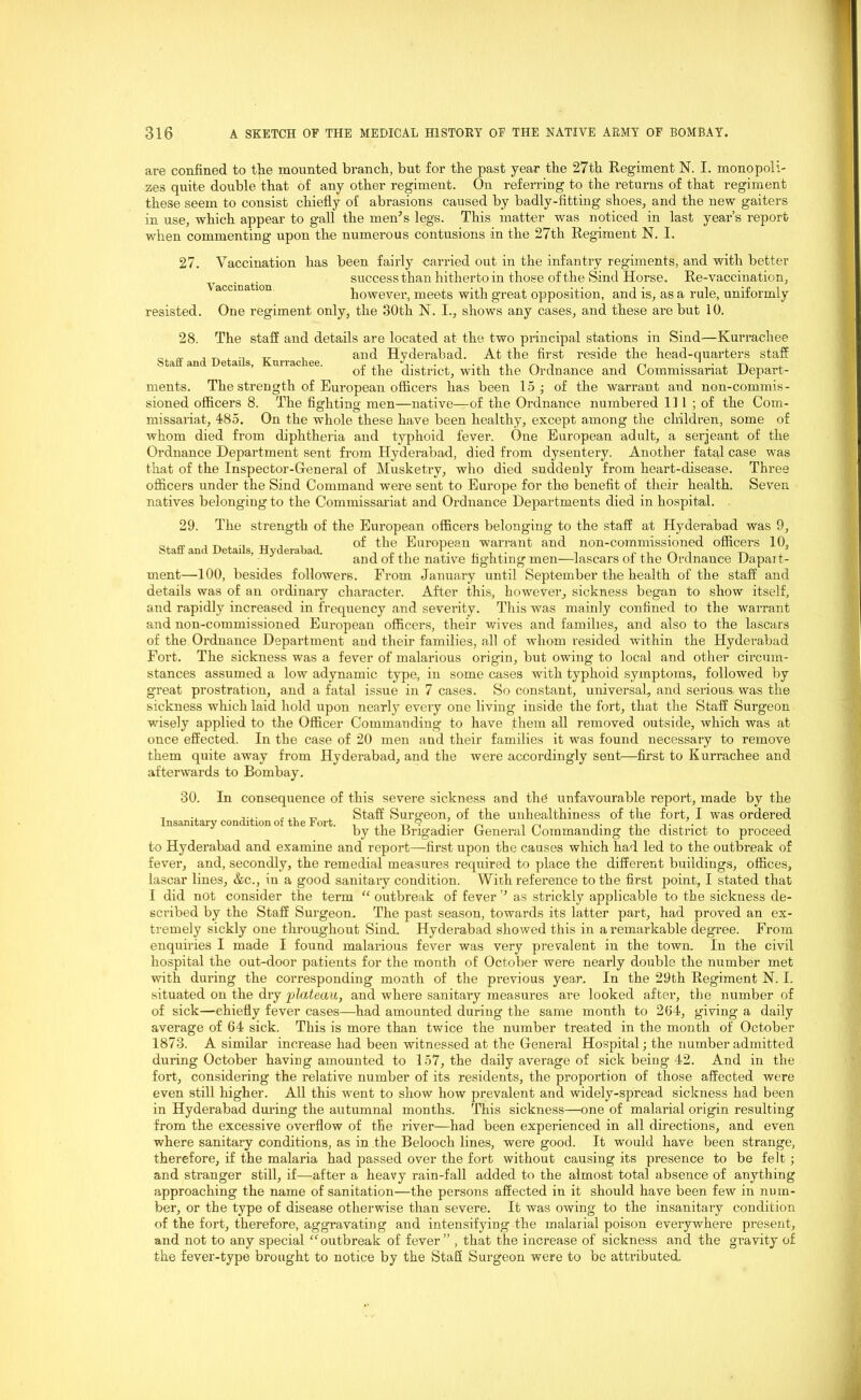 are confined to the mounted branch, but for the past year the 27th Regiment N. I. monopoli- zes quite double that of any other regiment. On referring to the returns of that regiment these seem to consist chiefly of abrasions caused by badly-fitting shoes, and the new gaiters in use, which appear to gait the men’s legs. This matter was noticed in last year’s report when commenting upon the numerous contusions in the 27th Regiment N. I. 27. Vaccination has been fairly carried out in the infantry regiments, and with better success than hitherto in those of the Sind Horse. Re-vaccination, however, meets with great opposition, and is, as a rule, uniformly resisted. One regiment only, the 30th N. I., shows any cases, and these are but 10. 28. The staff and details are located at the two principal stations in Sind—Kurrachee . .. „ , and Hyderabad. At the first reside the head-quarters staff Staff and Details, Kurrachee. . ,, .,, ., , -in 1 • , -i-. . of the district, with the Ordnance and Commissariat Depart- ments. The strength of European officers has been 15 ; of the warrant and non-commis- sioned officers 8. The fighting men—native—of the Ordnance numbered 111 ; of the Com- missariat, 485. On the whole these have been healthy, except among the children, some of whom died from diphtheria and typhoid fever. One European adult, a serjeant of the Ordnance Department sent from Hyderabad, died from dysentery. Another fatal case was that of the Inspector-General of Musketry, who died suddenly from heart-disease. Three officers under the Sind Command were sent to Europe for the benefit of their health. Seven natives belonging to the Commissariat and Ordnance Departments died in hospital. 29. The strength of the European officers belonging to the staff at Hyderabad was 9, 0. a , t, . ■, tt i , , of the European warrant and non-commissioned officers 10, Staff and Details, xiyderauad. tpji , • ,. . - -1 pin /'vi t'v , and ot the native fighting men—fascarsof the Ordnance Dapart- ment—100, besides followers. From January until September the health of the staff and details was of an ordinary character. After this, however, sickness began to show itself, and rapidly increased in frequency and severity. This was mainly confined to the warrant and non-commissioned European officers, their wives and families, and also to the lascars of the Ordnance Department and their families, all of whom resided within the Hyderabad Fort. The sickness was a fever of malarious origin, but owing to local and other circum- stances assumed a low adynamic type, in some cases with typhoid symptoms, followed by great prostration, and a fatal issue in 7 cases. So constant, universal, and serious was the sickness which laid hold upon nearly every one living inside the fort, that the Staff Surgeon wisely applied to the Officer Commanding to have them all removed outside, which was at once effected. In the case of 20 men and their families it was found necessary to remove them quite away from Hyderabad, and the were accordingly sent—first to Kurrachee and afterwards to Bombay. 30. Insanitary condition of the Fort. In consequence of this severe sickness and thd unfavourable report, made by the Staff Surgeon, of the unhealthiness of the fort, I was ordered by the Brigadier General Commanding the district to proceed to Hyderabad and examine and report—first upon the causes which had led to the outbreak of fever, and, secondly, the remedial measures required to place the different buildings, offices, lascar lines, &c., in a good sanitary condition. With reference to the first point, I stated that I did not consider the term “ outbreak of fever ’’ as strickly applicable to the sickness de- scribed by the Staff Surgeon. The past season, towards its latter part, had proved an ex- tremely sickly one throughout Sind. Hyderabad showed this in a remarkable degree. From enquiries I made I found malarious fever was very prevalent in the town. In the civil hospital the out-door patients for the month of October were nearly double the number met with during the corresponding month of the previous year. In the 29th Regiment N. I. situated on the dry plateau, and where sanitary measures are looked after, the number of of sick—chiefly fever cases—had amounted during the same month to 264, giving a daily average of 64 sick. This is more than twice the number treated in the month of October 1873. A similar increase had been witnessed at the General Hospital; the number admitted during October having amounted to 157, the daily average of sick being 42. And in the fort, considering the relative number of its residents, the proportion of those affected were even still higher. All this went to show how prevalent and widely-spread sickness had been in Hyderabad during the autumnal months. This sickness—one of malarial origin resulting from the excessive overflow of the river—had been experienced in all directions, and even where sanitary conditions, as in the Belooch lines, were good. It would have been strange, therefore, if the malaria had passed over the fort without causing its presence to be felt ; and stranger still, if—after a heavy rain-fall added to the almost total absence of anything approaching the name of sanitation—the persons affected in it should have been few in num- ber, or the type of disease otherwise than severe. It was owing to the insanitary condition of the fort, therefore, aggravating and intensifying the malarial poison everywhere present, and not to any special “outbreak of fever” , that the increase of sickness and the gravity of the fever-type brought to notice by the Staff Surgeon were to be attributed.