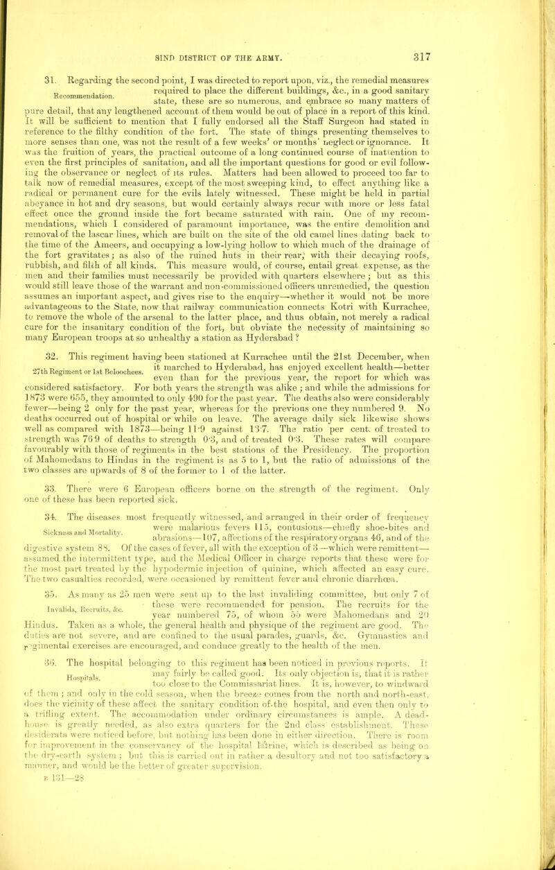 31. Regarding the second point, I was directed to report upon, viz., the remedial measures Recommendation required to place the different buildings, &c., in a good sanitary state, these are so numerous, and qmbrace so many matters of pure detail, that any lengthened account of them would be out of place in a report of this kind. It will be sufficient to mention that I fully endorsed all the Staff Surgeon had stated in reference to the filthy condition of the fort. The state of things presenting themselves to more senses than one, was not the result of a few weeks’ or months' neglect or ignorance. It was the fruition of years, the practical outcome of a long continued course of inattention to even the first principles of sanitation, and all the important questions for good or evil follow- ing the observance or neglect of its rules. Matters had been allowed to proceed too far to talk now of remedial measures, except of the most sweeping kind, to effect anything like a radical or permanent cure for the evils lately witnessed. These might be held in partial abeyance in hot and dry seasons, but would certainly always recur with more or less fatal effect once the ground inside the fort became saturated with rain. One of my recom- mendations, which I considered of paramount importance, was the entire demolition and removal of the lascar lines, which are built on the site of the, old camel lines dating back to the time of the Ameers, and occupying a low-lying hollow to which much of the drainage of the fort gravitates; as also of the ruined huts in their rear,'* with their decaying roofs, rubbish, and filth of all kinds. This measure would, of course, entail great expense, as the men and their families must necessarily be provided with quarters elsewhere ; but as this would still leave those of the warrant and non-commissioned officers unremedied, the question assumes an important aspect, aud gives rise to the enquiry—whether it would not be more advantageous to the State, now that railway communication connects Kotri with Kurrachee, to remove the whole of the arsenal to the latter place, and thus obtain, not merely a radical cure for the insanitary condition of the fort, but obviate the necessity of maintaining so many European troops at so unhealthy a station as Hyderabad ? 32. This regiment having been stationed at Kurrachee until the 21st December, when • , . , , , it marched to Hyderabad, has enjoyed excellent health—better even than tor the previous year, the report tor which was considered satisfactory. For both years the strength was alike ; and while the admissions for 1873 were 655, they amounted to only 490 for the past year. The deaths also were considerably fewer—being 2 only for the past year, whereas for the previous one they numbered 9. No deaths occurred out of hospital or while on leave. The average daily sick likewise shows well as compared with 1873—being ll-9 against 13 7. The ratio per cent, of treated to strength was 76 9 of deaths to strength 0-3, and of treated 0 3. These rates will compare favourably with those of regiments in the best stations of the Presidency. The proportion of Mahomedans to Hindus in the regiment is as 5 to 1, but the ratio of admissions of the two classes are upwards of 8 of the former to 1 of the latter. 33. There were 6 European officers borne on the strength of the regiment. Only one of these has been reported sick. 34. The diseases most frequently witnessed, and arranged in their order of frequency , .,, t ... were malarious fevers 115, contusions—chiefly shoe-bites and Sickness and Mortality. . . i «• ,■ r . i • , a a i n . . abrasions—107, affections of the respiratory organs 4b, and of the digestive system 83. Of the cases of fever, all with the exception of 3—which were remittent— assumed the intermittent type, and the Medical Officer in charge reports that these were for the most part treated by the hypodermic injection of quinine, which affected an easy cure. The two casualties recorded, were occasioned by remittent fever and chronic diarrhoea. 35. As many as 25 men were sent up to the last invaliding committee, but only 7 of , ... T> , , these were recommended for pension. The recruits for the year numbered 75, of whom 55 were Mahomedans and 20 Hindus. Taken as a whole, the general health and physique of the regiment are good. The duties are not severe, and are confined to the usual parades, guards, &c. Gymnastics and regimental exercises are encouraged, and conduce greatly to the health of the men. 36. The hospital belonging to this regiment has been noticed in previous reports. It Hospitals may fairly be called good. Its only objection is, that it is rather too close to the Commissariat lines. It is, however, to windward of them ; and only in the cold season, when the breeze comes from the north and north-east, does the vicinity of these affect the sanitary condition of.the hospital, and even then only to a trifling extent. The accommodation under ordinary circumstances is ample. A dead- house is greatly needed, as also extra quarters for the 2nd class establishment. These desiderata were noticed before, but nothing has been done in either direction. There is room for improvement in the conservancy of the hospital l'aftrine, which is described as being on the drv-earth system ; but this is carried out in rather a desultory and not too satisfactory a manner, and would be the better of greater supervision.