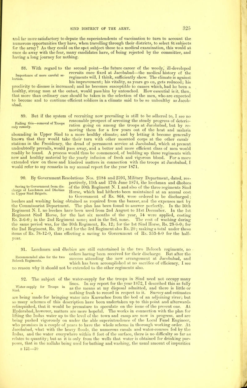 and far more satisfactory to depute the superintendents of vaccination to turn to account the numerous opportunities they have, when travelling through their districts, to select lit subjects for the army? As they could on the spot subject these to a medical examination, this would at once do away with the fear, many candidates have, of being rejected by the committee, and having a long journey for nothing. 88. With regard to the second point—the future career of the weedy, ill-developed , . , recruits once fixed at Jacobabad—the medical history of the Importance of more careful se- • , n r n • i xo • j.i 1 mi v . . lection. regiments will, i think, sufficiently show. Ifie climate is against his improvement; his vitality, as years go on, gets reduced; his proclivity to disease is increased; and he becomes susceptible to causes which, had he been a healthy, strong man at the outset, would pass him by untouched. How essential is it, then, that more than ordinary care should be taken in the selection of the men, who are expected to become and to continue efficient soldiers in a climate said to be so unhealthy as Jacob- abad. 89. But if the system of recruiting now prevailing is still to be adhered to, I see no „ ... ,. . reasonable prospect of arresting the steady progress of deterio- only remedy. ration going on among the troops at Jacobabad, but by re- moving them for a few years out of the heat and malaria abounding in Upper Sind to a more healthy climate; and by letting it become generally known that they would take their turn with other mounted corps at the other cavalr stations in the Presidency, the dread of permanent service at Jacobabad, which at present undoubtedly prevails, would pass away, and a better and more efficient class of men would readily be found. A process would thus be commenced, of building up these regiments with new and healthy material by the yearly infusion of fresh and vigorous blood. For a more extended view on these and kindred matters in connection with the troops at Jacobabad, I would refer to my remarks in my annual report for the year 1871. Saving to Government from dis- charge of Leechmen and Dhobies in Upper Sind Brigade, leeches and washing 90. By Government Resolutions Nos. 2184 and 2593, Military Department, dated, res- pectively, 11th and 17th June 1874, the leechman and dhobies of the 30th Regiment N. I. and also of the three regiments Sind Horse, which had hitherto been maintained at an annual cost to Government of Rs. 864, were ordered to be discharged; being obtained as required from the bazaar, and the expenses met by the Commissariat Department. The plan has been found to answer perfectly. In the 30th Regiment N. I. no leeches have been used from 2nd August to 31st December. In the 1st Regiment Sind Horse, for the last six months of the year, 54 were applied, costing Rs. 3-6-0 ; in the 2nd Regiment none; and in the 3rd, none. The cost of washing during* the same period was, for the 30th Regiment, Rs. 12; for the 1st Sind Horse, Rs. 23-6-0; for the 2nd Regiment, Rs. 20 ; and for the 3rd Regiment also Rs. 20 ; making a total under these items of Rs. 78-12-0, thus effecting a saving to Government of Rs. 353-4-0 for the half- year. Recommended also for the two Belooch Regiments. 91. Leechmen and dhobies are still entertained in the two Belooch regiments, no orders having been received for their discharge. But after the success attending the new arrangement at Jacobabad, and which has been accomplished at no sacrifice of efficiency, I see no reason why it should not be extended to the other regiments also. 92. The subject of the water-supply for the troops in Sind need not occupy many lines. In my report for the year 1872, I described this as fully Sind^61 SUPI>ly f°r Troops m as the means at my disposal admitted, and there is little or . nothing fresh to record in respect to it. Survey and estimates are being made for bringing water into Kurrachee from the bed of an adj oining river; but so many schemes of this description have been undertaken up to this point and afterwards relinquished, that it would be premature to speculate on the issue of the present one. At Hyderabad, however, matters are more hopeful. The works in connection with the plan for lifting the Indus water up to the level of the town and camp are now in progress, and are being pushed vigorously on under the able superintendence of the Local Fund Engineer, who promises in a couple of years to have the whole scheme in thorough working order. At Jacobabad, what with the heavy floods, the numerous canals and water-courses fed by the Indus, and the water everywhere within 8 feet of the surface, there is no difficulty so far as relates to quantity; but as it is only from the wells that water is obtained for drinking pur- poses, that in the nallahs being used for bathing and washing, the usual amount of impurities