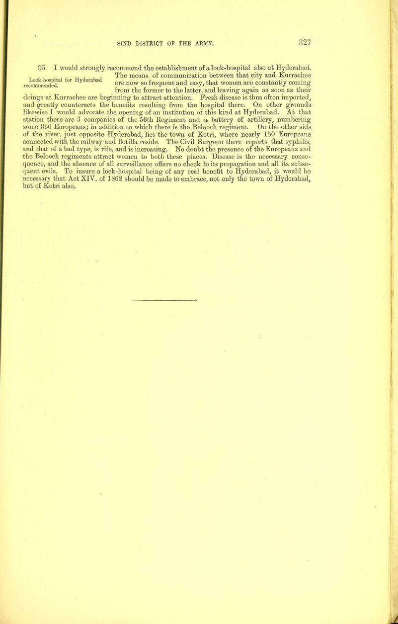95. I would strongly recommend the establishment of a lock-hospital also at Hyderabad. The means of communication between that city and Kurrachee recommended^ fM Hycleraljad are now so frequent and easy, that women are constantly coming from the former to the latter, and leaving again as soon as their doings at Kurrachee are beginning to attract attention. Fresh disease is thus often imported, and greatly counteracts the benefits resulting from the hospital there. On other grounds likewise I would advocate the opening of an institution of this kind at Hyderabad. At that station there are 3 companies of the 56th Regiment and a battery of artillery, numbering some 360 Europeans; in addition to which there is the Belooch regiment. On the other sids of the river, just opposite Hyderabad, lies the town of Kotri, where nearly 150 Europeane connected with the railway and flotilla reside. The Civil Surgeon there reports that syphilis, and that of a bad type, is rife, and is increasing. No doubt the presence of the Europeans and the Belooch regiments attract women to both these places. Disease is the necessary conse- quence, and the absence of all surveillance offers no check to its propagation and all its subse- quent evils. To insure a lock-hospital being of any real benefit to Hyderabad, it would be necessary that Act XIV. of 1868 should be made to embrace, not only the town of Hyderabad,, lout of Kotri also.