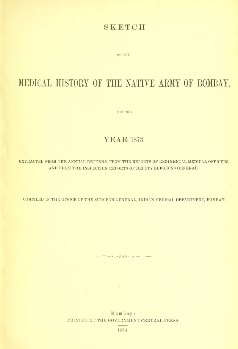 MEDICAL HISTORY OF THE NATIVE ARMY OF BOMBAY, I’OE THE YEAR 18TS. EXTRACTED FROM THE ANNUAL RETURNS, FROM THE REPORTS OF REGIMENTAL MEDICAL OFFICERS, AND FROM THE INSPECTION REPORTS OF DEPUTY SURGEONS GENERAL. COMPILED IN THE OFFICE OF THE SURGEON GENERAL, INDIAN MEDICAL DEPARTMENT, BOMBAY. B 0 in La n : i’RlNTEI) AT THE GOVERNMENT CENTRAL PRESS.