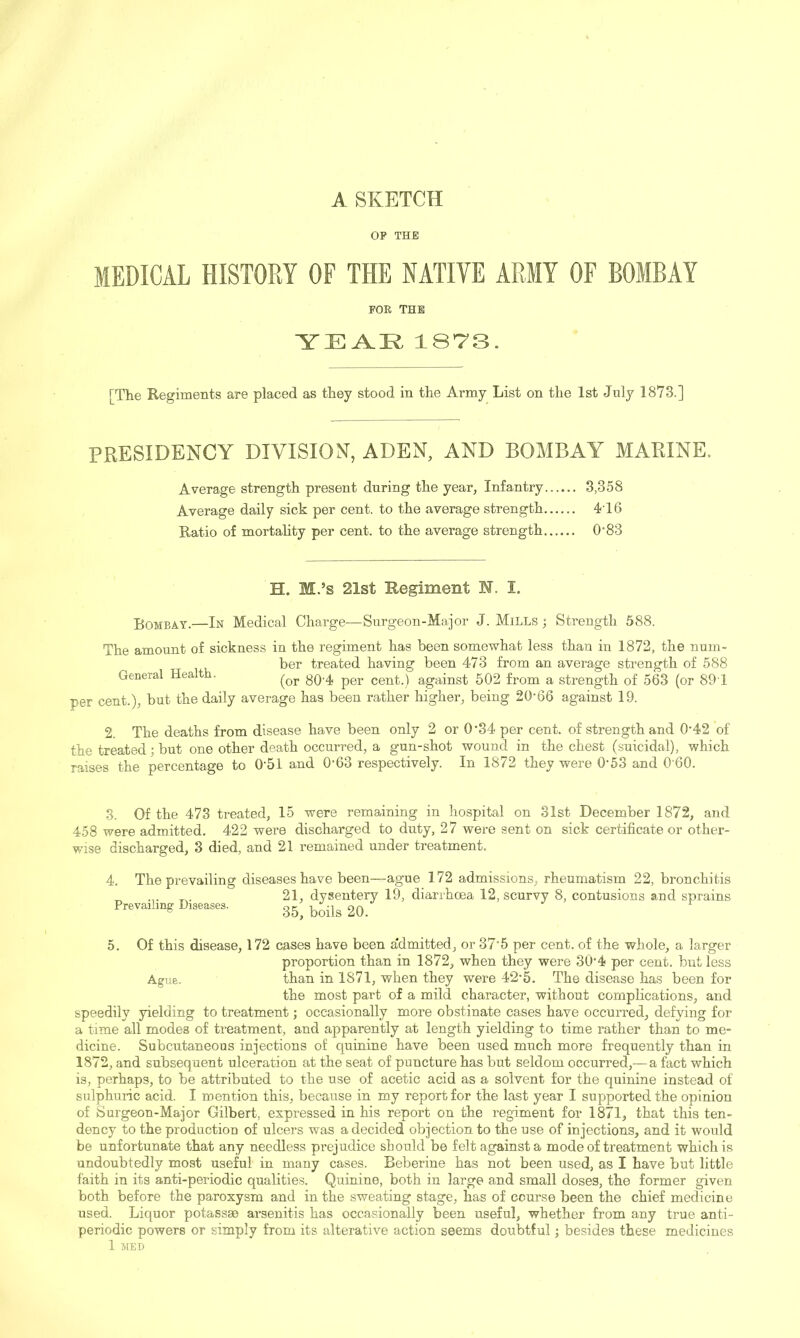 A SKETCH OP THP MEDICAL HISTORY OF THE NATIVE ARMY OF BOMBAY FOE THB 1873. [The Regiments are placed as they stood in the Army List on the 1st July 1873.] PRESIDENCY DIVISION, ADEN, AND BOMBAY MARINE. Average strength present during the year. Infantry 3,358 Average daily sick per cent, to the average strength 416 Ratio of mortahty per cent, to the average strength 0‘83 H. M.’s 21st Regiment M. I. Bombay.—In Medical Charge—Surgeon-Major J. Mills ; Strength 588. The amount of sickness in the regiment has been somewhat less than in 1872, the num- ber treated having been 473 from an average strength of 588 General Hea t . cent.) against 502 from a strength of 563 (or 89 1 per cent.), but the daily average has been rather higher, being 20'66 against 19. 2. The deaths from disease have been only 2 or 0’34 per cent, of strength and 0'42 of the treated; but one other death occurred, a gun-shot wound in the chest (suicidal), which raises the percentage to 0‘51 and 0'63 respectively. In 1872 they were 0-53 and 0'60. 3. Of the 473 treated, 15 were remaining in hospital on 31st December 1872, and 458 were admitted. 422 were discharged to duty, 27 were sent on sick certificate or other- wise discharged, 3 died, and 21 remained under treatment. 4. The prevailing Prevailing Diseases. diseases have been—ague 172 admissions, rheumatism 22, bronchitis 21, dysentery 19, diarrhoea 12, scurvy 8, contusions and sprains 35, boils 20. 5. Of this disease, 172 cases have been a'dmitted, or 37'5 per cent, of the whole, a larger proportion than in 1872, when they were 30 4 per cent, but less Ague. than in 1871, when they were 42-5. The disease has been for the most part of a mild character, without complications, and speedily yielding to treatment; occasionally more obstinate cases have occurred, defying for a time all modes of treatment, and apparently at length yielding to time rather than to me- dicine. Subcutaneous injections of quinine have been used much more frequently than in 1872, and subsequent ulceration at the seat of puncture has but seldom occurred,— a fact which is, perhaps, to be attributed to the use of acetic acid as a solvent for the quinine instead of sulphuric acid. I mention this, because in my report for the last year I supported the opinion of Surgeon-Major Gilbert, expressed in his report on the regiment for 1871, that this ten- dency to the production of ulcers was a decided objection to the use of injections, and it would be unfortunate that any needless prejudice should be felt against a mode of treatment which is undoubtedly most useful in many cases. Beberine has not been used, as I have but little faith in its anti-periodic qualities. Quinine, both in large and small doses, the former given both before the paroxysm and in the sweating stage, has of course been the chief medicine used. Liquor potassm ai’senitis has occasionally been useful, whether from any true anti- periodic powers or simply from its alterative action seems doubtful; besides these medicines