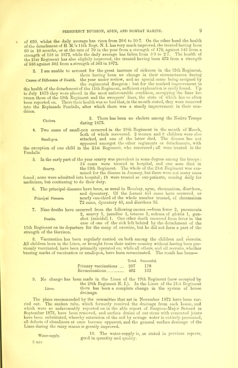 of 630, whilst the daily average has risen from 20’6 to 30'7. On the other hand the health of the detachment of H. M.-’s 11th Regt. N. I. has very much improved, the treated having been 60 in 10 months, or at the rate of 70 in the year from a strength of 170, against 143 from a strength of 158 in 1872, while the daily average has fallen from 5'9 to 2'7. The health of the 21st Regiment has also slightly improved, the treated having been 473 from a strength of 588 against 502 from a strength of 563 in 1872. 2. I am unable to account for the great increase of sickness in the 19 th Regiment, there having been no change in their circumstances during Causes of Difference of Health, the year under review, and no special cause being assigned by the regimental Surgeon : but for the marked improvement in the health of the detachment of the 11th Regiment, sufficient explanation is easily found. Up to July 1873 they were placed in the most unfavourable condition, occupying the lines be- tween those of the 19th Regiment and the sweepers’ lines, the state of which has so often been reported on. There their health was so bad that, in the month stated, they were removed into the Esplanade Pendalls, after which there was a steady improvement in their con- dition. Cholera. 3. There has been no cholera among the Native Troops during 1873, 4. Two cases of small-pox occurred in the 19th Regiment in the month of March, both of which recovered. 2 women and 8 children were also Small-pox. attacked, and one of the latter died. The disease has not appeared amongst the other regiments or detachments, with the exception of one child in the 21st Regiment, who recovered; all were treated in the Pendalls. 5. In the early part of the year scurvy was prevalent in some degree among the troops: 34 cases were treated in hospital, and one man died in Scurvy. the 19th Regiment. The whole of the 21st Regiment was exa- mined for the disease in January, but there were not many cases found; none were admitted into hospital; 18 were treated as out-patients, coming daily for medicines, but continuing to do their duty. 6. The principal diseases have been, as usual in Bombay, ague, rheumatism, diarrhoea, and dysentery. Of the former 451 cases have occurred, or Principal Diseases. nearly one-third of the whole number treated, of rheumatism 72 cases, dysentery 48, and diarrhoea 36. 7. Nine deaths have occurred from the following causes ;—from fever 2, pneumonia 2, scurvy 1, jaundice 1, tetanus 1, oedema of glottis 1, gun- Deaths. shot (suicidal) 1. One other death occurred from fever in the case of one of the sick left behind by the detachment of the 11th Regiment on its departure for the camp of exercise, but he did not form a part of the strength of the Garrison. 8. Yaccmation has been regularly carried on both among the children and recruits. All children born in the Lines, or brought from their native country without having been pre- viously vaccinated, have been primarily operated on; while all others, and all recruits, whether bearing marks of vaccination or small-pox, have been revaccinated. The result has been—■ Total. Successful. Primary vaccinations ... 207 170 Revaccinatio ns 402 131 9. No change has been made in the Lines of the 19th Regiment (now occupied by the 20th Regiment N. I.). In the Lines of the 21st Regiment Lines. there has been a complete change in the system of house drainage. The plans recommended by the committee that sat in November 1872 have been car- ried out. The sunken tubs, which formerly received the drainage from each house, and which were so unfavourably reported on in the able report of Surgeon-Major Seward in September 1872, have been removed, and surface drains of cut stone with cemented joints have been substituted, whereby saturation of the soil by sewage water is entirely prevented, all defects of cleanliness at once become apparent, and the general surface drainage of the Lines during the rainy season is greatly improved. Water-supply. 3 MED 10. The water-supply is, as stated in previous reports, good in quantity and quality.