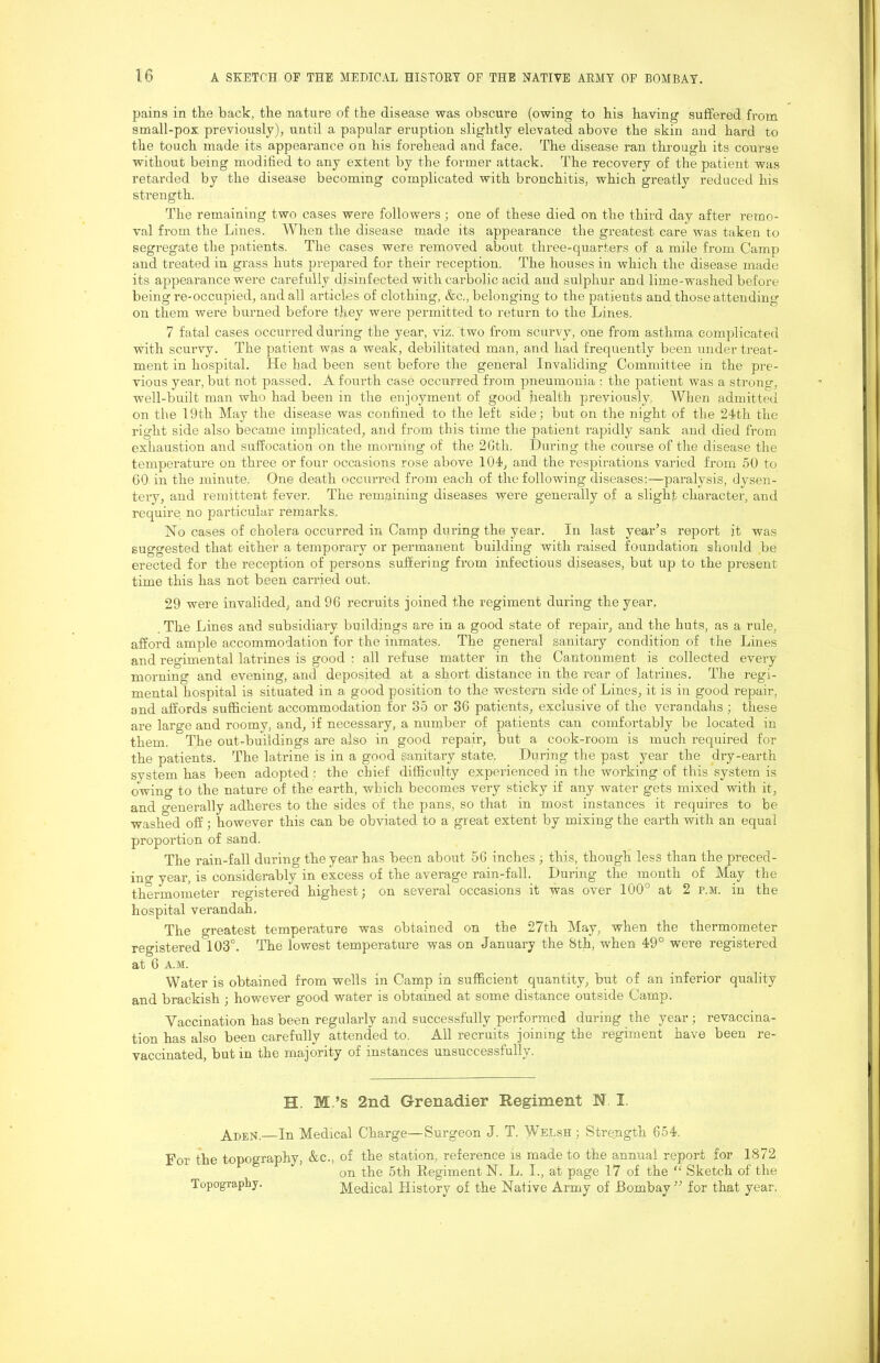 pains in the back, the nature of the disease was obscure (owing to his having suffered from * small-pox previously), until a papular eruption slightly elevated above the skin and hard to the touch made its appearance on his forehead and face. The disease ran through its course without being modified to any extent by the former attack. The recovery of the patient was retarded by the disease becoming complicated with bronchitis, which greatly reduced his strength. The remaining two cases were followers; one of these died on the third day after remo- val from the Lines. When the disease made its appearance the greatest care was taken to segregate the patients. The cases were removed about three-quarters of a mile from Camp and treated in grass huts prepared for their reception. The houses in which the disease made its appearance were carefully disinfected with carbolic acid and sulphur and lime-washed before being re-occupied, and all articles of clothing, &c., belonging to the patients and those attending on them were burned before they were permitted to return to the Lines. 7 fatal cases occurred during the year, viz. two from scurvy, one from asthma complicated with scurvy. The patient was a weak, debilitated man, and had frequently been under treat- ment in hospital. He had been sent before the general Invaliding Committee in the pre- vious year, but not passed. A fourth case occurred from pneumonia : the patient was a strong, well-built man who had been in the enjoyment of good health previously, When admitted on the 19th May the disease was confined to the left side; but on the night of the 24th the right side also became implicated, and from this time the patient rapidly sank and died from exhaustion and suffocation on the morning of the 2Gth. During the course of the disease the temperature on three or four occasions rose above 104, and the respirations varied from 50 to GO in the minute, One death occurred from each of the following diseases;—paralysis, dysen- tery, and remittent fever. The remaining diseases were generally of a slight character, and require no particular remarks. No cases of cholera occurred in Camp during the year. In last year’s report it was suggested that either a temporary or permanent building with raised foundation should be erected for the reception of persons suffering from infectious diseases, but up to the present time this has not been carried out. 29 were invalided, and 96 recruits joined the regiment during the year. The Lines and subsidiary buildings are in a good state of repair, and the huts, as a rule, afford ample accommodation for the inmates. The general sanitary condition of the Lines and regimental latrines is good : all refuse matter in the Cantonment is collected every morning and evening, and deposited at a short distance in the rear of latrines. The regi- mental hospital is situated in a good position to the westeam side of Lines, it is in good repair, and affords sufficient accommodation for 35 or 36 patients, exclusive of the verandahs ; these ai’e large and roomy, and, if necessaiy, a number of patients can comfortably be located in them. The out-buildings are also in good repair, but a cook-room is much required for the patients. The latrine is in a good sanitary state. During the past year the dry-earth system has been adopted : the chief difficulty experienced in the working of this system is ] owing to the nature of the earth, which becomes very sticky if any water gets mixed with it, j and o-enerally adheres to the sides of the pans, so that in most instances it requires to be I washed off; however this can be obviated to a great extent by mixing the earth with an equal ? propoi'tion of sand. , The rain-fall during the year has been about 56 inches ; this, though less than the preced- ino-year, is considerably in excess of the average rain-fall. During the month of May the q thermorneter registered highest; on several occasions it was over 100° at 2 p.m. in the hospital verandah, I The greatest temperature was obtained on the 27th May, when the thermometer r registered 103°. The lowest temperature was on January the 8th, when 49° were registered ; at 6 A.M. I Water is obtained from wells in Camp in sufficient quantity, but of an inferior quality and brackish ; however good water is obtained at some distance outside Camp. Vaccination has been regularly and successfully performed during the year; revaccina- tion has also been carefully attended to. All recruits joining the regiment have been re- vaccinated, but in the majority of instances unsuccessfully. | H. M.’s 2nd Grenadier Regiment N I. —In Medical Charge—Surgeon J. T. Welsh ; Strength 654. For the topography, &c., of the station, reference is made to the annual report for 1872 on the 5th EegimentN. L. I., at page 17 of the “ Sketch of the Topography. Medical History of the Native Army of Bombay ” for that year.