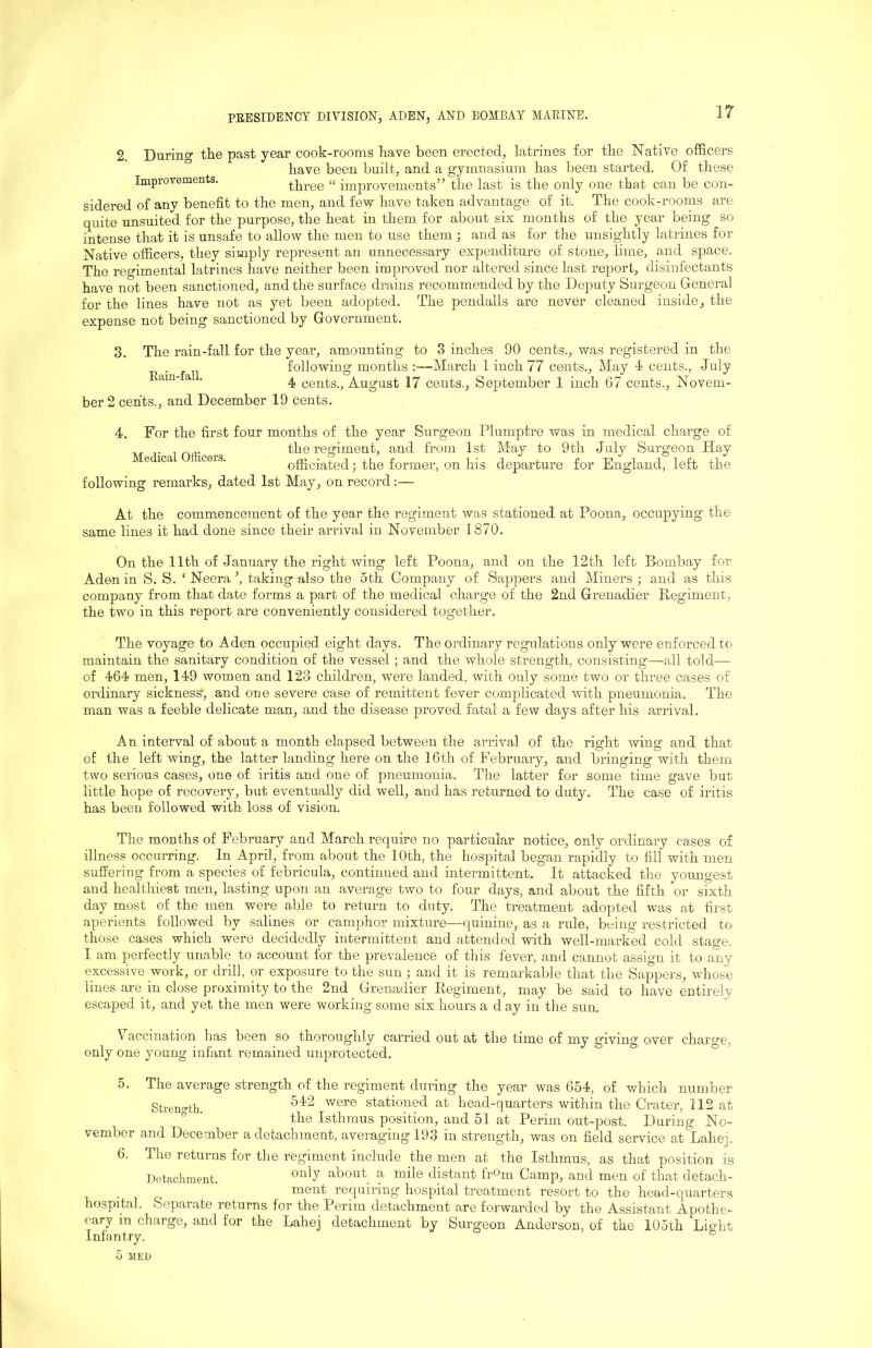 2. During the past year cook-rooms have been erected, latrines for the Native officers have been built, and a gymnasium has been started. Of these Improvements. three “ improvements” the last is the only one that can be con- sidered of any benefit to the men, and few have taken advantage of it. The cook-rooms are quite unsuited for the purpose, the heat in them for about six months of the year being so intense that it is unsafe to allow the men to use them ; and as for the unsigffitly latrines for Native officers, they simply represent an unnecessary expenditure of stone, lime, and space. The regimental latrines have neither been improved nor altered since last report, disinfectants have not been sanctioned, and the surface drains recommended by the Deputy Surgeon General for the lines have not as yet been adopted. The pendalls are never cleaned inside, the expense not being sanctioned by Government. 3. The rain-fall for the year, amounting to 3 inches 90 cents.,, was registered in the following months :—March 1 inch 77 cents.. May 4 cents., July ^ ■ 4 cents., August 17 cents., September 1 inch 67 cents., Novem- ber 2 cents., and December 19 cents. 4. For the first four months of the year Surgeon Plumptre was in medical charge of r 1 nffi . the regiment, and from 1st May to 9th July Surgeon Hay e ica ceis. officiated; the former, on his departure for England, left the following remarks, dated 1st May, on record :— At the commencement of the year the regiment was stationed at Poona, occupying the same lines it had done since their arrival in November 1870. On the 11th of January the right wing left Poona, and on the 12th left Bombay for Aden in S. S. ‘ Neera taking also the 5th Company of Sappers and Miners ; and as this company from that date forms a part of the medical charge of the 2nd Grenadier Regimen.t, the two in this report are conveniently considered together. The voyage to Aden occupied eight days. The ordinary regulations only were enforced to maintain the sanitary condition of the vessel; and the whole strength, consisting—all told—- of 464 men, 149 women and 123 children, were landed, with only some two or three cases of ordinary sickness, and one severe case of remittent fever complicated with pneumonia. The man was a feeble delicate man, and the disease proved fatal a few days after his a,rrival. An interval of about a month elapsed between the arrival of the right wing and that of the left wing, the latter landing here on the 16th of February, and bringing with them two serious cases, one of iritis and one of pneumonia. The latter for some time gave but little hope of recovery, but eventually did well, and has returned to duty. The case of iritis has been followed with loss of vision. The months of February and March require no particular notice, only ordinary cases of illness occurring. In April, from about the 10th, the hospital began rapidly to fill with men suffering from a species of febricula, continued and intermittent. It attacked the youngest and healthiest men, lasting upon an average two to four days, and about the fifth or sixth day most of the men were able to return to duty. The treatment adopted was at first aperients followed by salines or camphor mixture—quinine,, as a rule, being restricted to those cases which were decidedly intermittent and attended with well-marked cold stage. I am perfectly unable to account for the prevalence of this fever, and cannot assign it to any excessive work, or drill, or exposure to the sun j and it is remarkable that the Sappers, whose lines are in close proximity to the 2nd Grenadier Eegiment, may be said to have entirely escaped it, and yet the men were working some six hours a d ay in the sun. V^accination has been so thoroughly carried out at the time of my giving over charge, only one young infant remained unprotected. 5. The average strength of the regiment during the year was 654, of which number StreDurth. stationed at head-quarters within the Crater, 112 at ° ’ the Isthmus position, and 51 at Perim out-post. During No- vember and December a detachment, averaging 193 in strength, was on field service at'Lahej. 6. The returns for the regiment include the men at the Isthmus, as that position is Detachment. ^“^^7 about a mile distant frOm Camp, and men of that detach- ment requiring hospital treatment resort to the head-quarters hospital. Separate returns for the Perim detachment are forwarded by the Assistant Apothe- cary in charge, and for the Lahej detachment by Surgeon Anderson, of the 105th Light Infantry. °