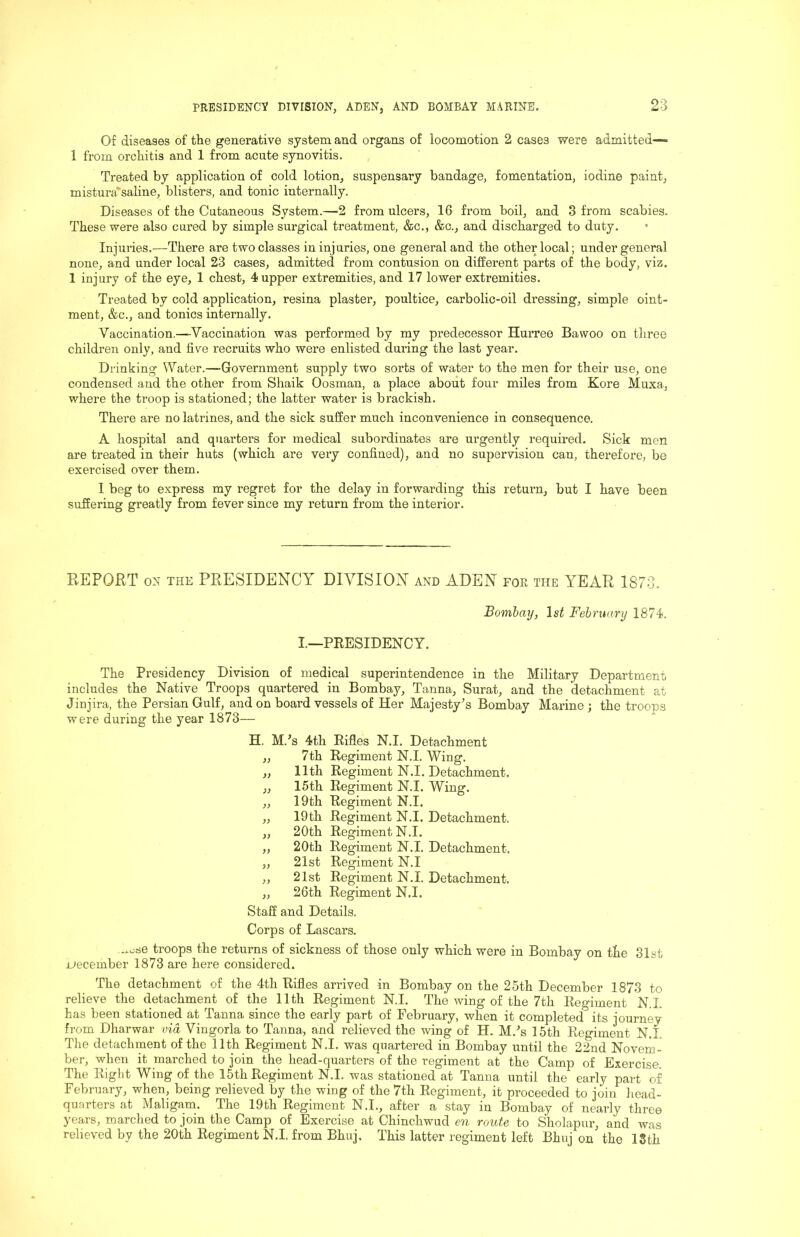 Of diseases of the generative system and organs of locomotion 2 cases were admitted— 1 from orchitis and 1 from acute synovitis. Treated by application of cold lotion, suspensary bandage, fomentation, iodine paint, mistura'saline, blisters, and tonic internally. Diseases of the Cutaneous System.—2 from ulcers, 16 from boil, and 3 from scabies. These were also cured by simple surgical treatment, &c., &c., and discharged to duty. Injuries.—There are two classes in injuries, one general and the other local; under general none, and under local 23 cases, admitted from contusion on different parts of the body, viz. 1 injury of the eye, 1 chest, 4 upper extremities, and 17 lower extremities. Treated by cold application, resina plaster, poultice, carbolic-oil dressing, simple oint- ment, &c., and tonics internally. Vaccination.—Vaccination was performed by my predecessor Hurree Bawoo on three children only, and five recruits who were enlisted during the last year. Drinking Water.—Government supply two sorts of water to the men for their use, one condensed and the other from Shaik Oosman, a place about four miles from Kore Muxa, where the troop is stationed; the latter water is brackish. There are no latrines, and the sick suffer much inconvenience in consequence. A hospital and quarters for medical subordinates are urgently required. Sick men are treated in their huts (which are very confined), and no supervision can, therefore, be exercised over them. 1 beg to express my regret for the delay in forwarding this return, but I have been suffering greatly from fever since my return from the interior. REPORT ON THE PRESIDENCY DIVISION and ADEN foe the YEAR 1873. Bombay, 1st February 1874!. I.—PRESIDENCY. The Presidency Division of medical superintendence in the Military Department includes the Native Troops quartered in Bombay, Tanna, Surat, and the detachment at Jinjira, the Persian Gulf, and on boai’d vessels of Her Majesty’s Bombay Marine ; the troops were during the year 1873— H. M.’s 4th Rifles N.I. Detachment ,, 7th Regiment N.I. Wing. „ 11th Regiment N.I. Detachment. ,, 15th Regiment N.I. Wing. ,, 19th Regiment N.I. „ 19th Regiment N.I. Detachment. „ 20th Regiment N.I. „ 20th Regiment N.I. Detachment. „ 21st Regiment N.I „ 21st Regiment N.I. Detachment. „ 26th Regiment N.I. Staff and Details. Corps of Lascars. troops the returns of sickness of those only which were in Bombay on tfie 81st jjecember 1873 are here considered. The detachment of the 4th Rifles arrived in Bombay on the 25th December 1873 to relieve the detachment of the 11th Regiment N.I. The wing of the 7th Regiment N.I has been stationed at Tanna since the early part of February, when it completed its journey from Dharwar via Vingorla to Tanna, and relieved the wing of H. M.’s 15th Regiment N.I The detachment of the 11th Regiment N.I. was quartered in Bombay until the 22nd Novem- ber, when it marched to join the head-quarters of the regiment at the Camp of Exercise. The Right Wing of the 15th Regiment N.I. was stationed at Tanna until the early part of February, when, being relieved by the wing of the 7th Regiment, it proceeded to join liead- quarters at Maligarn. The 19th Regiment N.I., after a stay in Bombay of nearly three years, marched to join the Camp of Exercise at Chinchwud en route to Sholapur, and was relieved by the 20th Regiment N.I. from Bhuj. This latter regiment left Bhuj on the ISth