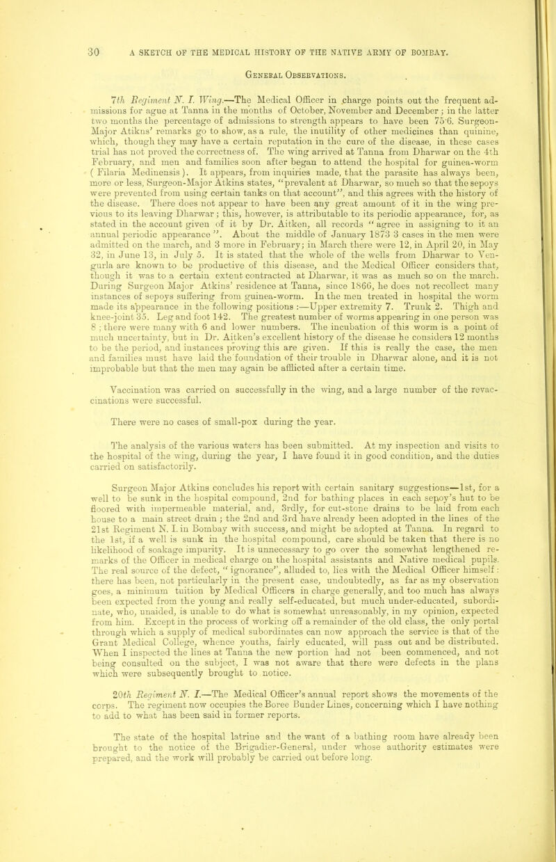 General Observations. 7th Begiment N~. I. Wing.—The Medical Officer in charge points out the frequent ad- missions for ague at Tanna in the months of October, November and December; in the latter two months the percentage of admissions to strength appears to have been 75'6. Surgeon- Major Atikns^ remarks go to show, as a rule, the inutility of other medicines than quinine, which, though they may have a certain reputation in the cure of the disease, in these cases trial has not proved the correctness of. The wing arrived at Tanna from Dharwar on the 4th February, and men and families soon after began to attend the hospital for guinea-worm ( Filaria Medinensis). It appears, from inquiries made, that the parasite has always been, more or less, Surgeon-Major Atkins states, ^‘prevalent at Dharwar, so much so that the sepoys were prevented from using certain tanks on that account^^ and this agrees with the history of the disease. There does not appear to have been any great amount of it in the wing pre- vious to its leaving Dharwar; this, however, is attributable to its periodic appearance, for, as stated in the account given of it by Dr. Aitken, all records “ agree in assigning to it an annual periodic appearance About the middle of January 1873 3 cases in the men were admitted on the march, and 3 more in February; in March there were 12, in April 20, in May 32, in June 13, in July 5. It is stated that the whole of the wells from Dharwar to Ven- gurla are known to be productive of this disease, and the Medical Officer considers that, though it was to a certain extent contracted at Dharwar, it was as much so on the march. During Surgeon Major Atkins’ residence at Tanna, since 186G, he does not recollect many instances of sepoys suffering from guinea-worm. In the men treated in hospital the worm made its appearance in the following positions :—Upper extremity 7. Trunk 2. Thigh and knee-joint 35. Leg and foot 142. The greatest number of worms appearing in one person was 8 ; there were many with 6 and lower numbers. The incubation of this worm is a point of much uncertainty, but in Dr. Aitken’s excellent history of the disease he considers 12 months to be the period, and instances proving this are given. If this is really the case, the men and families must have laid the foundation of their trouble in Dharwar alone, and it is not improbable but that the men may again be afflicted after a certain time. Vaccination was carried on successfully in the Aving, and a large number of the revac- cinations were successful. There were no cases of small-pox during the year. d'he analysis of the various waters has been submitted. At my inspection and visits to the hospital of the wing, during the year, I have found it in good condition, and the duties carried on satisfactorily. Surgeon Major Atkins concludes his report with certain sanitary suggestions—1st, for a well to be sunk in the hospital compound, 2nd for bathing places in each sepoy’s hut to be floored with impermeable material, and, Srdly, for cut-stone drains to be laid from each house to a main street drain ; the 2nd and 3rd have already been adopted in the lines of the 21st Regiment N. I. in Bombay with success, and might be adopted at Tanna. In regard to the 1st, if a well is sunk in the hospital compound, care should be taken that there is no likelihood of soakage impurity. It is unnecessary to go over the somewhat lengthened re- marks of the Officer in medical charge on the hospital assistants and Native medical pupils. The real source of the defect, “ ignorance”, alluded to, lies with the Medical Officer himself : there has been, not particularly in the present case, undoubtedly, as far as my observation goes, a minimum tuition by Medical Officers in charge generally, and too much has always been expected from the young and really self-educated, but much under-educated, subordi- nate, who, unaided, is unable to do what is somewhat unreasonably, in my opinion, expected from him. Except in the process of working off a remainder of the old class, the only portal through which a supply of medical subordinates can now approach the service is that of the Grant Medical College, whence youths, fairly educated, will pass out and be distributed. When I inspected the lines at Tanna the new portion had not been commenced, and not being consffited on the subject, I was not aware that there were defects in the plans which were subsequently brought to notice. 20th Regiment N. I.—The Medical Officer’s annual report shows the movements of the corps. The regiment now occupies the Boree Bunder Lines, concerning which I have nothing to add to what has been said in former reports. The state of the hospital latrine and the want of a bathing room have already been brought to the notice of the Brigadier-General, under whose authority estimates were prepared, and the work Avill probably be carried out before long.