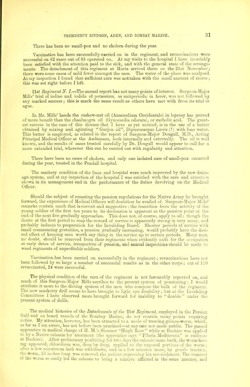 There has been no small-pox and no cholera during the year. Vaccination has been successfully carried on in the regiment, and revaccinations were successful on 82 cases out of 95 operated on. At my visits to the hospital I have invariably been satisfied with the attention paid to the sick, and with the general state of the arrange- ments. The detachment of this regiment at Muria arrived there on the 21st November; there were some cases of mild fever amongst the men. The water of the place was analysed. At my inspection I found that sufficient care was not taken with the small amount of stores ; this was set right before I left. 21«i Regiment N. I.—The annual report has not many points of interest. Surgeon-Major Mills’ trial of iodine and iodide of potassium, as antiperiodic in fever, was not followed by any marked success ; this is much the same result as others have met with from its trial in ague. In Mr. Mills’ hands the cashew-nut oil (Anacardium Occidentale) in leprosy has proved of more benefit than the chaulmogra oil (Gynocardia odorata), or carbolic acid. The great- est success in the case of this disease that I have as yet noticed, is in the use of a butter obtained by mixing and agitating “ Gurjon oil”, Dipterocarpus Lmvis (?) with lime water. This butter is employed, as related in the report of Surgeon-Major Dougall, M.D., Acting Principal Medical Officer at the Andamans, both internally and externally. The oil is well known, and the results of cases treated carefully by Dr. Dougall would appear to call for a more extended trial, wherever this can be carried out with regularity and attention. There have been no cases of cholera, and only one isolated case of small-pox occurred during the year, treated in the Pendall hospital. The sanitary condition of the lines and hospital were much improved by the new drain- age system, and at my inspection of the hospital I was satisfied with the care and attention shown in its management and in the pei'formance of the duties devolving on the Medical Officer. Should the subject of recasting the pension regulations for the Native Army be brought forward, the experience of Medical Officers will doubtless be availed of. Surgeon-Major Mills’ remarks contain much that is correct and suggestive : the transition from the activity of the young soldier of the first ten years to its declension is apparent as the pension point at the end of the next five gradually approaches. This does not, of course, apply to all; though the desire at the first period to reap the reward of service is apparently strong in very many, and probably induces to preparation for the Invaliding Board. Shorter periods of service with small commencing gratuities, a pension gradually increasing, would probably have the desi- red effect of keeping men worth any thing in the service up to certain periods. Many men, no doubt, should be removed from their regiments when evidently unfit for the occupation at early dates of service, irrespective of pension, and annual inspections should be made to weed regiments of unprofitable soldiers. Vaccination has been carried on successfully in the regiment; revaccinations have not been followed by so large a number of successful results as in the other corps; out of 110 revaccinated, 21 were successful. The physical condition of the men of the regiment is not favourably reported on, and much of this Surgeon-Major Mills ascribes to the present system of pensioning ; I would attribute it more to the dieting system of the men who compose the bulk of the regiment. The new musketry drill seems to have brought to light eye disability; but at the Invaliding Committees I have observed more brought forward for inability to “ double ” under the present system of drills. The medical histories of the Detachments of the 21s^ Regiment, employed in the Persian Gulf and on board vessels of the Bombay Marine, do not contain many points requiring notice. My attention, however, has been attracted to a mode of treating guinea-worm, which, as far as I am aware, has not before been practised—at any rate not made public. The passed apprentice in medical charge of H. M.’s Steamer ‘^Hugh Rose” while at Bushire, was applied to by a Native calassie for treatment (the apprentice says Filaria Medinensis” is endemic at Bushire). After preliminary poulticing for two days the calassie came back, the worm hav- mg appeared; chloroform was, drop by drop, applied to the exposed portions of the worm; after a few minutes an inch was withdrawn, and in a few minutes more, by gentle traction, the worm, 2.5 inches long, was removed, the patient expressing his astonishment. The removal of the worm so easily led the calassie to bring a relative afflicted in the same manner, and