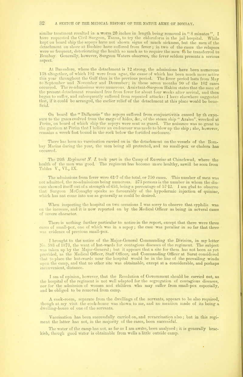 similar treatment resulted in a worm 20 inclies in lengtli being removed in 8 minutes I have requested the Civil Surgeon, Tanna, to try the chloroform in the jail hospital. While kept on board ship the sepoys have not shown signs of much sickness, but the men of the detachment on shore at Bushire have suffered from fever; in two of the cases the relapses were so frequent, deteriorating the health so much as to require the men to be transferred to Bombay. Generally, however, Surgeon Waters observes, the fever seldom presents a serious aspect. At Bas sadore, where the detachment is 12 strong, the admissions have been numerous 138 altogether, of which 102 were from ague, the cause of which has been much more active this year throughout the Gulf than in the previous period. The fever period lasts from May to September and November and December; in these seven months 90 of the 102 cases occurred. The re-admissions were numerous. Assistant-Surgeon Hakim states that the men of the present detachment remained free from fever for about four weeks after arrival, and then began to suffer, and subsequently suffered from repeated attacks: I have elsewhere suggested that, if it could be arranged, the earlier relief of the detachment at this place would be bene- ficial. On board the “ Dalhousie ’’ the sepoys suffered from conjunctivitis caused by th expo- sure to the gases evolved from the cargo of hides, &c., of the steam ship “ Azalea”, wrecked at Perim, on board of which ship the sepoys were sent as guard. The nuisance was so great to the garrison at Perim that I believe an endeavour was made to blow up the ship ; she, however, remains a wreck fast bound in the rock below the fortified enclosure. There has been no vaccination carried on in the detachment on the vessels of the Bom- bay Marine during the year, the men being all protected, and no small-pox or cholera has occurred. The 2Gth Regiment N. I. took part in the Camp of Exercise at Chinchwud, where the health of the men was good. The regiment has become more healthy, aswill be seen from Tables V., VI., IX. The admissions from fever were 61'7 of the total, or 750 cases. This number of men was not admitted, the re-admissions being numerous. 373 persons is the number in whom the dis- ease showed itself out of a strength of 653, being a percentage of 57H2. I am glad to observe that Surgeon McConaghy speaks so favourably of the hypodermic injection of quinine, which has not come into use as generally as could be desired. When inspecting the hospital on two occasions I was sorry to observe that syphilis was on the increase, and it is now reported on by the Medical Officer as being in several cases of severe character. There is nothing further particular to notice in the report, except that there were three cases of small-pox, one of which was in a sepoy; the case was peculiar in so far that three was evidence of previous small-pox. I brought to the notice of the Major-General Commanding the Division, in my letter No. 583 of 1873, the want of hut-wards for contagious diseases of the regiment. The subject was taken up by the Major-General; but it appears that a site for them has not been as yet provided, as the Medical Officer, Staff Officer, and Commanding Officer at Surat considered that to place the hut-wards near the hospital would be in the line of the prevailing winds upon the camp, and that no other site was obtainable, except at a considerable, and perhaps inconvenient, distance. I am of opinion, however, that the Resolution of Government should be carried out, as the hospital of the regiment is not well adapted for the segregation of contagious diseases, nor for the admission of women and children who may suffer from small-pox especially, and be obliged to be removed from camp. A cook-room, separate from the dwellings of the servants, appears to be also required, though at my visit the cook-house was shown to me, and no mention made of its being a dwelling-house of one of the servants. Vaccination has been successfully carried on, and revaccinatiqn also; but in this regi- ment the latter has not, in the majority of the cases, been successful. The water of the camp has not, as far as I am aware, been analysed ; it is generally brac- kish, though good water is obtainable from wells a little outside camp.