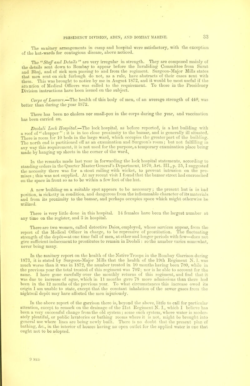 The sanitary arrangements in camp and hospital- were satisfactory, with the exception of the hut-wards for contagious disease, above noticed. The “Staff and Details ” are very irregular in strength. They are composed mainly of the details sent down to Bombay to appear before the Invaliding Committee from Surat and Bhuj, and of sick men passing to and from the regiment. Surgeon-Major Mills states that men sent on sick furlough do not, as a rule, have abstracts of their cases sent with them. This was brought to notice by me in August 1872, and it would be most useful if the attention of Medical Officers was called to the recpiirement. To those in the Presidency Division instructions have been issued on the subject. Corps of Lascars.—The health of this body of men, of an average strength of 448, was better than during the year 1872. There has been no cholera nor small-pox in the corps during the year, and vaccination has been carried on. Deolali Loch Hospital.—The lock hospital, as before reported, is a hut building with a roof of “ chupper ” : it is in too close proximity to the bazaar, and is generally ill situated. There is room for 10 beds in the large ward, which occupies the greater part of the building. The north end is partitioned off as an examination and Surgeon’s room; but not fulfilling in any way this requirement, it is not used for the purpose, a temporary examination place being made by hanging up sheets in the corner of the ward.. In the remarks made last year in forwarding the lock hospital statements, according to standing orders in the Quarter Master GeneraPs Department, 1870, Art. III., p. 25, I suggested the necessity there was for a stout railing with wicket, to prevent intrusion on the pre- mises ; this was not supplied. At my recent visit I found that the bazaar street had encroached on the space in front so as to be within a few feet of the hut. A new building on a suitable spot appears to be necessary; the present hut is in bad position, is ricketty in condition, and dangerous from the inflammable character of its materials and from its proximity to the bazaar, and perhaps occupies space which might otherwise be utilized. There is very little done in this hospital. 14 females have been the largest number at any time on the register, and 3 in hospital. There are two women, called detective Daies, employed, whose services appear, from the report of the Medical Officer in charge, to be repressive of prostitution. The fluctuating strength of the depot—at one time full of men, at other and longer periods with few—does not give sufficient inducement to prostitutes to remain in Deolali: so the number varies somewhat, never being many. In the sanitary report on the health of the Native Troops in the Bombay Garrison during 1873, it is stated by Surgeon-Major Mills that the health of the 19th Regiment N. I. was much worse than it was in 1872, the number treated in 10 months having been 780, while in the previous year the total treated of this regiment was 702 ; nor is he able to account for the same. I have gone carefully over the monthly returns of this regiment, and find that it was due to increase of ague, which in 11 months gave 78 more admissions than there had been in the 12 months of the previous year. To what circumstances this increase owed its origin I am unable to state, except that the constant inhalation of the sewer gases from the nightsoil depot may have affected the men injuriously. In the above report of the garrison there is, beyond the above, little to call for particular attention, except to remark on the drainage of the 21st Regiment N. I., which I believe has been a very successful change from the old system; some such system, where water is moder- ately plentiful, or public lavatories or bathing rooms where it is not, might be brought into general use where lines are being newly built. There is no doubt that the present plan of bathing, &c., in the interior of houses having no open outlet for the applied water is one that ought not to be adopted. 9 JIED