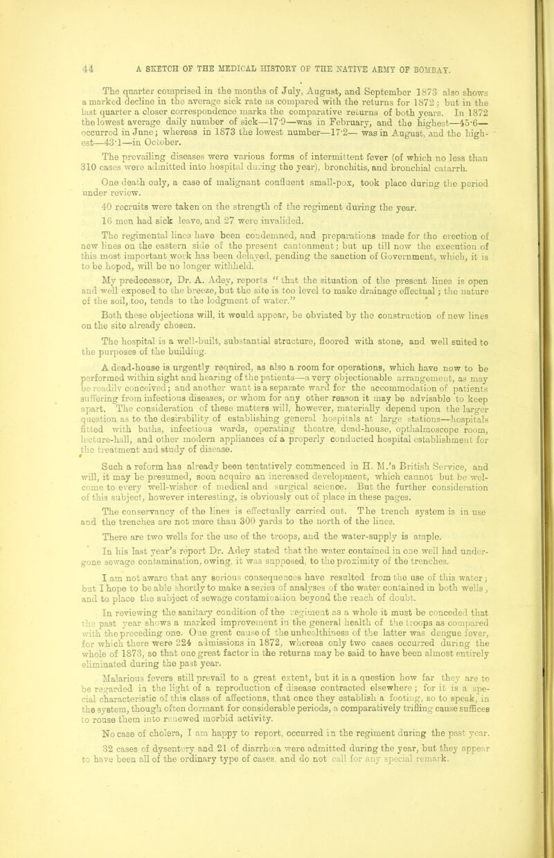 The quarter comprised in the months of July, August, and September 1873 also shows a marked decline in the average sick rate as compared with the returns for 1872; but in the last quarter a closer correspondence marks the comparative returns of both years. In 1872 the lowest average daily number of sick—17'9—was in February, and the highest—45-6— occurred in June; whereas in 1873 the lowest number—17-2— was in August, and the high- est—43’1—in October. The prevailing diseases were various forms of intermittent fever (of which no less than 310 cases were admitted into hospital during the year), bronchitis, and bronchial catarrh. One death only, a case of malignant confluent small-pox, took place during the period under review. 40 recruits were taken on the strength of the regiment during the year. 16 men had sick leave, and 27 were invalided. The regimental lines have been condemned, and prepai’ations made for the erection of new lines on the eastern side of the present cantonment; but up till now the execution of this most important work has been delayed, pending the sanction of Government, which, it is to be hoped, will be no longer withheld. My predecessor. Dr. A. Adey, reports “ that the situation of the present lines is open and well exposed to the breeze, but the site is too level to make drainage effectual j the nature of the soil, too, tends to the lodgment of water.” * Both these objections will, it would appear, be obviated by the construction of new lines on the site already chosen. The hospital is a well-built, substantial structure, floored with stone, and well suited to the purposes of the building. A dead-house is urgently required, as also a room for operations, which have now to be performed within sight and hearing of the patients—a very objectionable arrangement, as may be readilv conceived; and another want is a separate ward for the accommodation of patients suffering from infectious diseases, or whom for any other reason it may be advisable to keep apart. The consideration of these matters will, however, materially depend upon the larger question as to the desirability of establishing general hospitals at large stations—hospitals fitted with baths, infectious wards, operating theatre, dead-house, opthalmoscope room, lecture-hall, and other modern appliances of a properly conducted hospital establishment for the treatment and study of disease. Such a reform has already been tentatively commenced in H. M.’s British Service, and will, it may be presumed, soon acquire an increased develojDment, which cannot but be wel- come to every well-wisher of medical and surgical science. But the further consideration of this subject, however interesting, is obviously out of place in these pages. The conservancy of the lines is effectually carried out. The trench system is in use and the trenches are not more than 300 yards to the north of the lines. There are two wells for the use of the troops, and the water-supply is ample. In his last year’s report Dr. Adey stated that the water contained in one well had under- gone sewage contamination, owing, it was supposed, to the proximity of the trenches. I am not aware that any serious consequences have resulted from the use of this water; but I hope to be able shortly to make a series of analyses of the water contained in both wells , and to place the subject of sewage contamination beyond the reach of doubt. In reviewing the sanitary condition of the regiment as a whole it must be conceded that the past year shows a marked improvement in the general health of the troops as compared with the preceding one. One great cause of the unhealthiness of the latter was dengue fever, for which there were 224 admissions in 1872, whereas only two cases occurred during the whole of 1873, so that one great factor in the returns may be said to have been almost entirely eliminated during the past year. Malarious fevers still prevail to a great extent, but it is a question how far they are to be regarded in the light of a reproduction of disease contracted elsewhere; for it is a spe- cial characteristic of this class of affections, that once they establish a footing, so to speak, in the system, though often dormant for considerable periods, a comparatively trifling cause suffices to rouse them into renewed morbid activity. No case of cholera, I am happy to report, occurred in the regiment during the past year. 32 cases of dysentery and 21 of diarrhoea were admitted during the year, but they appear to have been all of the ordinary type of cases, and do not call for any special remark.