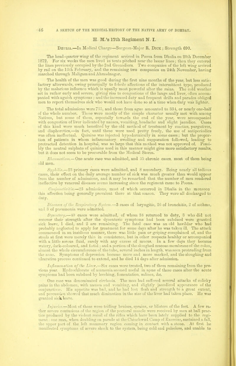 H. M.’s 17th Regiment N. I. DhuliA.—In Medical Charge—Surgeon-Major R, DiCK; Strength 690, The head-quarter wing of the regiment arrived in Poona from Dhulia on 20th December 1872. For six weeks the men lived in' tents pitched near the lascar lines; then they entered the lines previously occupied by the 2nd Grenadiers. Two companies of the left wing arrived by rail on the 13th February, and the remaining two companies on 24th November, having marched through Maligam and Ahmadnagar. The health of the men was good daring the first nine months of the year, but less satis- factory afterwards, owing principally to febrile aifections of the intermittent type, produced by the malarious influence which is usually most powerful after the rains. The cold weather set in rather early and severe, giving rise to congestions of the lungs and liver, often accom- panied with aguish symptoms ; and the increased duty and frequent drills and parades obliged men to report themselves sick who would not have done so at a time when duty was lighter. The total admissions were 755, and those from ague amounted to 334, or nearly one-half of the whole number. These were mostly of the simple character usually met with among Natives, but some of them, especially towards the end of the year, were accomparnied with congestion of liver indicated by nausea, vomiting, headache and slight jaundice. Cases of this kind were much benefited by the old method of treatment by emetics, purgatives, and diaphoretics,—in fact, until these were used pretty freely, the use of antiperiodics was often ineffectual. Quinine was injected hypodermically in some cases; but the propor- tion of patients in whom inflammatory swelling and suppuration followed, leading to protracted detention in hospital, was so large that this method was not approved of. Possi- bly the neutral sulphate of quinine used in this manner might give more satisfactory results, but it does not seem to be procurable from the Medical Stores. Rheumatism.— One acute case was admitted, and 35 chronic cases, most of them being old men. Syphilis.—23 primary cases were admitted, and 8 secondary. Being nearly all tedious cases, their effect on the daily average number of sick was much greater than would appear from the number of admissions, and it may be remarked that the number of men rendered ineffective by venereal diseases seems increasing since the regiment came to Poona. Conjunctivitis.—25 admissions, most of which occurred in Dhulia in the monsoon this affection being generally prevalent there at that season. They were all discharged to duty. Diseases of the Respiratory System.—3 cases of laryngitis, 26 of bronchitis, 2 of asthma, and 3 of pneumonia were admitted. Dysentery.—40 cases were admitted, of whom 34 returned to duty, 3 who did not recover their strength after the dysenteric symptoms had been subdued were granted sick leave, 1 died,, and 2 are remaining. The fatal case was an old havildar who had probably neglected to apply for treatment for some days after he was taken ill. The attack commenced in an insidious manner, there was little pain or griping complained of, and the stools at first were merely thin in consistence, but in other respects healthy or accompanied with a little serous fluid, rarely with any excess of mucus. In a few days they became watery, dark-coloured, and foetid ; and a portion of the sloughed mucous membrane of the colon, almost the whole circumference of the tube, several inches in length, was seen protruding from the anus. Symptoms of depression became more and more marked, and the sloughing and ulcerative process continued to extend, and he died 14 days after admission. Inflammation of the Liver.—Six cases were treated, two of them remaining from the pre- vious year. Hydrochlorate of ammonia seemed useful in some of these cases after the acute symptoms had been subdued by leeching, fomentation, salines, &c. One case was denominated cirrhosis. The man had suffered several attacks of colicky pains in the abdomen, with nausea and vomiting, and slightly jaundiced appearance of the conjunctivse. His appetite was bad, and he had lost flesh and strength to a great extent, and percussion showed that much diminution in the size of the liver had taken place. He was granted sick leave. Injuries.—Most of these were trifling braises, sprains, or blistei-s of the feet. A few ra- ther severe contusions of the region of the pectoral muscle were received by men at ball prac- tice produced by the violent recoil of the rifles which have been lately supplied to the regi- ment one man, when doubling on parade at the Chinchwud Camp of Exercise, sustained a fall, the upper part of the left mammary region coming in contact with a stone. At first he manifested symptoms of severe shock to the system, being cold and pulseless, and unable to