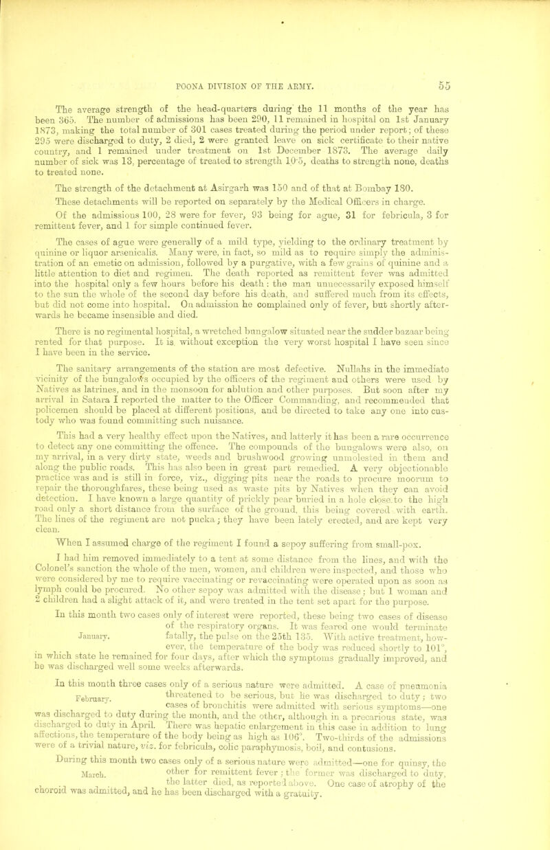 The average strength of the head-quarters during the 11 months of the year has been 3b5. The number of admissions has been 290^ 11 remained in hospital on 1st January lS73j making the total number of 301 cases treated during- the period under report; of these 295 were discharged to duty, 2 died, 2 were granted leave on sick certificate to their native country, and 1 remained under treatment on 1st December 1873, The average daily number of sick was 13, percentage of treated to strength 10’5, deaths to strength none, deaths to treated none. The strength of the detachment at Asirgarh was 150 and of that at Bombay 180. These detachments will be reported on separately by the Medical Officers in charge. Of the admissions 100, 28 were for fever, 93 being for ague, 31 for febricula, 3 for remittent fever, and 1 for simple continued fever. The cases of ague were generally of a mild type, yielding to the ordinary treatment by quinine or liquor araenicalis. Many were, in fact, so mild as to require simply the adminis- tration of an emetic on admission, followed by a purgative, with a few grains of quinine and a little attention to diet and regimen. The death reported as remittent fever was admitted into the hospital only a few hours before his death : the man unnecessarily exposed himself to the sun the whole of the second day before his death, and suffered much from its effects, but did not come into hospital. On admission he complained only of fever, but shortly after- wards he became insensible and died. There is no regimental hospital, a wretched bungalow situated near the sudder bazaar being rented for that pirrpose. It is. without exception the very worst hospital I have seen since 1 have been in the service. The sanitary arrangements of the station are most defective. Nullahs in the immediate vicinity of the bungalorl^s occupied by the officers of the regiment and others were used by Natives as latrines, and in the monsoon for ablution and other purposes. But soon after my arrival in Satara I reported the matter to the Officer Commanding, and recommended that policemen should be placed at different positions, and be directed to take any one into cus- tody who was found committing such nuisance. This had a very healthy effect upon the Natives, and latterly it has been a rare occurrence to detect any one committing the offence. The compounds of the bungalows were also, on my arrival, in a very dirty state, weeds and brushwood growing unmolested in them and along the public roads. This has also been in great part remedied. A very objectionable practice was and is still in force, viz., digging pits near the roads to procure moorum to repair the thoroughfares, these being- used as waste pits by Natives when they can avoid detection. I have known a large quantity of prickly pear buried in a hole close.to the high road only a short distance from the surface of the ground, this being covered- with earth. The lines of the regiment are not pucka; they have been lately erected, and are kept very clean. When I assumed charge of the regiment I found a sepoy suffering from small-pox. I had him removed immediately to a tent at some distance from the lines, and with the Colonehs sanction the whole of the men, women, and chddren were inspected, and those who were considered by me to require vaccinating or revaccinating were operated upon as soon as lymph could be procured. No other sepoy was admitted with the disease; but 1 woman and 2 children had a slight attack of it, and were treated in the tent set apart for the purpose. In this month two cases only of interest -were reported, these being two cases of disease of the respiratory organs. It was feared one would terminate January. fatally, the pulse on the 25th 135. With active treatment, how- ever, the temperature of the body was reduced shortly to 101°, in which state he remained for four days, after which the symptoms gradually improved, and he was discharged well some weeks afterwards. In this month three cases only of a serious nature were admitted. A case of pneumonia February. threatened to bo serious, but he was discharged to duty; two cases of bronchitis were admitted with serious symptoms—^one was discharged to duty during the month, and the other, although in a precarious state, was discharged to duty in April. There was hepatic enlargement in this case in addition to lung affections, the temperature of the body being as high as 106°. Two-thirds of the admissions were of a trivial nature, viz. for febricula, colic paraphymosis, boil, and contusions. During this month two cases only of a serious nature were admitted—one for quinsy, the March. other for remittent fever ; the former was discharged to duty, . , . the latter died, as reported above. One case of atrophy of the choroid was admitted, and he has been discharged with a gratuity.