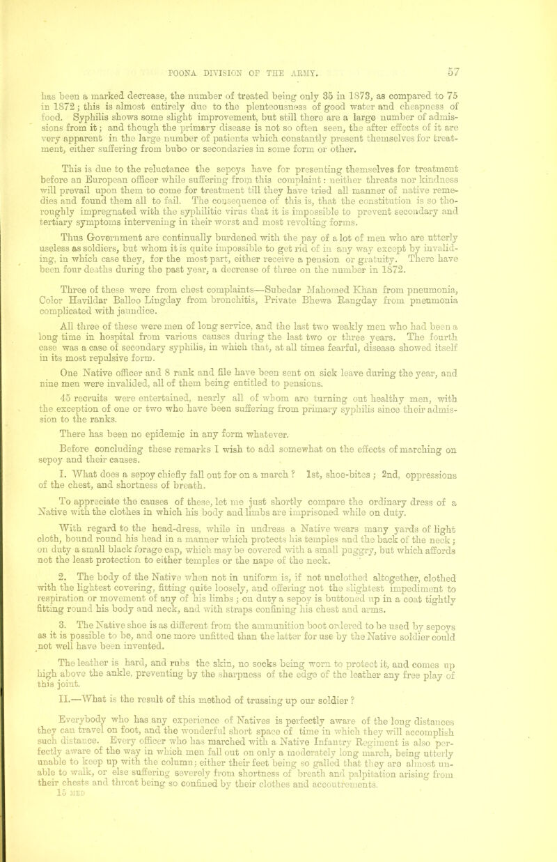 lias been a marked decrease^ tbe number of treated being only 35 in 1873, as compared to 75 in 1872; this is almost entirely due to tbe plenteousness of good water and cheapness of food. Syphilis shows some slight improvement, but still there are a large number of admis- sions from it; and though the primary disease is not so often seen, the after effects of it are very apparent in the large number of patients which constantly present themselves for treat- ment, either suffering from bubo or secondaries in some form or other. This is due to the reluctance the sepoys have for presenting themselves for treatment before an European officer while suffering from this complaint: neither threats nor kindness will prevail upon them to come for treatment till they have tried all manner of native reme- dies and found them all to fail. The consequence of this is, that the constitution is so tho- roughly impregnated with the sjqjhilitic virus that it is impossible to prevent secondary and tertiary symptoms intervening in their worst and most revolting forms. Thus Government are continually burdened with the pay of a lot of men who are utterly useless as soldiers, but whom it is quite impossible to get rid of in any way except by invalid- ing, in which case they, for the most part, either receive a pension or gratuity. There have been four deaths during the past year, a decrease of three on the number in 1872. Three of these were from chest complaints—Subedar Mahomed Khan from pneumonia. Color Havildar Balloo Lingday from bronchitis, Private Bhewa Rangday from pneumonia complicated with jaundice. All three of these were men of long service, and the last two weakly men who had been a long time in hospital from various causes during the last two or three years. The fourth case was a case of secondary syphilis, in which that, at all times fearful, disease showed itself in its most repulsive form. One Native officer and 8 rank and file have been sent on sick leave during the year, and nine men were invalided, all of them being entitled to pensions. 45 recruits were entertained, nearly all of whom are turning out healthy men, with the exception of one or two who have been suffering from primary syphilis since them admis- sion to the ranks. There has been no epidemic in any form whatever. Before concluding these remarks 1 wish to add somewhat on the effects of marching on sepoy and their causes. 1. What does a sepoy chiefly fall out for on a march ? 1st, shoe-bites ; 2nd, oppressions of the chest, and shortness of breath. To appreciate the causes of these, let me just shortly compare the ordinary dress of a Native with the clothes in which his body and limbs are imprisoned while on duty. With regard to the head-dress, while in undress a Native wears many yards of light cloth, bound round his head in a manner Avhich protects his temples and the back of the neck; on duty a small black forage cap, which may be covered with a small puggry, but which affords not the least protection to either temples or the nape of the neck. 2. The body of the Native when not in uniform is, if not unclothed altogether, clothed with the lightest covering, fitting quite loosely, and offering not the slightest impediment to respiration or movement of any of his limbs ; on duty a sepoy is buttoned up in a coat tightlv fitting round his body and neck, and with straps confining his chest and arms. 3. The Native shoe is as different from the ammunition boot ordered to be used by sepoys as it is possible to be, and one more unfitted than the latter for use by the Native soldier could not well have been invented. The leather is hard, and rubs the skin, no socks being worn to protect it, and comes up high above the ankle, preventing by the sharpness of the edge of the leather any free play of this joint. II.—What is the result of this method of trussing up our soldier ? Everybody who has any experience of Natives is perfectly aware of the long distances they can travel on foot, and the wonderful short space of time in which they will accomplish such distance. Every officer who has marched with a Native Infantry Regiment is also per- fectly aware of the way in which men fall out on only a moderately long march, being utterly unable to keep up with the column; either their feet being so galled that they are almost un- able to walk, or else suffering severely from shortness of breath and palpitation arising from their chests and throat being so confined by their clothes and accoutrements. 15 JIED