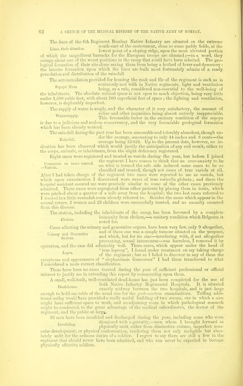 Tlie lines of tlie 6tli Regiment Bombay Native Infantry are situated on tbe extreme . _ . . south-east of tlie cantonment, close to some paddy fields, at the mes, eir si ua ion. lowest point of a sloping ridge, upon the most elevated portion of which the magnificent barracks for the European troops are situated;—in a word, they occupy about one of the worst positions in the camp that could have been selected. The geo- logical formation of their site alone saving them from being a hotbed of fever and dysentery ; the laterite formation upon which the lines are built most fortunately admits of a ready percolation and distribution of the rain-fall. The accommodation provided for housing the rank and file of the regiment is such as is commonly met with in Native regiments, light and ventilation Sepoys’ Huts. being, as a rule, considered non-essential to the well-being of the inlialiitants. The absolute cubical space is not open to much objection, being very little under 1,-500 cubic feet, with about 100 supei’ficial feet of space ; the lighting and ventilation, however, is deplorably imperfect. The supply of water is ample, and the character of it very satisfactory, the amount of Water su 1 saline and other impurities being almost entirely inappreciable. This favourable factor in the sanitary condition of the sepoys is due to a judicious and zealous conservancy, and the very favourable geological formation which has been already noticed. The rain-fall during the past year has been seasonable and tolerably abundant, though un- Faiu fall average, amounting to only 44 inches and 8 cents—the ‘ ' average being 52'U29. Up to the present date, however, no in- dication has been observed which would justify the anticipation of any evil result, either to the corps, animals, or inhabitants, from the slight deficiency registered. Eight cases were registered and treated as variola during the year, but before I joined the regiment I have reason to think that an over-anxiety to be on what is termed the safe side induced some cases to be so classified and treated, though not cases of true variola at all. the regiment two cases were reported to me as variola, but discovered were cases of true varicella globata; and these the Comments -5’ariola. on cases treated. Cholera. After I had taken charge of which upon examination I hospital assistant assured me were precisely similar to some of the other cases previously admitted. These cases were segregated from other patients by placing them in tents, which were pitched about a quarter of a mile away from the hospital; the two last cases referred to T treated in a little verandah room already referred to. Besides the cases which appear in the annual return, 2 women and 23 children were successfully treated, and no casualty occurred from this disease. The station, including the inhabitants of the camp, has been favoured by a complete immunity from cholera,—a sanitary condition which Belgaum is noted for. Cases affecting the urinary and generative organs have been very few, only 9 altogether, T and of these one was a simple tumour situated on the mrepuce, Urinary aud^ Generative size-interfering with, if not altogether preventing, sexual intercourse—was harmless, I removed it by operation, and the case did admirably well. Three cases, winch appear under the head of “ true leprosy”, I found under treatment on my taking charge of the regiment; but as I failed to discover in any of them the symptoms and appearances of “ elejrhantiasis Greecorum^^ I had them transferred to what I considered a more correct classification. There have been no cases treated during the year of sufficient professional or official interest to justify me in extending this report by commenting upon them. A small, well-built, well-ventilated dead-house has just been completed for the use of both Native Infantry Regimental Hospitals. It is situated exactly midway between the two hospitals, and is just large enough to hold one table of the usual size for the post-viortem examinations. Trifling addi- tional outlay would have provided a really useful building of two rooms, one in which a man might have sufficient space to work, and an adjoining room in which pathological research might be conducted, to the great advantage of the medical subordinates, the doctor of the regiment, and the public at large. 33 men have been invalided and dischai’ged during the year, including some who were Invalidino- dismissed with a gratuity,—men whom I brought forwmrd as ‘ ^ ^ physically unfit, either from diminutive stature, imperfect mus- cular development, or physical conformation, rendering them not only ineligible but abso- lutely unfit for the arduous duties of a soldier. I regret to say there are still a few in the regiment that should never have been admitted, and who can never be expected to become physically effective soldiers. Dead-house.