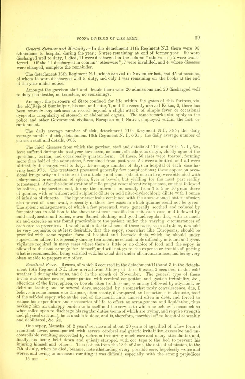 General Sickness and Mortality.—In the detachment 11th Regiment N.I. there were 98 admissions to hospital during the year; 6 were remaining at end of former year. 90 were discharged well to duty, 1 died, 11 were discharged in the column “ otherwise”, 2 were trans- ferred. Of the 11 discharged in column ” otberwise 7 were invalided, and 4, whose diseases were changed, complete the remainder. The detachment 16th Regiment N.I., which arrived in November last, had 45 admissions, of whom 44 were discharged well to duty, and only 1 was remaining on the books at the end of the year under notice. Amongst the garrison staff and details there were 20 admissions and 20 discharged well to duty; no deaths, no transfers, no remainings. Amongst the prisoners of State confined for life within the gates of this fortress, viz. the old];Raia of Sumbulpur, his son, and suite, 7, and the recently arrived Kokas, 3, there has been scarcely any sickness to record beyond a slight attack of simple fever or occasional dyspeptic irregularity of stomach or abdominal organs. The same remarks also apply to the police and other Government civilians, European and Native, employed within the fort or cantonment. The daily average number of sick, detachment 11th Regiment N.I., 5’85 ; the daily average number of sick, detachment 16th Regiment N. I., 6’31 ; the daily average number of garrison staff and details. O'85. The chief diseases from which the garrison staff and details of 11th and 16th N. I., &c., have suffered during the past year have been, as usual, of malarious origin, chiefly ague of the quotidian, tertian, and occasionally quartan form. Of these, 56 cases were treated, forming more than half of the admissions, 2 remained from past year, 54 were admitted, and all were ultimately discharged well to duty, the average number of days in hospital of each case ha- ving been 9'75. The treatment presented generally few complications j these appear on occa- sional irregularity in the time of the attacks ; and some (about one in five) were attended with enlargement or congestion of spleen, liver or bowels, but 3delding for the most part readily to treatment. After the administration of mild purgativesor alterative aperients, emetics followed by salines, diaphoretics, and, during the intermission, usually from 3 to 5 or 10 grain doses of quinine, with or without acid sulphuric dilute or acid nitro-hydrochloric dilute with 1 ounce of infusion of chiretta. The liquor arsenicalis combined with the above-named bitter infusion also proved of some avail, especially in those few cases in which quinine could not be given. The splenic enlargements, of which a few presented, were generally soothed and reduced by fomentations in addition to the above treatment modified to suit each case, and followed by mild chalybeates and tonics, warm flannel clothing and good and regular diet, with as much air and exercise as was found practicable to the patient under the varying circumstances of each case as presented. I would addin the treatment of these cases, as in all others, it would be very requisite, or at least desirable, that the sepoy, somewhat like Europeans, should be provided with some regular form of hospital and barrack diets, which he should under supervision adhere to, especially during treatment; as considerable difficulty is found and great vigilance required in many cases where there is little or no choice of food, and the sepoy is allowed to diet and arrange for himself, and will not go to the expense or trouble of getting what is recommended, being satisfied with his usual diet under all circumstances, and being very often unable to prepare any other. Remittent Fever.—6 cases, of which 3 occurred in the detachment 11thand 3 in the detach- ment 16th Regiment N.I. after arrival from Mhow; of these 6 cases, 2 occurred in the cold weather, 1 during the rains, and 3 in the month of November. The general type of these fevers was rather severe, accompanied with cereljral congestion and gastric irritability, &c., affections of the liver, spleen, or bowels often troublesome, vomiting followed by adynamia or delirium lasting one or several days, succeeded by a somewhat tardy convalescence, due, I believe, in some measure to the poor, often scanty, ill-prepared, and sometimes inadequate, food of the self-fed sepoy, who at the end of the month finds himself often in debt, and forced to reduce his expenditure and necessaries of fife to effect an arrangement and liquidation, thus making him an unhappy burden to himself and the service to which he belongs ; inasmuch as when called upon to discharge his regular duties (some of which are trying, and require strength and physical exertion), he is unable to do so, and is, therefore, marched off to hospital as weakly and debilitated, &c. &c. One sepoy, Maratha, of 2 years’ service and about 20 years of age, died of a low form of remittent fever, accompanied with severe cerebral and gastric irritability, excessive and un- controllable vomiting succeeded by delirium (requiring much care and many attendants), and, finally, his being held down and quietly strapped with cot tape to the bed to prevent his injuring himself and others. This patient from the 18th of June, the date of admission, to the 7th of July, when he died, became, notwithstanding every possible care, hopelessly worse and worse, and owing to incessant vomiting it was difficult, especially with the strong prejudices