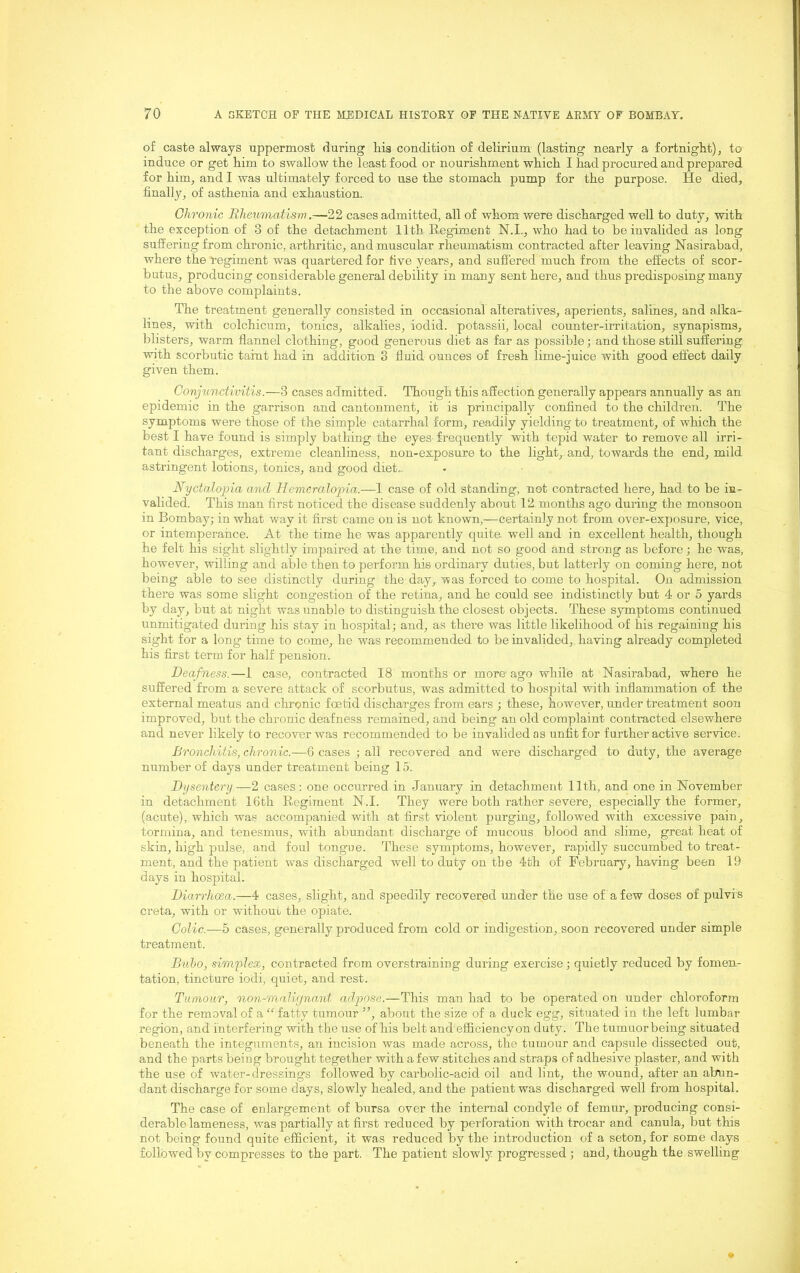 of caste always uppermost during liis condition of delirium (lasting nearly a fortnight), to induce or get him to swallow the least food or nourishment which I had procured and prepared for him, and I was ultimately forced to use the stomach pump for the purpose. He died, finally, of asthenia and exhaustion. Chronic Rheumatism.—22 cases admitted, all of whom were discharged well to duty, with the exception of 3 of the detachment 11th Regiment N.I., who had to be invalided as long suffering from chronic, arthritic, and muscular rheumatism contracted after leaving Nasirabad, where the regiment was quartered for five years, and suffered much from the effects of scor- butus, producing considerable general debility in many sent here, and thus predisposing many to the above complaints. The treatment generally consisted in occasional alteratives, aperients, salines, and alka- lines, with colchicum, tonics, alkalies, iodid. potassii, local counter-irritation, synapisms, blisters, warm flannel clothing, good generous diet as far as possible; and those still suffering with scorbutic taint had in addition 3 fluid ounces of fresh lime-juice with good effect daily given them. Conjunctivitis.—3 cases admitted. Though this affection generally appears annually as an epidemic in the garrison and cantonment, it is principally confined to the children. The symptoms were those of the simple catarrhal form, readily yielding to treatment, of which the best I have found is simply bathing the eyes- frequently with tepid water to remove all irri- tant discharges, extreme cleanliness, non-exposure to the light, and, towards the end, mild astringent lotions, tonics, and good diet.. Nyctalopia and Hemeralopia.—1 case of old standing, not contracted here, had to be in- valided. This man first noticed the disease suddenly about 12. months ago during the monsoon in Bombay; in what way it first came on is not known,—certainly not from over-exposure, vice, or intemperance. At the time he was apparently quite, well and in excellent health, though he felt his sight slightly impaired at the time, and not so good and strong as before; he was, however, willing and able then to perform his ordinary duties, but latterly on coming here, not being able to see distinctly during the day,, was forced to come to hospital. On admission there was some slight congestion of the retina, and he could see indistinctly but 4 or 5 yards by day, but at night was unable to distinguish the closest objects. These symptoms continued unmitigated during his stay in hospital; and, as there was little likelihood of his regaining his sight for a long time to come, he was recommended to be invalided, having already completed his first term for half pension. Deafness.—1 case, contracted 18 months or more ago while at Nasirabad, where he suffered from a severe attack of scorbutus, was admitted to hospital with inflammation of the external meatus and chronic foetid discharges from ears ; these, however, under treatment soon improved, but the chronic deafness remained, and being an old complaint contracted elsewhere and never likely to recover was recommended to be invalided as unfit for further active service. BroncJdtis, chronic.—G cases ; all recovered and were discharged to duty, the average number of days under treatment being 15. Dysentery—2 cases; one occurred in January in detachment 11th, and one in November in detachment 16th Regiment N.I. They were both rather severe, especially the former, (acute), which was accompanied with at first violent purging, followed with excessive pain, tormina, and tenesmus, with abundant discharge of mucous blood and slime, great heat of skin, high pulse, and foul tongue. These symptoms, however, rapidly succumbed to treat- ment, and the patient was discharged well to duty on the 4th of February, having been 19 days in hospital. Diarrhoea.—4 cases, slight, and speedily recovered under the use of a few doses of pulvis creta, with or without the opiate. Colic.—5 cases, generally produced from cold or indigestion, soon recovered under simple treatment. Buho, simplex, contracted from overstraining during exercise; quietly reduced by fomen- tation, tincture iodi, quiet, and rest. Tumour, non-malignant adpose.—This man had to be operated on under chloroform for the removal of a “ fatty tumour ”, about the size of a duck egg, situated in the left lumbar region, and interfering with the use of his belt and efficiency on duty. The tumuorbeing situated beneath the integuments, an incision was made across, the tumour and capsule dissected out, and the parts being brought together with a few stitches and straps of adhesive plaster, and with the use of water-dressings followed by carbolic-acid oil and lint, the wound, after an abun- dant discharge for some days, slowly healed, and the patient was discharged well from hospital. The case of enlargement of bursa over the internal condyle of femur, producing consi- derablelameness, was partially at first reduced by perforation with trocar and canula, but this not being found quite efficient, it was reduced by the introduction of a seton, for some days followed by compresses to the part. The patient slowly progressed ; and, though the swelling