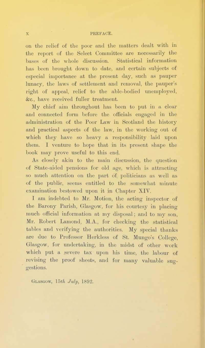 on tlie relief of the poor and the matters dealt with in the report of the Select Committee are necessaiily the bases of the wliole discussion. Statistical information has been brought down to date, and certain subjects of especial importance at the present day, such as pauper lunacy, the laws of settlement and removal, the pauper’s right of appeal, relief to the able-bodied unemployed, &c., have received fuller treatment. My chief aim throughout has been to put in a clear and connected form before the officials engaged in the administration of the Poor Law in Scotland the history and practical aspects of the law, in the working out of which they have so heavy a responsibility laid upon them. I venture to hope that in its present shape the book may prove useful to this end. As closely akin to the main discussion, the (juestion of State-aided pensions for old age, which is attracting so much attention on the part of politicians as well as of the public, seems entitled to the .somewhat minute examination bestowed upon it in Chapter XIV. I am indebted to Mr. Motion, the acting inspector of the Barony Parish, Gla.sgow, for his courtesy in placing- much official information at my disposal; and to my son, Mr. Robert Lamond, M.A., for checking the statistical tables and verifying the authorities. My special thanks arc due to Professor Herkless of St. Munco’s Collefre Glasgow, for undertaking, in the midst of other work which put a severe tax upon his time, the labour of revising the proof sheets, and for many valuable sug- gestions. (Jlasgow, Ibth July, 1892.