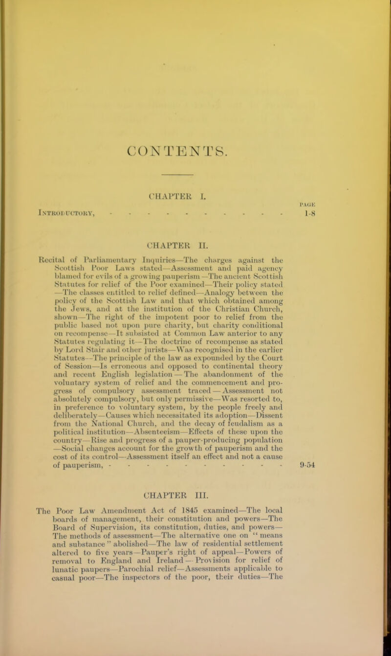 CONTENTS. (’HArTER I. LNTKOl.fCTOKY, CHAPTER II. Recital of Parliamentary Imiuiries—The charges against tlic Scottish Poor Laws stated—Assessment and paid agency hlamed for evils of a grow ing pauperism —The ancient Scottish Statutes for relief of the Poor examined—Tlieir j)olicy stated —'I'lie classes entitled to relief defined—Analogy between the policy of the Scottish Law and that which obtained among the Jews, and at the institution of the Christian Church, sliown —1'he right of the impotent ])oor to relief from the ])ublic based not upon j)ure cliarity, but charity conditional on recompense—It subsisted at Common Law anterior to any Statutes regulating it—Tlie doctrine of recompense as stated by Loi’d StJiir ami other jurists—Was recognised in the earlier Statutes—The ])rinciple of the law as expounded by tlie Court of Session—Is erroneous and opposed to continental theory and recent English legislation — The abandonment of the voluntary system of relief and the commencemejit and pro- gress of compulsory assessment traced — Assessment not absolutely compulsory, but oidy permissive—Was resorted to, in preference to voluntary system, by the people freely .ami deliberately—Causes which necessitated its adoption—Dissent from the Xational Church, and the decay of feud.alism as a political institution — Absenteeism—Effects of these upon the country—Rise .and progress of a pauper-producing pojndation —Social changes account for tlie grow th of pauperism and the cost of its control—Assessment itself an effect and not a cause of pauperism, ----- CHARTER III. The Poor Law Amendment Act of 1845 examined—Tlie local boards of management, their constitution and powers—The Board of Supervision, its constitution, duties, and powers— The methods of assessment—The .alternative one on “ means and substance ” abolished—The law of residential settlement altered to five years—Paujicr’s right of appeal—Powers of removal to England and Ireland — Pro\ ision for relief of lunatic paupers—Parochial relief—Assessments applicable to c.asual poor—The inspectors of the poor, their duties—The I’.uii-; 1-8 9-54