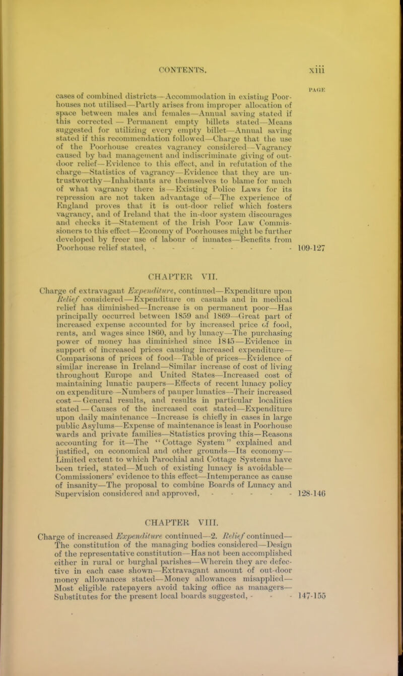 cases of conibiiied districts—Accoinniodatiou in existing Poor- houses not utilised—Partly arises from improper allocation of space between males and females—Annual sivving stated if this corrected — Permanent empty billets stated—Means suggested for utili/ing every empty billet—Annual saving stated if this recommendation followed—Charge that the use of the l\)orhouse creates vagrancy considered—Vagrancy caused Ijy bad management and indiscriminate giving of out- door relief—Evidence to this effect, and in refutation of the charge—Statistics of vagrancy—Evidence that they are un- trustworthy—Inhabitants are themselves to blame for much of what \agrancy there is—Existing Police biws for its repression are not taken advantiige of—Tlie experience of England proves that it is out-door relief wliich fosters vagrancy, and of Ireland that the in-tloor system discourages aiul checks it—Statement of the Irish Poor Law Commis- sioners to this effect—Economy of Poorhouses might be further developed by freer use of labour of inmates—Henefits from Poorhouse relief stated, 109-127 CHAITER VII. Charge of extravagant Expenditure, continued—Expenditure upon lielief considered — Expenditure on casuals and in medical relief has diminished—Increase is on permanent poor—Has principally occurred between 18)9 and ]8()9- -Croat part of increased expense accounted for by increased price of food, rents, and wages since 1800, and by lunacy—Tlie purchasing power of money has diminished since 184.5 — Evidence in support of increased prices causing increased expenditure— Comparisons of prices of food- - Table of prices—Evidence of similar increase in Ireland—Similar increase of cost of living throughout Europe and United States—Increased cost of maintaining lunatic paupers—Effects of recent lunacy policy on expenditure —Numbers of pauper lunatics—Their increased cost — Ceneral results, and results in particular localities stated — Causes of the increased cost stated—Expenditure upon daily maintenance —Increase is cliiefly in cases in large public Asylums—Expense of maintenance is least in Poorhouse wards and private families—Statistics proving this—Reasons accounting for it—The “Cottage System” explained and justified, oji economical and otlier grounds—Its economy— Limited extent to which Parochial and Cottage Systems liavc been tried, stated—Much of existing hinacy is avoidable— Commissioners’ evidence to this effect—Intemperance as cause of insanity—The proposal to combine Boards of Lunacy and Supervision considered and approved. 128-140 CHAPTER VIII. Charge of increased Expenditure continued—2. lielief continued— The constitution of the managing bodies considered—Design of the representative constitution—Has not been accomplished either in rural or burghal parishes—Wlierein they are defec- tive in each case shown—Extravagant amount of out door money allowances stated—Money allowances misapplied— Most eligible ratepayers avoid taking office as managers— Substitutes for the present local boards suggested, - - - 147-155